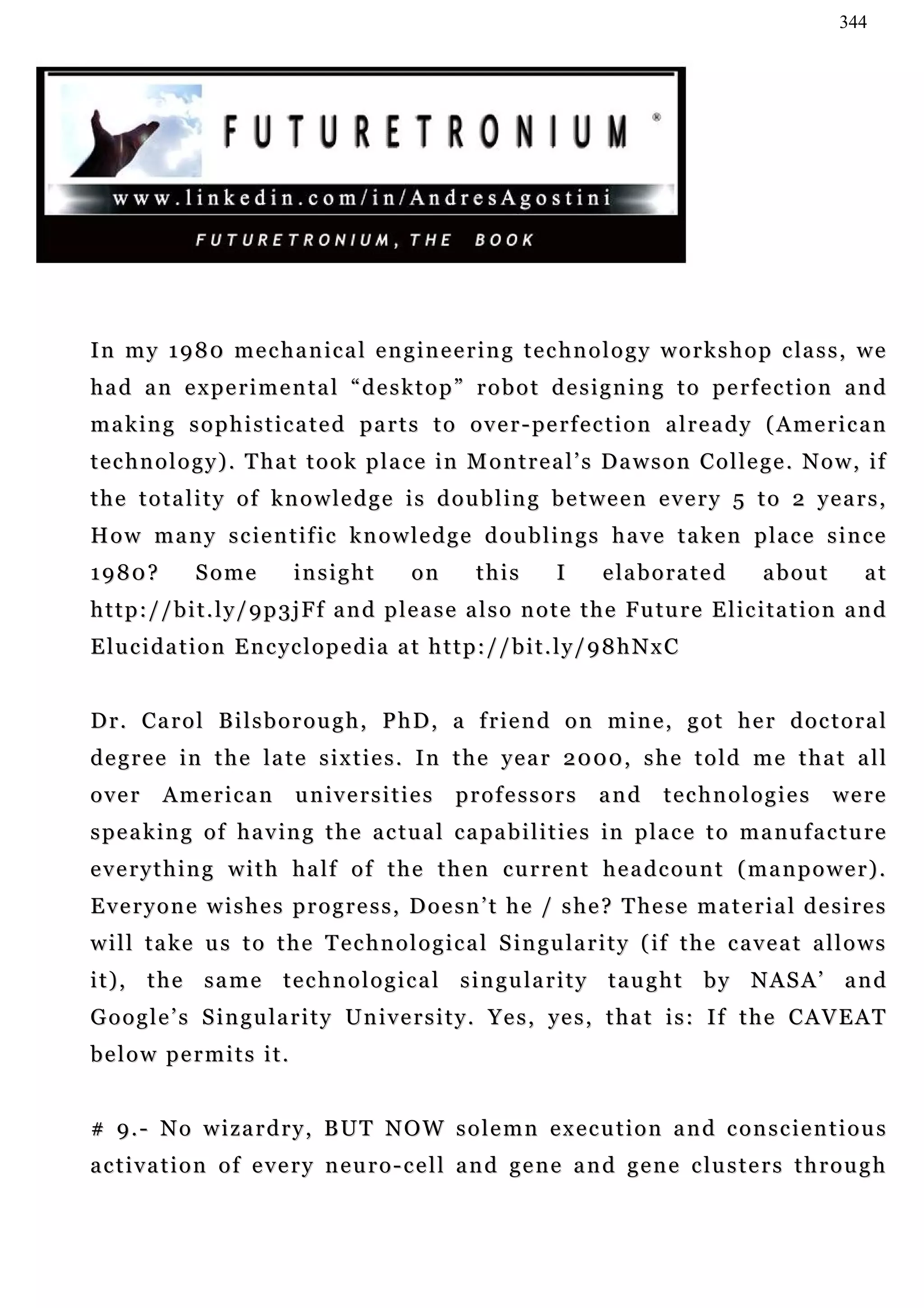 344




I n m y 1 9 8 0 m e c h a n i c a l e n g i n e e r i n g t e c h n o l o g y w o r k s h o p c la s s , w e
had an experimental “desktop” robot designing to perfection and
m a k i n g s o p h i s t i c a t e d p a r t s t o o v e r - pe r f e c t i o n a l r e a d y ( A me r i c a n
technology). That took place in Montreal’s Dawson College. Now, if
the totality of knowledge is doubling between every 5 to 2 years,
H o w m a n y s c i e n t i f i c k n o w l e d g e d o u b l i n g s h a v e t a k e n p la c e s i n c e
1980?          Some           insight          on        this        I     e la b o r a t e d      about          at
h t t p : / / b i t . l y / 9 p 3 j F f a n d p l e a s e a l s o n o t e t h e F u tu r e E l i c i t a t i o n a n d
Elucidation Encyclopedia at http://bit.ly/98hNxC


Dr. Carol Bilsborough, PhD, a friend on mine, got her doctoral
d e g r e e i n t h e l a t e s i x t i e s . I n t h e y e a r 2 0 00 , s h e t o l d m e t h a t a l l
over      A me r i c a n      universities            professors           and      technologies              were
s p e a k i n g o f h a v i n g t h e a c t u a l c a pa b i l i t i e s in p la c e t o m a n u f a c t u r e
everything with half of the then current headcount (manpower).
E v e r y o n e w i s h e s p r o g r e s s , D o e s n ’ t h e / s h e ? T he s e m a t e r i a l d e s i r e s
w i l l t a k e u s t o t h e T e c h n o l o g i c a l S i n g u la r i t y ( if t h e c a v e a t a l l o w s
it), the same technological singularity taught by NASA’ and
G o o g l e ’ s S i n g u la r i t y U n i v e r s i t y . Y e s , ye s , t h a t i s : I f t h e C A V E A T
below permits it.


# 9.- No wizardry, BUT NOW solemn execution and conscientious
a c t i v a t i o n o f e v e r y n e u r o - c e l l a n d g e n e a n d g e n e c lu s t e r s t h r o u g h
 