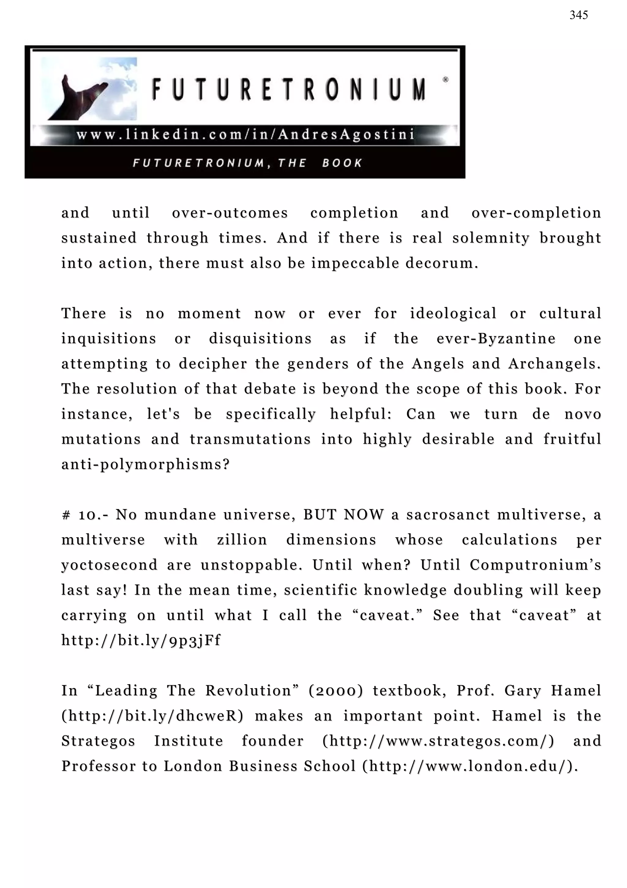 345




and        until         over-outcomes             completion             and       over-completion
s u s t a i n e d t h r o u g h t i m e s . A n d if t h e r e i s r e a l s o l e m n i t y b r o u g h t
i n t o a c t i o n , t h e r e mu s t a l s o b e i m p e c c a b l e d e c o r u m .


There is no moment now or ever for ideological or cultural
i n qu i s i t i o n s    or    disquisitions          as     if    the      e v e r - B y za n t i n e   one
attempting to decipher the genders of the Angels and Archangels.
The resolution of that debate is beyond the scope of this book. For
i n s t a n c e , l e t ' s b e s p e c i f ic a l l y h e l p f u l : C a n w e t u r n d e n ov o
m u t a t i o n s a n d t r a n s m u t a t i o n s i n t o h i g h l y d e s i r a b l e a n d f r u i tf u l
anti-polymorphisms?


# 1 0 . - N o mu n d a n e u n i v e r s e , B U T N O W a s a c r o s a n c t m u l t i v e r s e , a
multiverse               with    zillion      dimensions            whose         c a lc u la t i o n s    pe r
yoctosecond are unstoppable. Until when? Until Computronium’s
la s t s a y ! I n t h e m e a n t i m e , s c i e n t i f ic kn o w l e d g e d o u b l i n g w i l l k e e p
carrying on until what I call the “caveat.” See that “caveat” at
http://bit.ly/9p3jFf


I n “ L e a d i n g T h e R e v o l u t i o n ” ( 2 0 00 ) t e x t b o o k , P r o f . G a r y H a m e l
( h t t p : / / b i t . l y / d h c w e R ) m a ke s a n i m p o r t a n t p o i n t . Ha m e l i s t h e
Strategos            Institute       founder         (http://www.strategos.com/)                          and
Professor to London Business School (http://www.london.edu/).
 