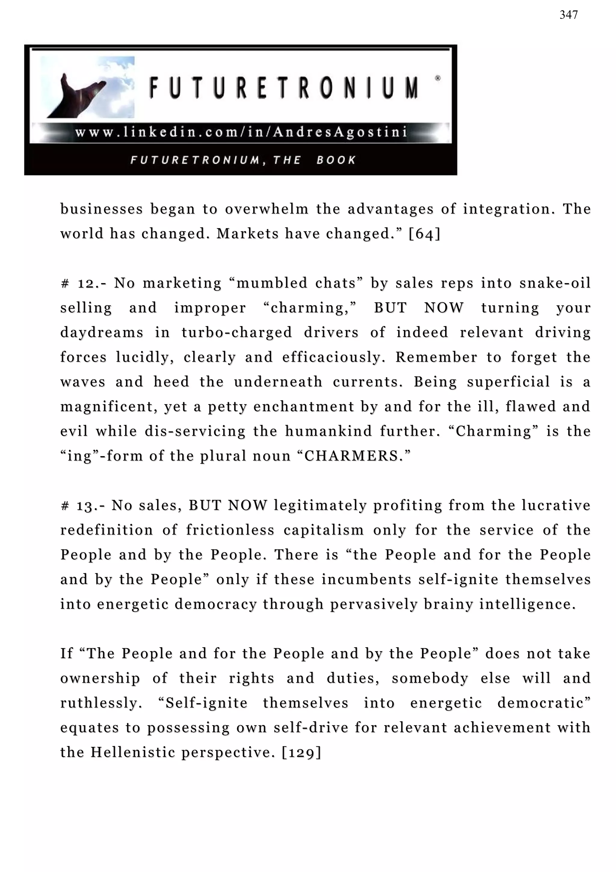347




businesses began to overwhelm the advantages of integration. The
w o r l d h a s c h a n g e d . M a r k e t s h a v e c ha n g e d . ” [ 6 4 ]


# 1 2 . - N o m a r k e t i n g “ m u m b l e d c h a t s ” b y s a l e s r e p s i n t o s n a ke - o i l
selling        and        improper             “charming,”            B UT       NOW          t u r n in g     y ou r
daydreams in turbo-charged drivers of indeed relevant driving
f o r c e s l u c i d l y , c l e a r l y a n d e f f ic a c i o u s l y . R e m e m b e r t o f o r g e t t h e
w a v e s a n d h e e d t h e u n d e r n e a t h c u r r e n t s . B e in g s u pe r f i c ia l i s a
magnificent, yet a petty enchantment by and for the ill, flawed and
e v i l w h i l e d i s - s e r v i c i n g t h e h u m a n k in d f u r t h e r . “ C h a r m i n g ” i s t h e
“ing”-form of the plural noun “CHARMERS.”


# 13.- No sales, BUT NOW legitimately profiting from the lucrative
r e d e f i n i t i o n o f f r i c t i o n l e s s c a p i t a l i s m o n l y f o r t h e s e r v ic e o f t h e
P e o p l e a n d b y t h e P e o p l e . T he r e i s “ t h e P e o p l e a n d f o r t h e P e o p l e
and by the People” only if these incumbents self-ignite themselves
i n t o e n e r g e t i c d e m o c r a c y t h r o u g h pe r v a s i v e l y b r a i n y i n t e l l i g e n c e .


I f “ T h e P e o p l e a n d f o r t h e P e o p l e a n d b y t h e P e o p l e ” d o e s n o t ta k e
ownership of their rights and duties, somebody else will and
ruthlessly.           “ S e lf - i g n i t e   themselves           into      energetic           democratic”
e qu a t e s t o p o s s e s s i n g o w n s e l f - d r i v e f o r r e l e v a n t a c h i e v e m e n t w i t h
t h e H e l l e n i s t i c pe r s p e c t i v e . [ 1 2 9 ]
 