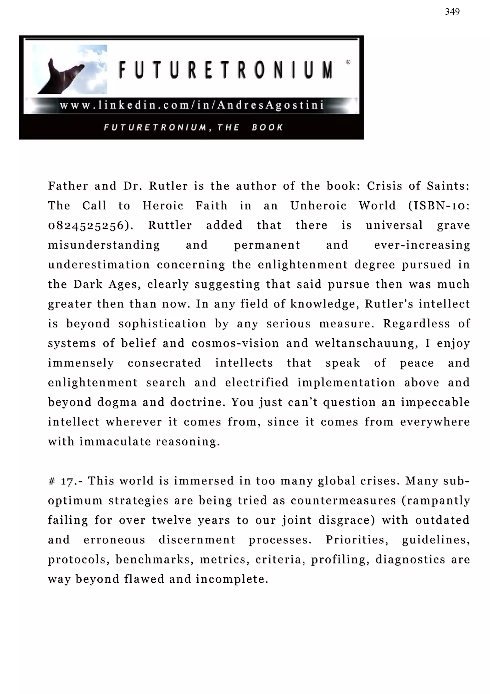 349




F a t h e r a n d D r . Ru t l e r i s t h e a u t h o r o f t h e b o o k : C r i s i s o f S a i n t s :
The      Call       to     Heroic          Faith       in     an     Unheroic            World          (ISBN-10:
0824525256).                Ru t t l e r     added          that       there        is     u n iv e r s a l     grave
misunderstanding                       and           permanent                  and           ever-increasing
underestimation concerning the enlightenment degree pursued in
t h e D a r k A ge s , c le a r l y s u g g e s t i n g t h a t s a i d pu r s u e t h e n w a s mu c h
g r e a t e r t h e n t h a n n o w . I n a n y f i e l d o f k n o w l e d g e , Ru t l e r ' s in t e l l e c t
is beyond sophistication by any serious measure. Regardless of
systems of belief and cosmos-vision and weltanschauung, I enjoy
immensely              consecrated              intellects           that       speak         of     peace         and
e n l i g h t e n m e n t s e a r c h a n d e l e c t r i f ie d i m p l e m e n t a t i o n a b o v e a n d
beyond dogma and doctrine. You just can’t question an impeccable
i n t e l le c t w h e r e v e r i t c o m e s f r o m , s i n c e i t c o m e s f r o m e v e r y w h e r e
with immaculate reasoning.


# 17.- This world is immersed in too many global crises. Many sub-
optimum strategies are being tried as countermeasures (rampantly
failing for over twelve years to our joint disgrace) with outdated
and       erroneous             discernment               processes.            Priorities,           g u i d e l in e s ,
p r o t o c o l s , b e n c h m a r k s , m e t r i c s , c r i t e r i a , p r o f i l i n g , d i a g n o s t i c s a re
way beyond flawed and incomplete.
 