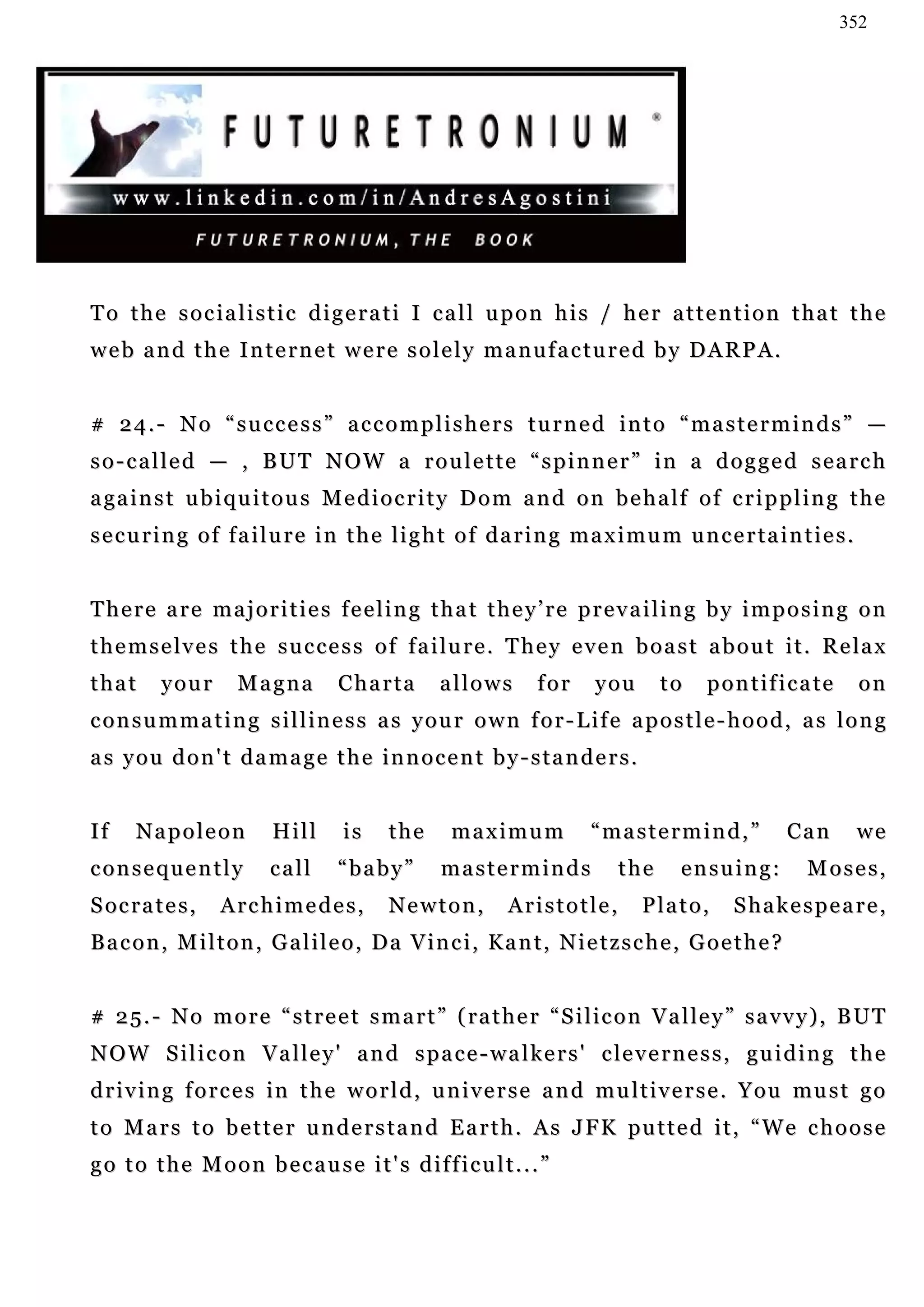 352




To the socialistic digerati I call upon his / her attention that the
web and the Internet were solely manufactured by DARPA.


# 24.- No “success” accomplishers turned into “masterminds” —
so-called — , BUT NOW a roulette “spinner” in a dogged search
a ga i n s t u b i q u i t o u s M e d i o c r i t y D o m a n d o n b e h a l f o f c r i p p l i n g t h e
s e c u r i n g o f f a i l u r e i n t h e l i g h t o f d a r i n g m a x i mu m u n c e r t a i n t i e s .


There are majorities feeling that they’re prevailing by imposing on
t h e m s e l v e s t h e s u c c e s s o f f a i l u r e . T h e y e v e n b o a s t a b o u t i t . R e la x
that      your       Magna         Charta         allows        for     you       to    pontificate              on
consummating silliness as your own for-Life apostle-hood, as long
as you don't damage the innocent by-standers.


If    Napoleon            Hill      is    the      maximum              “mastermind,”               Can          we
consequently             call      “baby”         masterminds               the      ensuing:          Moses,
S oc r a t e s ,   Archimedes,            Newton,           Aristotle,         Plato,       S ha k e s p e a r e ,
Bacon, Milton, Galileo, Da Vinci, Kant, Nietzsche, Goethe?


# 2 5 . - N o m o r e “ s t r e e t s m a r t ” ( ra t h e r “ S i l ic o n V a l le y ” s a v v y ) , B U T
N O W S i l i c o n V a l l e y ' a n d s p a c e - w a l ke r s ' c le v e r n e s s , g u i d i n g t h e
d r i v i n g f o r c e s i n t h e w o r l d , u n i v e r s e a n d m u l t i v e r s e . Y o u mu s t g o
t o M a r s t o b e t t e r u n d e r s t a n d E a r t h . A s J F K pu t t e d i t , “ W e c h o o s e
go to the Moon because it's difficult...”
 