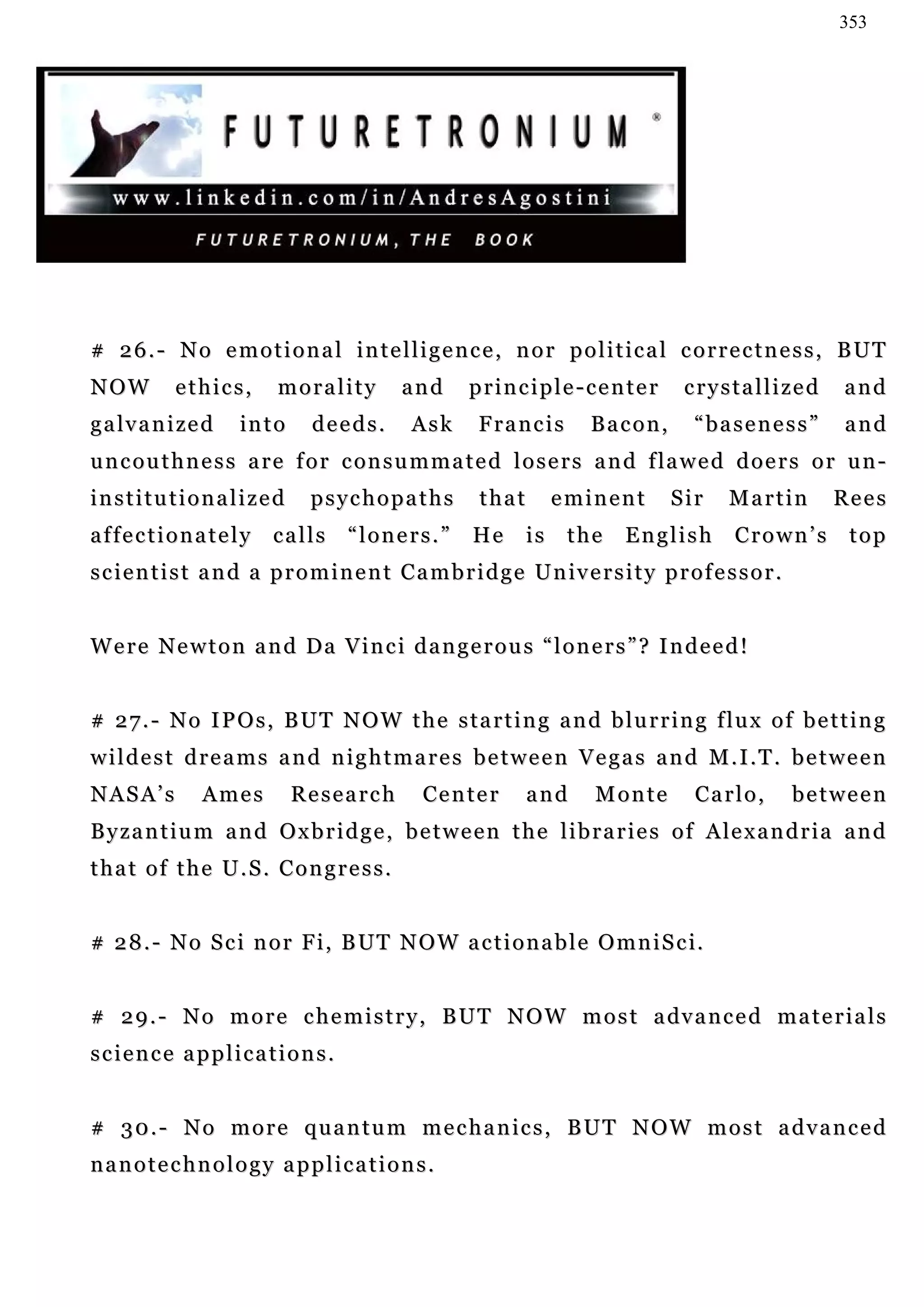 353




# 26.- No emotional intelligence, nor political correctness, BUT
NOW         ethics,        morality          and      principle-center               crystallized         and
g a lv a n i ze d    into       deeds.        Ask       Francis         Bacon,         “baseness”         and
u n c o u t h n e s s a r e f o r c on s u m m a t e d l o s e r s a n d f la w e d d o e r s o r u n -
institutionalized              psychopaths              that        eminent        Sir      Martin        Rees
affectionately            calls      “loners.”         He      is    the     English         Crown’s       top
s c i e n t i s t a n d a p r o m i n e n t C a m b r i d g e U n iv e r s i t y p r o f e s s o r .


Were Newton and Da Vinci dangerous “loners”? Indeed!


# 27.- No IPOs, BUT NOW the starting and blurring flux of betting
wildest dreams and nightmares between Vegas and M.I.T. between
NASA’s          Ames        Research            Ce n t e r     and      Monte          Carlo,          between
B y z a n t i u m a n d O x b r i d g e , b e t w e e n t h e l i b r a r i e s o f A le x a n d r i a a n d
that of the U.S. Congress.


# 2 8 . - N o S c i n o r F i , B U T N O W a c t i o n a b l e O m n i S c i.


# 2 9 . - N o m o r e c h e m i s t r y , B U T N O W m o s t a dv a n c e d m a t e r i a l s
science applications.


# 3 0 . - N o m o r e q u a n t u m m e c h a n ic s , B U T N O W m o s t a d v a n c e d
nanotechnology applications.
 