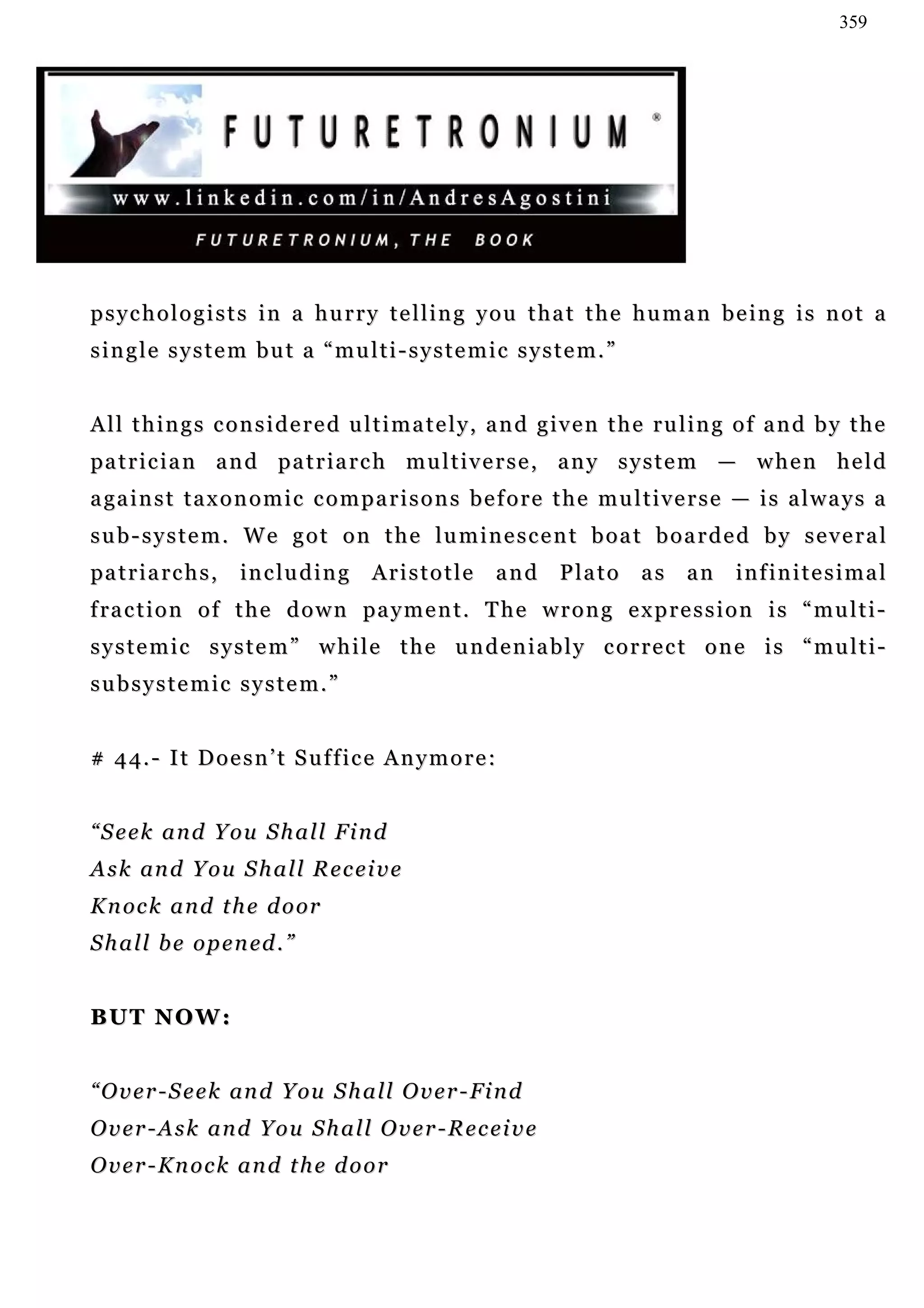 359




psychologists in a hurry telling you that the human being is not a
single system but a “multi-systemic system.”


All things considered ultimately, and given the ruling of and by the
pa t r i c i a n a n d p a t r i a r c h m u l t i v e r s e , a n y s y s t e m — w h e n h e l d
a ga i n s t t a x o n o m i c c o m p a r i s o n s b e f o r e t h e m u l t i v e r s e — i s a l w a y s a
sub-system. We got on the luminescent boat boarded by several
pa t r i a r c h s ,   i n c lu d i n g   Aristotle     and     Plato       as    an     infinitesimal
f ra c t i o n o f t h e d o w n pa y m e n t . T h e w r o n g e x p r e s s i o n i s “ m u l t i -
systemic system” while the undeniably correct one is “multi-
subsystemic system.”


# 4 4. - I t D o e s n ’ t S u f f i c e A n y m o r e :


“Seek and You Shall Find
A s k an d Y o u S h a l l R e c e i v e
K n oc k a n d t h e d o or
S h a l l b e o p e n ed . ”


BU T N O W :


“ O v e r - S e e k an d Y ou S h a l l O v e r - Fi n d
Over-Ask and You Shall Over-Receive
Over-Knock and the door
 