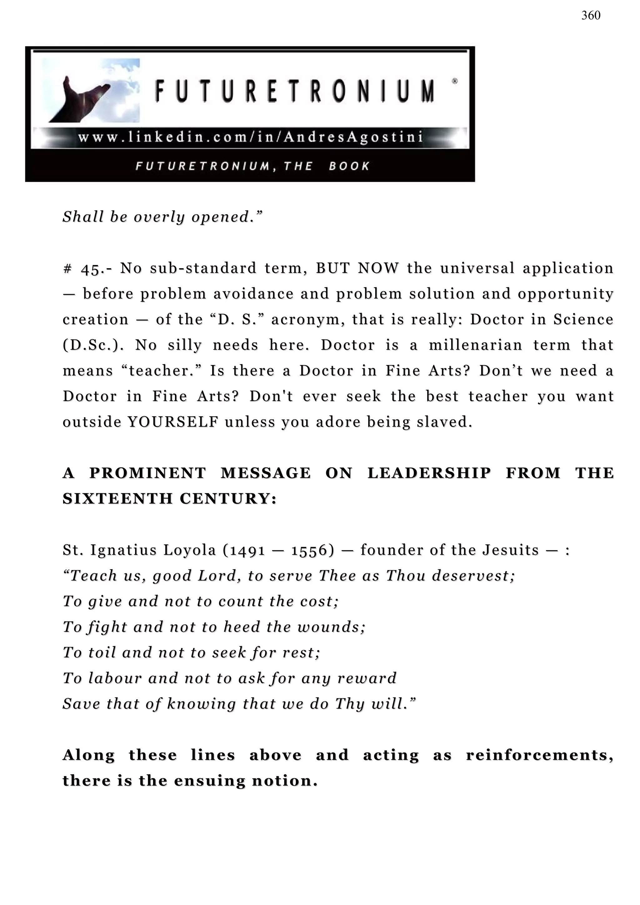 360




S h a l l b e o v e r l y o p e n ed . ”


# 4 5 . - N o s u b - s t a n d a r d t e r m , B U T N O W t h e u n iv e r s a l a p p l i c a t i o n
— before problem avoidance and problem solution and opportunity
c re a t i o n — o f t h e “ D . S . ” a c r o n y m , t h a t i s r e a l l y: D o c t o r i n S c i e n c e
(D.Sc.). No silly needs here. Doctor is a millenarian term that
m e a n s “ t e a c h e r . ” I s t h e r e a D o c t o r in F in e A r t s ? D o n ’ t w e n e e d a
Doctor in Fine Arts? Don't ever seek the best teacher you want
o u t s i d e Y O U R S E L F u n le s s y o u a d o r e b e i n g s l a v e d .


A P R O M I N EN T M E S S A G E O N L E A D ER S H I P FR O M T H E
S I X T E EN T H C EN T U R Y :


S t. I g n a t i u s L o y o l a ( 1 4 9 1 — 1 5 5 6 ) — f o u n d e r o f t h e J e s u i t s — :
“Teach us, good Lord, to serve Thee as Thou deservest;
To give and not to count the cost;
T o f i g h t a n d n o t t o h e ed t h e w o u n d s ;
To toil and not to seek for rest;
T o l a b o u r a n d n ot t o a s k f or a n y r e w ar d
S a v e t h a t o f k n o w i n g t h at w e d o T h y w i l l . ”


Along these lines above and acting as reinforcements,
t h e r e i s t h e en s u i n g n o t i o n .
                                   ot
 