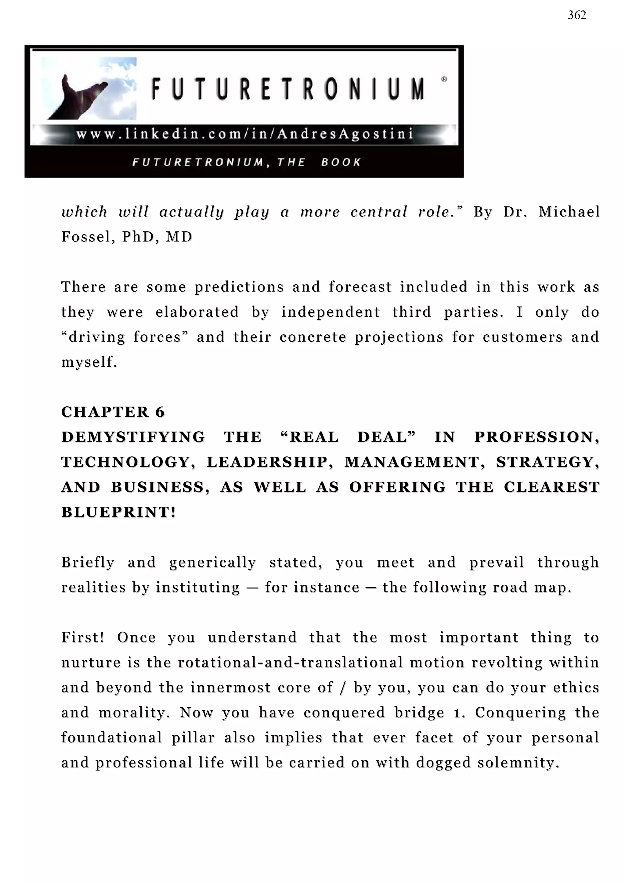 362




w h i c h w i l l ac t u a l l y p l a y a m o r e c en t r a l r o l e . ” B y D r . M i c h a e l
Fossel, PhD, MD


T h e r e a r e s o m e p r e d i c t i o n s a n d f o r e c a s t i n c lu d e d in t h i s w o r k a s
t h e y w e r e e l a b o r a t e d b y i n d e p e n d e n t t h i r d pa r t i e s . I o n l y d o
“ d r i v i n g f o r c e s ” a n d t h e i r c on c r e t e p r o j e c t i o n s f o r c u s t o m e r s a n d
myself.


CHAPTER 6
DEMYSTIFYING                      THE         “REAL           DEAL”           IN       PROFESSION,
T E C H N O L O G Y , L E AD E R S H I P , M A N A G E M E N T , S T R A T E G Y ,
AN D B U S I N E S S , A S W E L L A S O F F E R I N G T H E C L E A R E S T
BLUEPRINT!


Briefly and generically stated, you meet and prevail through
r e a l i t i e s b y i n s t i t u t i n g — f o r i n s t a n c e ─ t h e f o l l o w i n g r o a d m a p.


First! Once you understand that the most important thing to
nurture is the rotational-and-translational motion revolting within
and beyond the innermost core of / by you, you can do your ethics
and morality. Now you have conquered bridge 1. Conquering the
f ou n d a t i o n a l p i l l a r a l s o i m p l i e s t h a t e v e r f a c e t o f y o u r p e r s o n a l
and professional life will be carried on with dogged solemnity.
 
