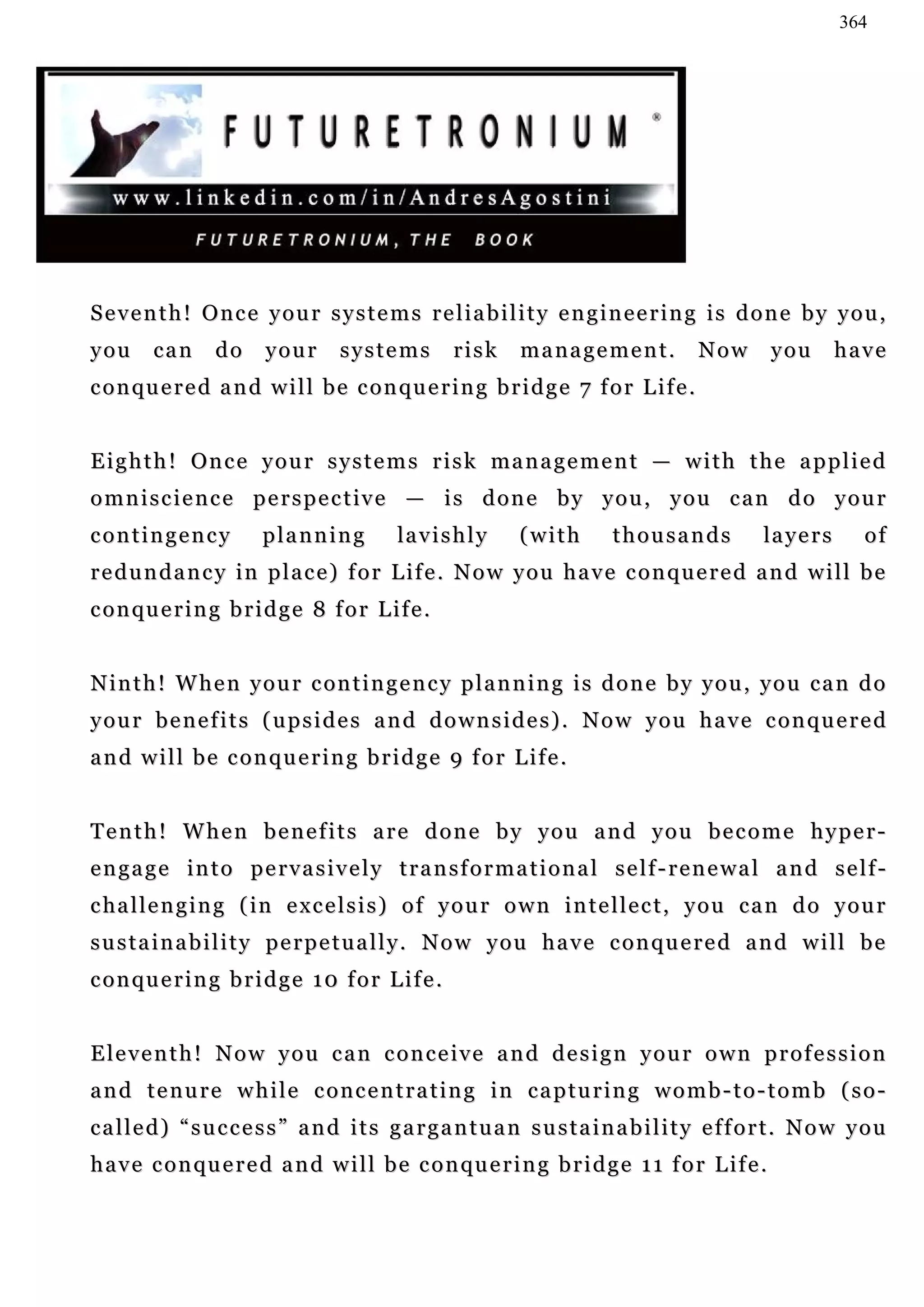 364




Seventh! Once your systems reliability engineering is done by you,
you     can      do     your       systems           risk   management.               Now       you      have
c o n qu e r e d a n d w i l l b e c o n qu e r i n g b r i d g e 7 f o r L i f e .


E i g h t h ! On c e y o u r s y s t e m s r i s k ma n a g e m e n t — w i t h t h e a p p l i e d
omniscience perspective — is done by you, you can do your
contingency             planning           la v i s h l y   (with      thousands            la y e r s     of
redundancy in place) for Life. Now you have conquered and will be
c o n qu e r i n g b r i d g e 8 f o r L i f e .


N i n t h ! W h e n y o u r c on t i n g e n c y p l a n n i n g i s d o n e b y y o u , y o u c a n d o
your benefits (upsides and downsides). Now you have conquered
and will be conquering bridge 9 for Life.


Tenth! When benefits are done by you and you become hyper-
engage into pervasively transformational self-renewal and self-
c ha l l e n g i n g ( i n e x c e l s i s ) o f y o u r o w n i n t e l l e c t , y o u c a n d o y o u r
sustainability perpetually. Now you have conquered and will be
c o n qu e r i n g b r i d g e 1 0 f o r L i f e .


Eleventh! Now you can conceive and design your own profession
and tenure while concentrating in capturing womb-to-tomb (so-
called) “success” and its gargantuan sustainability effort. Now you
h a v e c o n qu e r e d a n d w i l l b e c o n qu e r i n g b r i d g e 1 1 f o r L i f e .
 