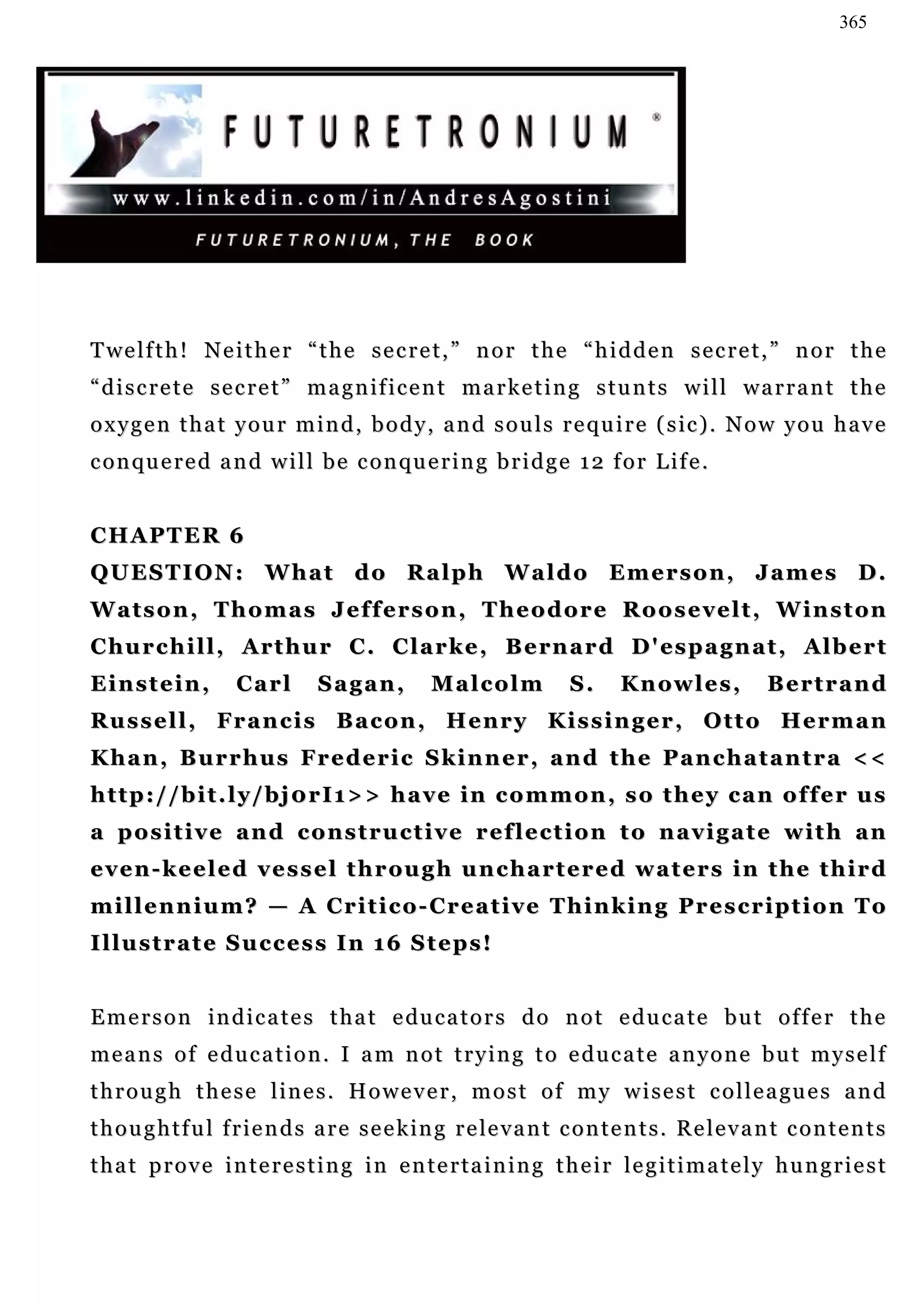 365




T we l f t h ! N e i t h e r “ t h e s e c r e t , ” n o r t h e “ h i d d e n s e c r e t , ” n o r t h e
“discrete secret” magnificent marketing stunts will warrant the
o x y g e n t h a t y o u r m i n d , b o d y , a n d s o u l s r e q u i r e ( s ic ) . N o w y o u h a v e
c o n qu e r e d a n d w i l l b e c o n qu e r i n g b r i d g e 1 2 f o r L i f e .


CHAPTER 6
QUESTION: What do Ralph Waldo Emerson, James D.
W a t s o n , T h o m a s J e f f e r s o n , T h e o d o r e R o o s e v e l t , W i n s t on
C h u r c h i l l , A r t h u r C . C l a r k e , B e rn a r d D ' es p a g n a t , A l b e r t
Einstein,            Carl        Sagan,           Malcolm             S.     K n ow l e s ,        Bertrand
Russell, Francis Bacon, Henry Kissinger, Otto Herman
Khan, Burrhus Frederic Skinner, and the Panchatantra <<
http://bit.ly/bj0rI1>> have in common, so they can offer us
a positive and constructive reflection to navigate with an
e v e n - k e e l e d v e s s e l t h r ou g h u n c h a r t e r e d w a t e r s i n t h e t h i r d
millennium? — A Critico-Creative Thinking Prescription To
Illustrate Success In 16 Steps!


E m e r s o n i n d i c a t e s t h a t e du c a t o r s d o n o t e d u c a t e b u t o f f e r t h e
means of education. I am not trying to educate anyone but myself
t h r o u g h t h e s e l i n e s . H o w e v e r , m o s t o f m y w i s e s t c o l l e a gu e s a n d
t h o u g h t f u l f r i e n d s a r e s e e k in g r e le v a n t c o n t e n t s . R e l e v a n t c o n t e n t s
that prove interesting in entertaining their legitimately hungriest
 
