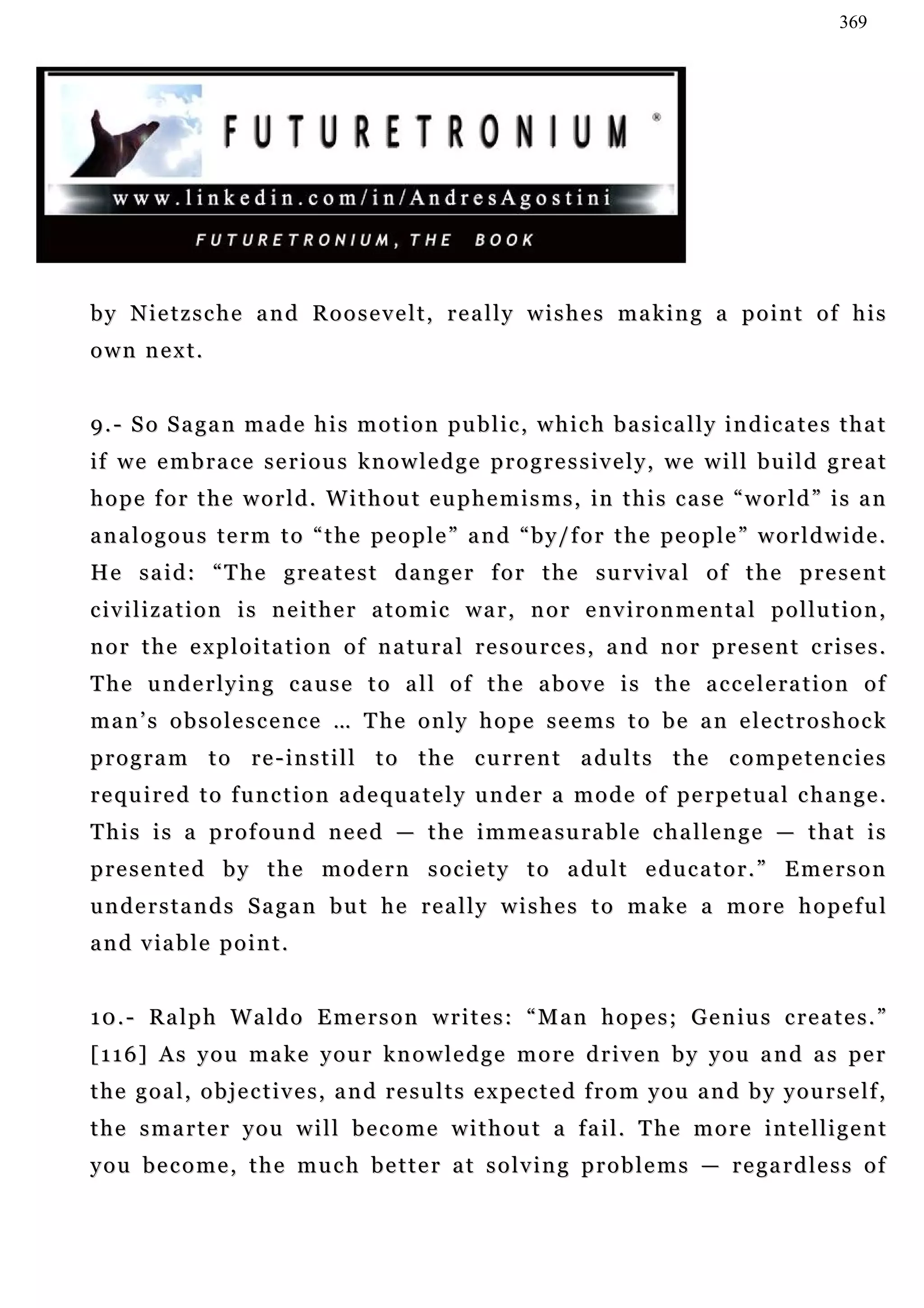 369




by Nietzsche and Roosevelt, really wishes making a point of his
own next.


9 . - S o S a g a n m a d e h i s m o t i o n pu b l i c , w h i c h b a s i c a l l y i n d i c a t e s t h a t
if w e e m b r a c e s e r i o u s k n o w l e d g e p r o g r e s s i v e l y , w e w i l l b u i l d g r e a t
h o p e f o r t h e w o r l d . W i t h o u t e u p h e m i s m s , in t h i s c a s e “ w o r l d ” i s a n
a n a l o g o u s t e r m t o “ t h e pe o p l e ” a n d “ b y / f o r t h e p e o p l e ” w o r l d w i d e .
H e s a i d : “ T h e g r e a t e s t d a n g e r f o r t h e s u r v iv a l o f t h e p r e s e n t
civilization is neither atomic war, nor environmental pollution,
n o r t h e e x p l o i t a t i o n o f n a tu r a l r e s o u r c e s , a n d n o r p r e s e n t c r i s e s .
T h e u n d e r l y i n g c a u s e t o a l l o f t h e a b o v e i s t h e a c c e l e ra t i o n o f
man’s obsolescence … The only hope seems to be an electroshock
program to re-instill to the current adults the competencies
required to function adequately under a mode of perpetual change.
T h i s i s a p r o f o u n d n e e d — t h e i m m e a s u r a b l e c h a l le n g e — t h a t i s
p r e s e n t e d b y t h e m o d e r n s o c i e t y t o a du l t e d u c a t o r . ” E m e r s o n
understands Sagan but he really wishes to make a more hopeful
and viable point.


1 0 . - R a l p h W a l d o E m e r s o n w r i t e s : “ M a n h o p e s ; G e n iu s c r e a t e s . ”
[ 1 1 6 ] A s y o u m a k e y o u r k n o w l e d g e m o r e d r i v e n b y y o u a n d a s pe r
t h e g o a l , o b j e c t i v e s , a n d r e s u l t s e x pe c t e d f r o m y o u a n d b y y o u r s e l f ,
the smarter you will become without a fail. The more intelligent
you become, the much better at solving problems — regardless of
 