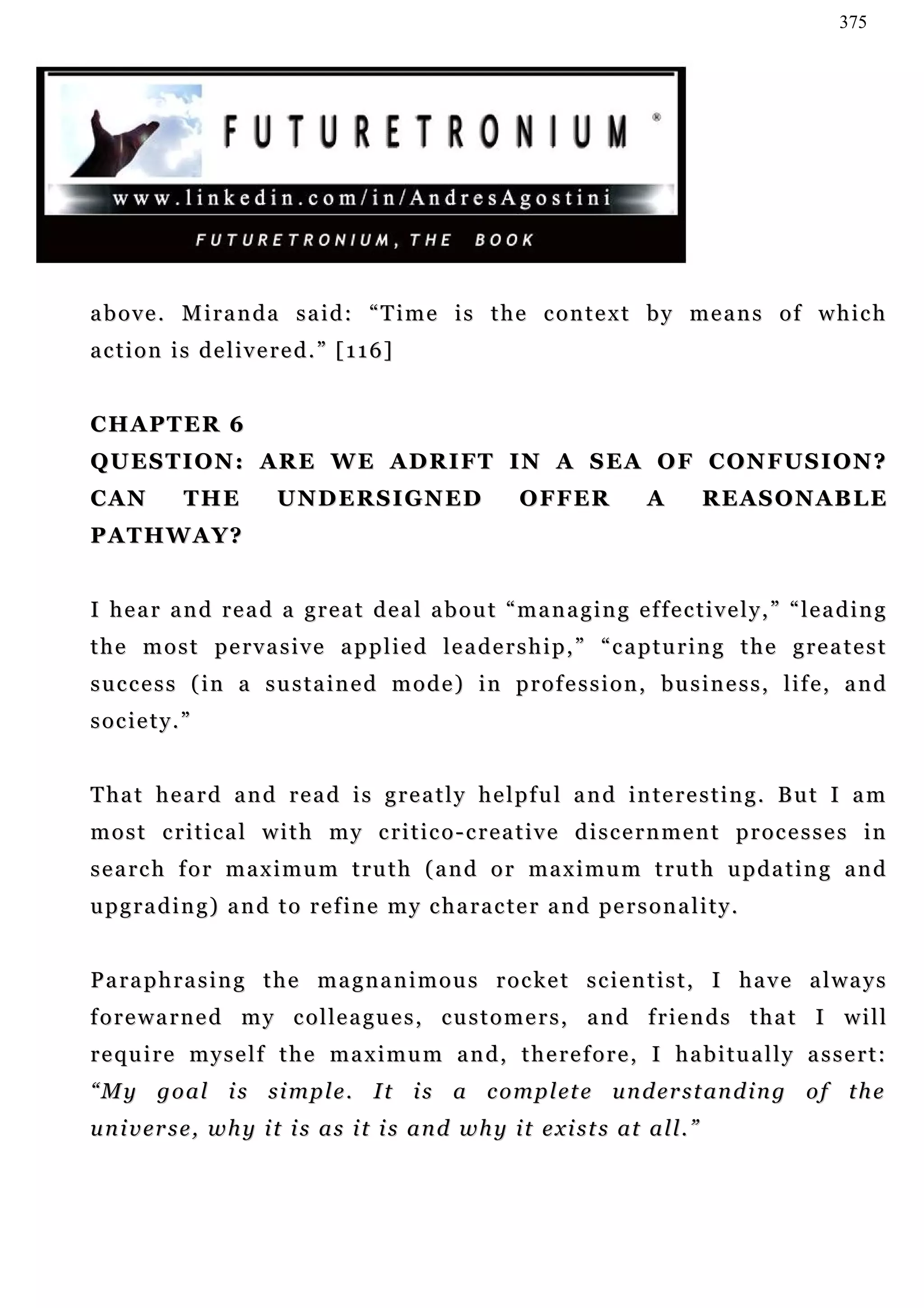 375




above. Miranda said: “Time is the context by means of which
action is delivered.” [116]


CHAPTER 6
QUESTION: ARE WE ADRIFT IN A SEA OF CONFUSION?
CAN          THE          U N D E R S I G N ED              O F F ER           A      REASONABLE
PATHWAY?


I hear and read a great deal about “managing effectively,” “leading
t h e m o s t p e r v a s i v e a p p l ie d l e a d e r s h i p , ” “ c a p t u r i n g t h e g r e a t e s t
success (in a sustained mode) in profession, business, life, and
society.”


T ha t h e a r d a n d r e a d i s g r e a t l y h e l p f u l a n d i n t e r e s t i n g . B u t I a m
most critical with my critico-creative discernment processes in
s e a rc h f o r m a x i m u m t r u t h ( a n d o r m a x i m u m t r u t h u p d a t i n g a n d
u p g r a d i n g ) a n d t o r e f i n e m y c h a r a c t e r a n d pe r s o n a l i t y .


Paraphrasing the magnanimous rocket scientist, I have always
f o r e w a r n e d m y c o l le a g u e s , c u s t o m e r s , a n d f r ie n d s t h a t I w i l l
require myself the maximum and, therefore, I habitually assert:
“ M y g o a l i s s i m p l e . I t i s a c o m p l et e u n d e r s t an d i n g o f t h e
u n i v er s e , w h y i t i s a s i t i s a n d w h y i t e x i s t s at a l l . ”
 