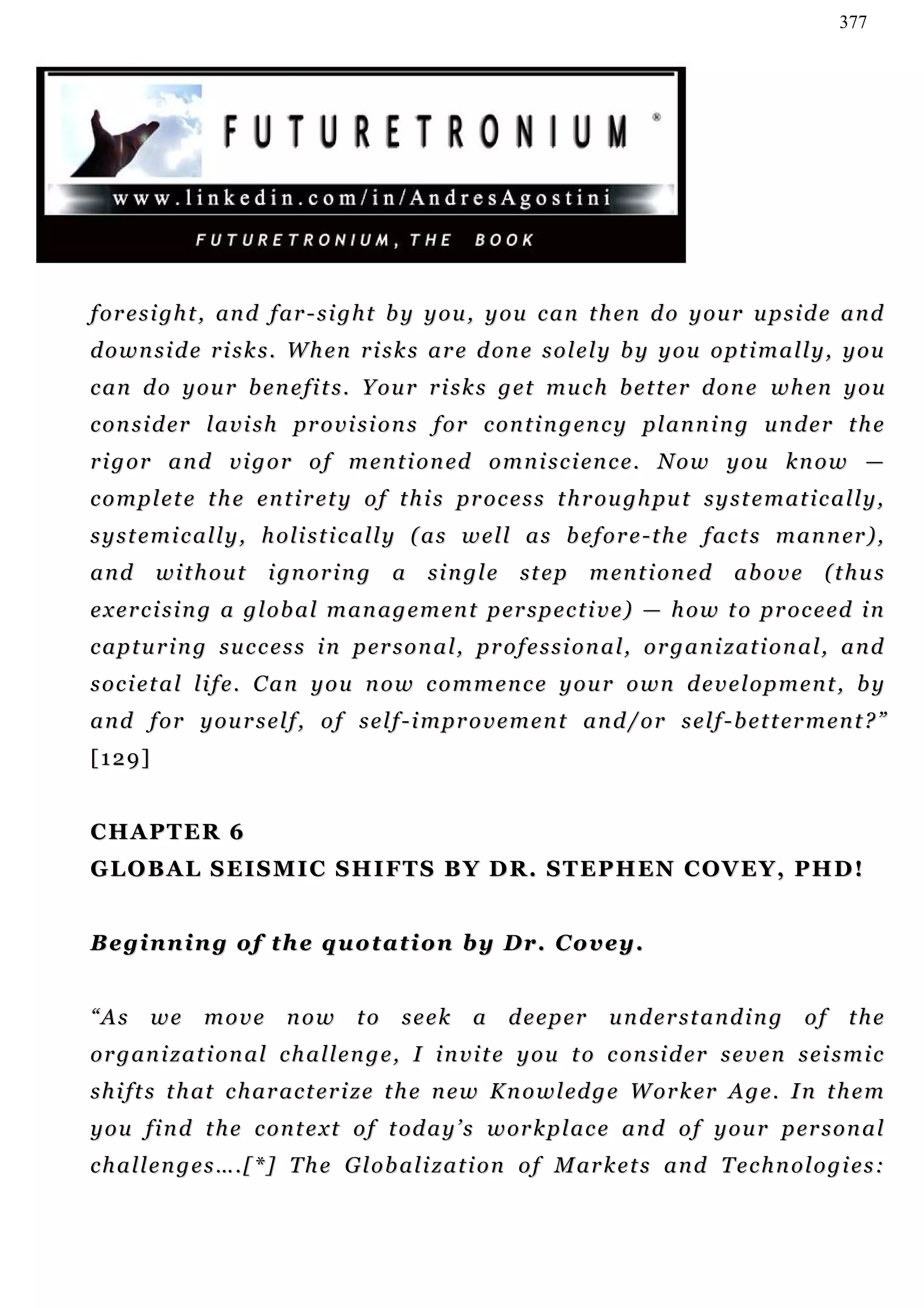 377




f o r e s i gh t , an d f ar - s i g h t b y y o u , y o u c a n t h e n d o y o u r u p s i d e a n d
d o w n s i d e r i s k s . W h e n r i s k s a r e d on e s o l e l y b y y o u o pt i m a l l y , y o u
can do your benefits. Your risks get much better done when you
c o n s i d er l a v i s h p r o v i s i o n s f o r c o n t i n g e n c y p l a n n i n g u n d e r t h e
r i g o r a n d v i g o r o f m e n t i o n ed o m n i s c i en c e . N o w y o u k n o w —
c o m p l e t e t h e en t i r e t y o f t h i s pr o c e s s t h r o u g h pu t s y s t e m a t i c a l l y ,
s y s t e m i c a l l y , h o l i s t i c a l l y ( a s w e l l a s b e f o r e - t h e f a c t s m a n n er ) ,
and      without         i gn o r i n g   a     single       st e p     m e n t i o n ed   above        (thus
e x e r c i s i n g a g l o b a l m a n a g e m e n t p er s p e c t i v e ) — h o w t o pr o c e e d i n
c a p t u r i n g s u c c e s s i n p er s o n a l , pr o f e s s i o n a l , o r g a n i z a t i o n a l , a n d
societal life. Can you now commence your own development, by
a n d f o r y o u r s e l f , o f s e l f - i m pr o v e m e n t a n d / o r s e l f - b e t t er m e n t ? ”
[129]


CHAPTER 6
G L O B A L S E I S M I C S H I F T S B Y D R . S T E P H EN C O V E Y , P H D !


B e g i n n i n g o f th e q u o t a t i o n b y D r . C o v ey .


“As     we      move       now       to     seek      a    d e e p er     understanding              of    the
o r g an i z a t i on a l c h a l l e n g e , I i n v i t e y o u t o c on s i d er s e v e n s e i s m i c
s h i f t s t h at c h a r a c t e r i z e t h e n e w K n o w l ed g e W o r k er A g e . I n t h e m
y o u f i n d t h e c o n t e x t o f t od a y ’ s w or k p l a c e a n d o f y o u r p er s o n a l
c h a l l e n g e s … . [ * ] T h e G l o b a l i z a t i o n o f M ar k e t s a n d T e c h n o l o g i e s :
 