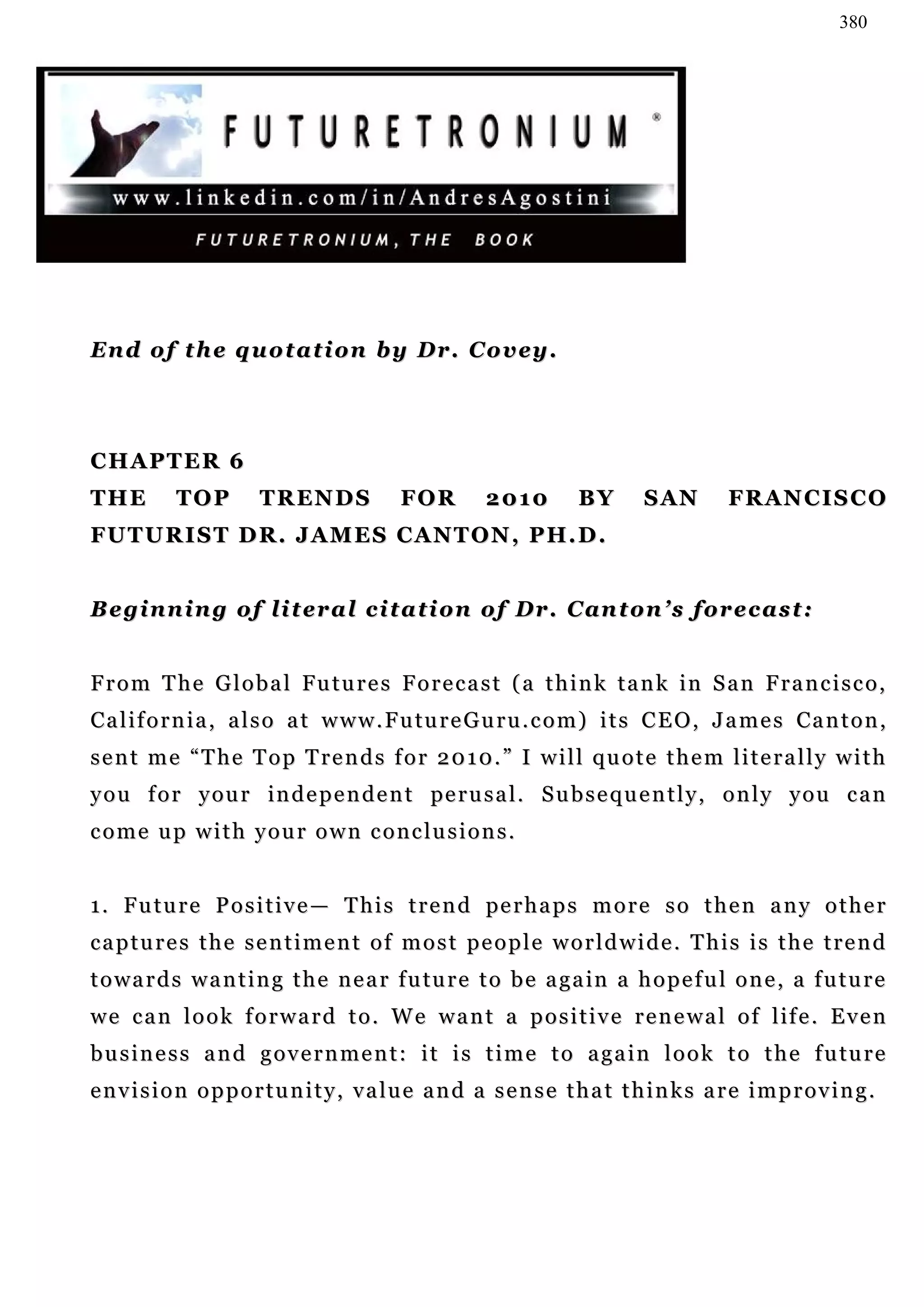 380




En d o f t h e q u o t a t i o n b y D r . C o v ey .




CHAPTER 6
THE        TOP        T R EN D S         FOR         2010        BY       S AN       F R AN C I S C O
FU T U R I S T D R . J A M E S C A N T O N , P H. D .


Beginning of literal citation of Dr. Canton’s forecast:


From The Global Futures Forecast (a think tank in San Francisco,
C a l i f o r n i a , a l s o a t w w w . F u tu r e G u r u . c o m ) i t s C E O , J a m e s Ca n t o n ,
sent me “The Top Trends for 2010.” I will quote them literally with
y o u f o r y ou r i n d e p e n d e n t pe r u s a l . S u b s e q u e n t l y , o n l y y o u c a n
come up with your own conclusions.


1 . F u t u r e P o s i t i v e — T h i s t r e n d pe r h a p s m o r e s o t h e n a n y o t h e r
captures the sentiment of most people worldwide. This is the trend
t o w a r d s w a n t i n g t h e n e a r f u tu r e t o b e a g a in a h o p e f u l o n e , a f u t u r e
w e c a n l o o k f o r w a r d t o . W e w a n t a p o s i t i v e r e n e w a l o f l if e . E v e n
b u s i n e s s a n d g o v e r n m e n t : i t i s t i m e t o a g a i n l o o k t o t h e f u tu r e
envision opportunity, value and a sense that thinks are improving.
 