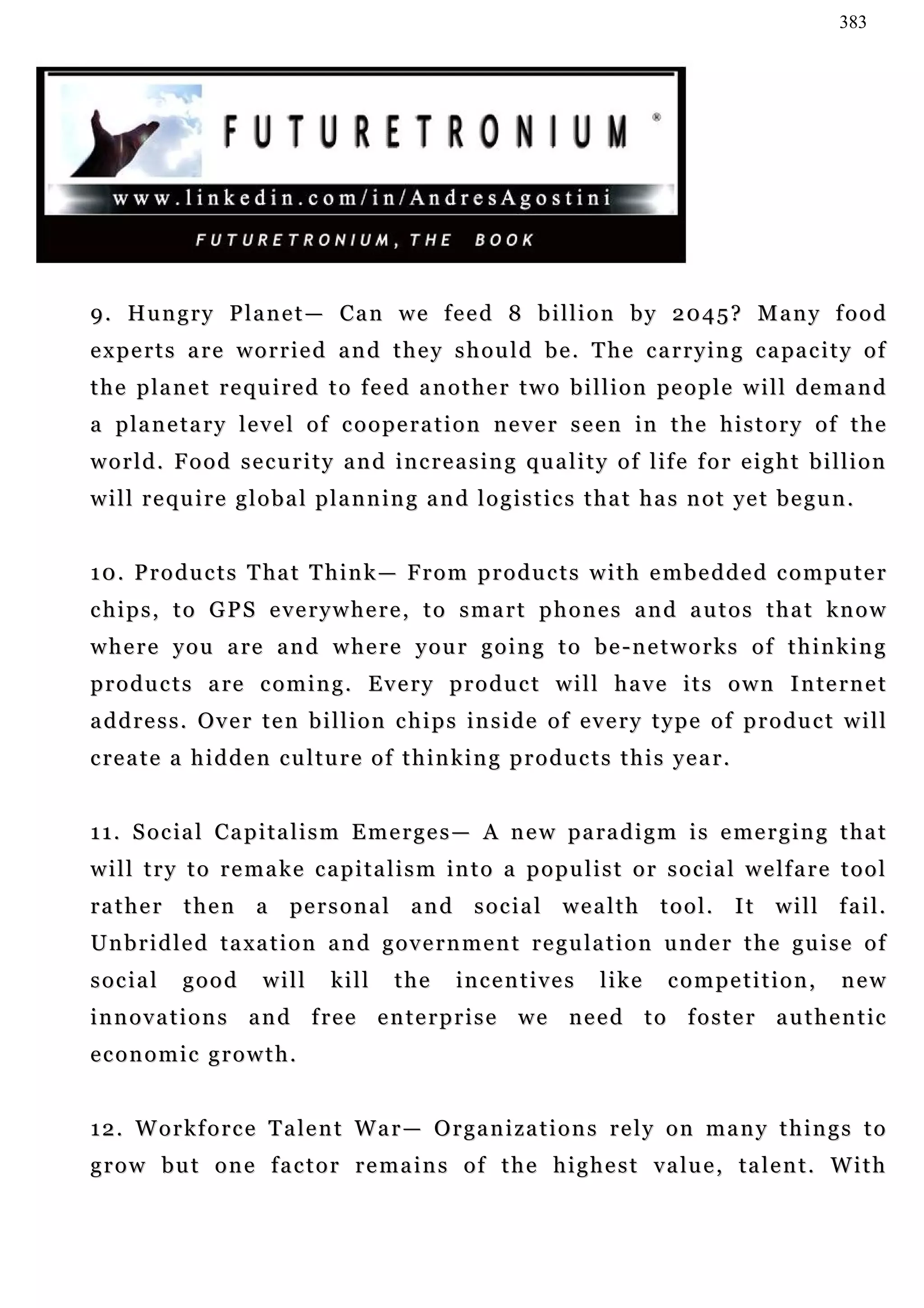 383




9. Hungry Planet— Can we feed 8 billion by 2045? Many food
e x p e r t s a r e w o r r i e d a n d t h e y s h o u l d b e . T h e c a r r y i n g c a pa c i t y o f
t h e p la n e t r e q u i r e d t o f e e d a n o t h e r t w o b i l l i o n pe o p l e w i l l d e m a n d
a p la n e t a r y l e v e l o f c o o p e r a t i o n n e v e r s e e n in t h e h i s t o r y o f t h e
w o r l d . F o o d s e c u r i t y a n d i n c r e a s i n g q u a l i t y o f l if e f o r e i g h t b i l l i o n
w i l l r e q u i r e g l o b a l p l a n n i n g a n d l o g i s t i c s t h a t h a s n o t ye t b e g u n .


1 0 . P r o d u c t s T ha t T h i n k — F r o m p r o d u c t s w i t h e m b e d d e d c o m p u t e r
chips, to GPS everywhere, to smart phones and autos that know
w h e r e y o u a re a n d w h e r e y o u r g o i n g t o b e - n e t w o r k s o f t h i n k i n g
p r o d u c t s a re c o m i n g . E v e r y p r o d u c t w i l l h a v e i t s o w n I n te r n e t
address. Over ten billion chips inside of every type of product will
c re a t e a h i d d e n c u l t u r e o f t h i n k i n g p r o d u c t s t h i s y e a r .


1 1 . S o c i a l C a p i t a l i s m E m e r g e s — A n e w p a ra d i g m i s e me r g i n g t h a t
w i l l t r y t o r e m a k e c a p i t a l i s m i n t o a p o p u l i s t o r s o c i a l w e lf a r e t o o l
r a t h e r t h e n a pe r s o n a l a n d s o c i a l w e a l t h t o o l . I t w i l l f a i l .
Unbridled taxation and government regulation under the guise of
social       good        will      kill     the      incentives           like      competition,             new
i n n o v a t i o n s a n d f r e e e n t e r p r i s e w e n e e d t o f o s t e r a u t h e n t ic
economic growth.


1 2 . W o r k f o r c e T a le n t W a r — O r g a n i z a t i o n s r e l y o n m a n y t h i n g s t o
g r o w b u t o n e f a c t o r r e m a i n s o f t h e h i g h e s t v a lu e , ta l e n t . W i t h
 
