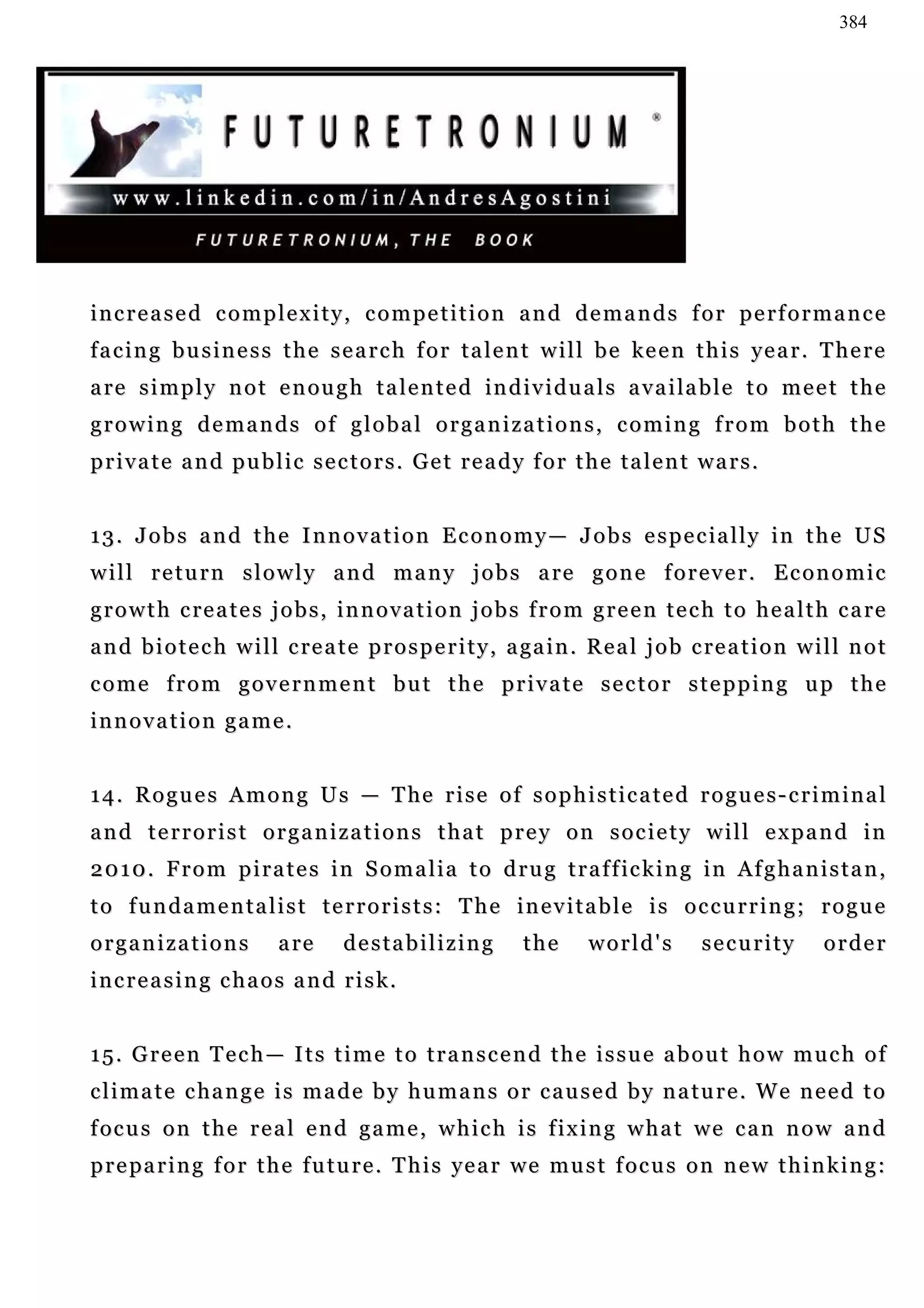 384




increased complexity, competition and demands for performance
f a c i n g b u s i n e s s t h e s e a r c h f o r t a l e n t w i l l b e ke e n t h i s ye a r . T he r e
a re s i m p l y n o t e n ou g h t a l e n t e d in d i v i d u a l s a v a i la b l e t o m e e t t h e
growing demands of global organizations, coming from both the
private and public sectors. Get ready for the talent wars.


1 3 . J o b s a n d t h e I n n o v a t i o n E c o n o m y — J o b s e s p e c ia l l y i n t h e U S
w i l l r e t u r n s l o w l y a n d m a n y j o b s a re g o n e f o r e v e r . E c o n o m i c
g r o w t h c re a t e s j o b s , i n n o v a t i o n j o b s f r o m g r e e n t e c h t o h e a l t h c a re
a n d b i o t e c h w i l l c re a t e p r o s p e r i t y , a ga i n . R e a l j o b c re a t i o n w i l l n o t
come from government but the private sector stepping up the
innovation game.


1 4 . R o g u e s A m o n g U s — T he r i s e o f s o p h i s t i c a t e d r o g u e s - c r i m i n a l
and terrorist organizations that prey on society will expand in
2 0 1 0 . F r o m p i r a t e s i n S o m a l i a t o d r u g t r a f f ic k i n g i n A f g h a n i s t a n ,
to fundamentalist terrorists: The inevitable is occurring; rogue
organizations             a re      destabilizing            the       world's         security          order
increasing chaos and risk.


15. Green Tech— Its time to transcend the issue about how much of
c l i m a t e c ha n g e i s m a d e b y h u m a n s o r c a u s e d b y n a t u r e . W e n e e d t o
f oc u s o n t h e r e a l e n d g a m e , w h i c h i s f i x i n g w h a t w e c a n n o w a n d
p r e pa r i n g f o r t h e f u t u r e . T h i s ye a r w e m u s t f oc u s o n n e w t h i n k i n g :
 