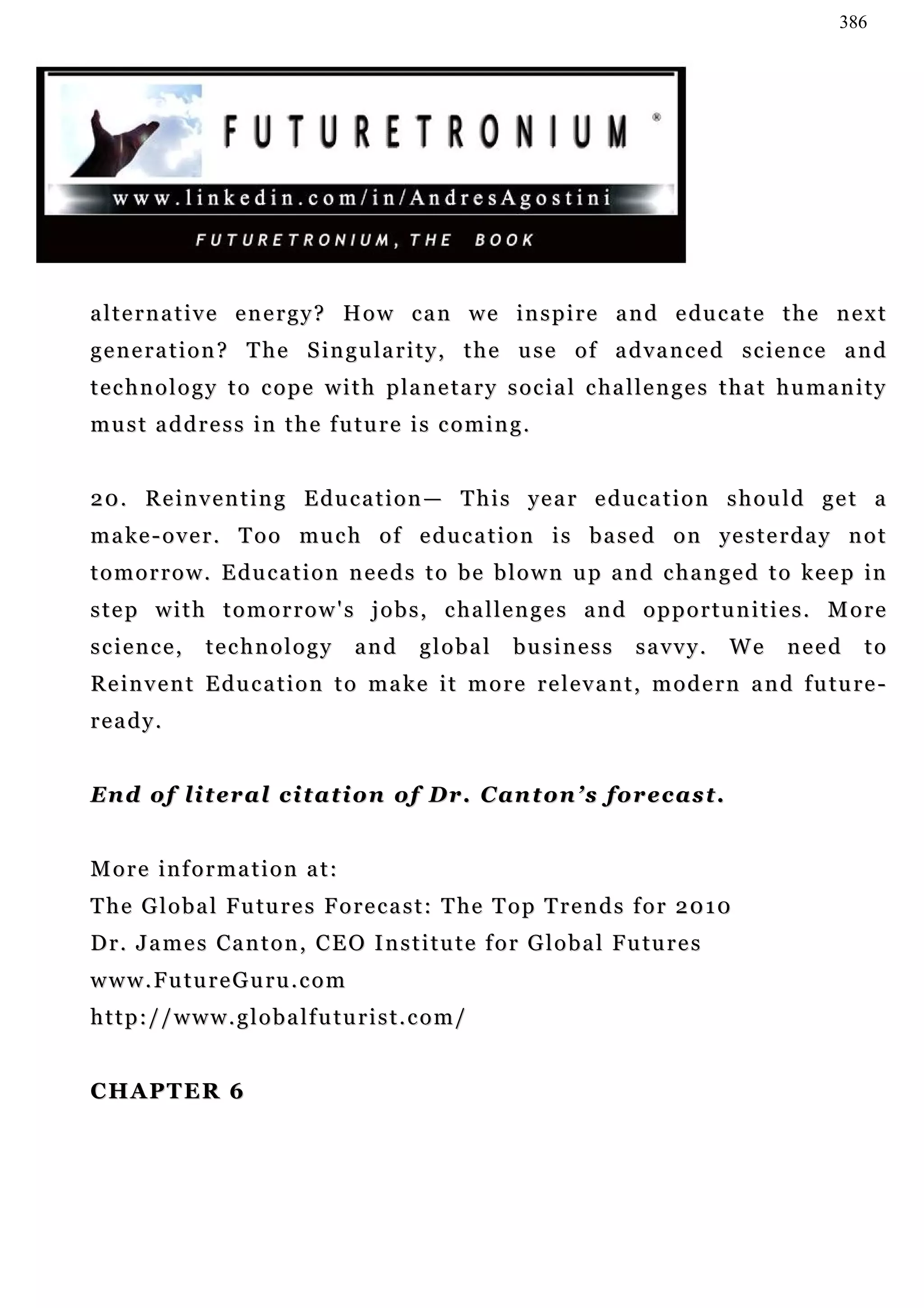 386




a l t e r n a t i v e e n e r g y ? H o w c a n w e i n s p i r e a n d e du c a t e t h e n e x t
g e n e r a t i o n ? T h e S i n g u l a r i t y , t h e u s e o f a d v a n c e d s c ie n c e a n d
t e c h n o l o g y t o c o p e w i t h p la n e t a r y s o c i a l c ha l l e n g e s t h a t h u m a n i t y
must address in the future is coming.


20. Reinventing Education— This year education should get a
m a k e - o v e r . T o o mu c h o f e d u c a t i o n i s b a s e d o n ye s t e r d a y n o t
t o m o r r o w . E d u c a t i o n n e e d s t o b e b l o w n u p a n d c h a n g e d t o k e e p in
step with tomorrow's jobs, challenges and opportunities. More
science,        technology           and     global       business          savvy.       We      need      to
R e i n v e n t E d u c a t i o n t o m a k e i t m o r e r e l e v a n t , m o d e r n a n d f u tu r e -
ready.


En d o f l i t e r a l c i t a t i o n o f D r . C a n t o n ’ s f o r e c a s t .


More information at:
T h e G l o b a l F u tu r e s F o r e c a s t : T he T o p T r e n d s f o r 2 0 1 0
D r . J a m e s C a n t o n , C E O I n s t i t u t e f o r G l o b a l F u tu r e s
w w w . F u t u r e G u ru . c o m
http://www.globalfuturist.com/


CHAPTER 6
 