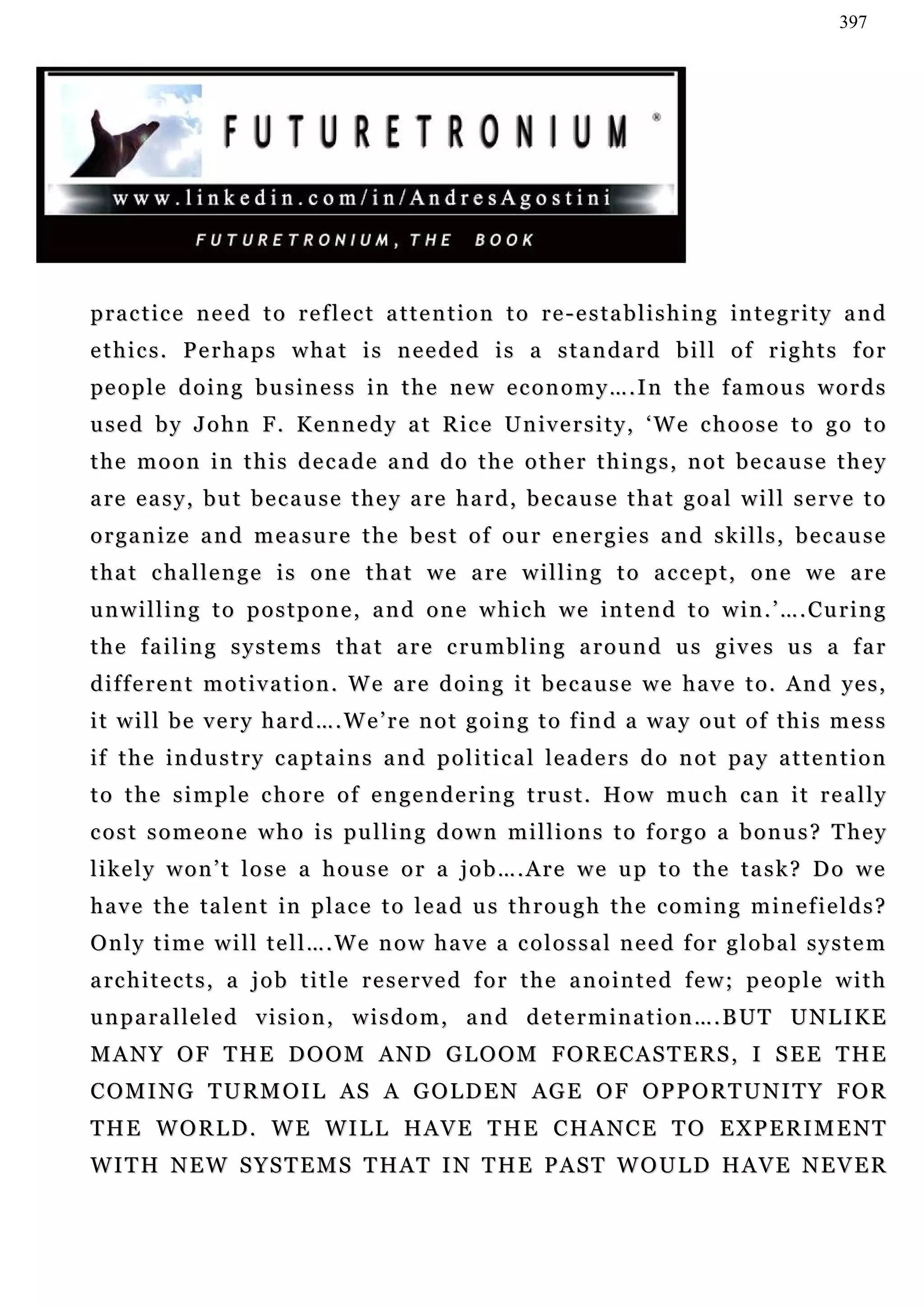397




p r a c t i c e n e e d t o r e f l e c t a t t e n t i o n t o r e - e s t a b l i s h i n g in t e g r i t y a n d
ethics. Perhaps what is needed is a standard bill of rights for
pe o p l e d o i n g b u s i n e s s i n t h e n e w e c o n o m y … . I n t h e f a m o u s w o r d s
u se d b y J o h n F . K e n n e d y a t R i c e U n iv e r s i t y , ‘ W e c h o o s e t o g o t o
the moon in this decade and do the other things, not because they
a re e a s y , b u t b e c a u s e t h e y a re h a r d , b e c a u s e t h a t g o a l w i l l s e r v e t o
organize and measure the best of our energies and skills, because
t h a t c ha l l e n g e i s o n e t h a t w e a r e w i l l i n g t o a c c e p t , o n e w e a r e
unwilling to postpone, and one which we intend to win.’….Curing
t h e f a i l i n g s y s t e m s t h a t a r e c ru m b l i n g a r o u n d u s g i v e s u s a f a r
d i f f e r e n t m o t i v a t i o n . W e a r e d o i n g i t b e c a u s e w e h a v e t o . A n d ye s ,
it will be very hard….We’re not going to find a way out of this mess
if t h e i n d u s t r y c a p t a i n s a n d p o l i t i c a l l e a d e r s d o n o t pa y a t t e n t i o n
t o t h e s i m p l e c h o r e o f e n g e n d e r i n g t r u s t . H o w mu c h c a n i t r e a l l y
cost someone who is pulling down millions to forgo a bonus? They
likely won’t lose a house or a job….Are we up to the task? Do we
have the talent in place to lead us through the coming minefields?
Only time will tell….We now have a colossal need for global system
a rc h i t e c t s , a j o b t i t l e r e s e r v e d f o r t h e a n o i n t e d f e w ; p e o p l e w i t h
u n p a r a l le l e d v i s i o n , w i s d o m , a n d d e t e r m i n a t i o n … . B UT U N L I K E
MANY OF THE DOOM AND GLOOM FORECASTERS, I SEE THE
C O M I N G T U R M O I L A S A G O L D E N AG E O F O P P O R T U N I T Y F O R
THE WORLD. WE WILL HAVE THE CHANCE TO EXPERIMENT
W I T H N E W S Y S T E M S T H AT I N T H E P A S T W O U L D H A V E N E V E R
 