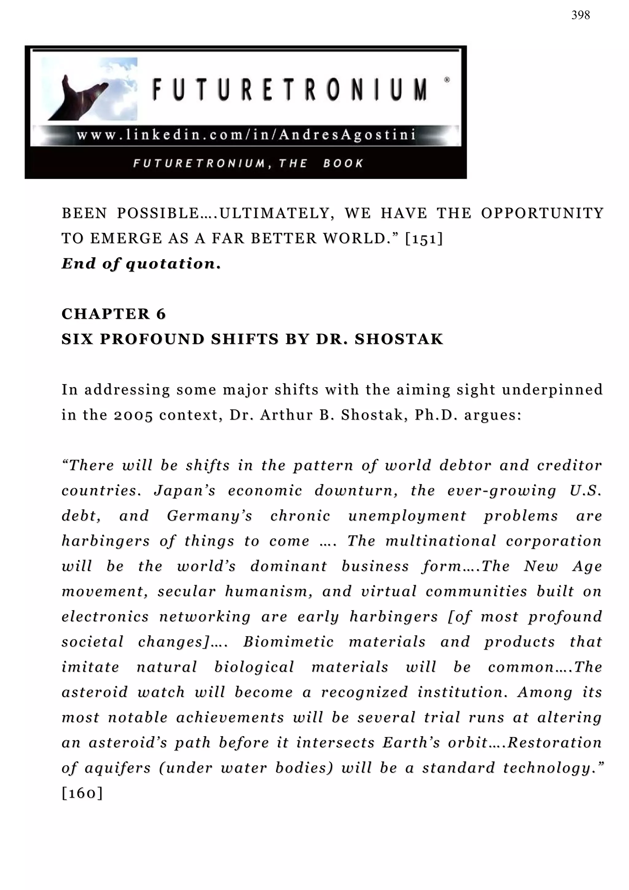 398




BEEN POSSIBLE….ULTIMATELY, WE HAVE THE OPPORTUNITY
T O E M E R G E A S A F A R B ET T E R W O R L D . ” [ 1 5 1 ]
En d o f q u o t a t i o n .


CHAPTER 6
S I X P R O F O U N D S H I F T S B Y D R . S HO S T A K


I n a d d r e s s i n g s o m e m a j o r s h i f t s w i t h t h e a i m i n g s i g h t u n de r p i n n e d
in the 2005 context, Dr. Arthur B. Shostak, Ph.D. argues:


“ T h e r e w i l l b e s h i f t s i n t h e p at t er n o f w or l d d e b t o r an d c r ed i t or
c o u n t r i e s . J a p a n ’ s ec o n o m i c d o wn t u r n , t h e e v e r - g r o w i n g U . S .
debt,          and    Germany’s             chronic         unemployment                 p r ob l e m s      are
h ar b i n g e r s o f t h i n g s t o c o m e … . T h e mu l t i n a t i o n a l c o r p or a t i o n
will be the world’s dominant business form….The New Age
m o v e m e n t , s ec u l a r h u m a n i s m , a n d v i r t u a l c o m m u n i t i e s b u i lt o n
e l ec t r o n i c s n e t w o r k i n g a r e e a r l y h ar b i n g e r s [ o f m o s t pr o f o u n d
s o c i e t a l c h an g e s ] … .    B i o mi m e t i c     m at e r i a l s a n d       pr o d u c t s t h at
i mi t a t e    n at u r a l    biological           m at e r i a l s    will      be     c o m m o n …. T h e
a s t er o i d w at c h w i l l b e c o m e a r e c o g n i z e d i n s t i t u t i o n . A m o n g i t s
m o s t n o t ab l e a c h i e v e m e n t s wi l l b e s e v e r a l t r i a l r u n s a t a l t er i n g
a n a s t e r o i d ’ s p at h b e f o r e i t i n t er s e c t s E a r t h ’ s o r b i t … . R e s t o r a t i o n
o f a q u i f er s ( u n d er w a t er b od i e s ) w i l l b e a s t a n d a r d t ec h n o l o g y . ”
[160]
 