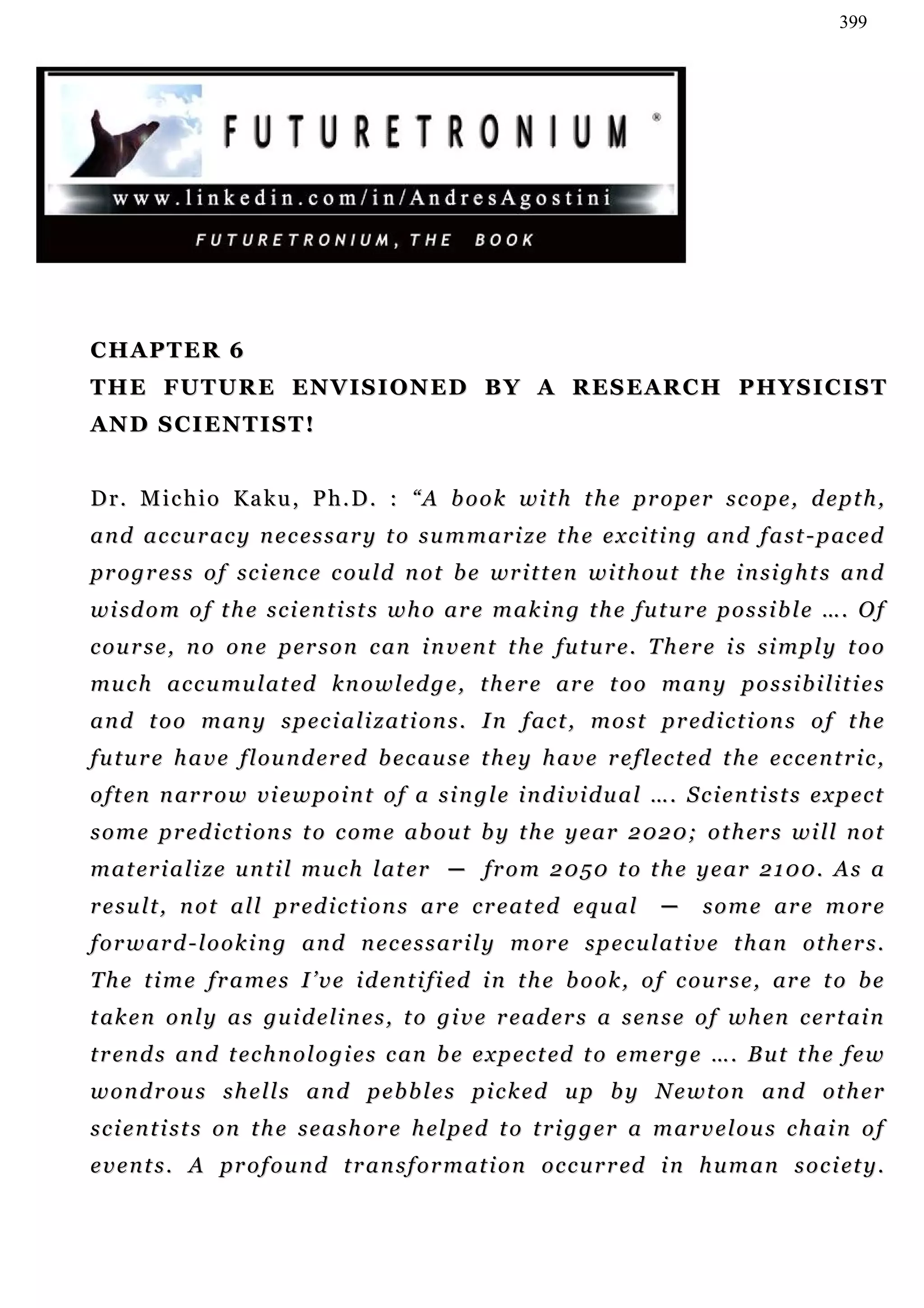 399




CHAPTER 6
T H E F U T U R E E N V I S I O N E D B Y A R E S E AR C H P H Y S I C I S T
AN D S C I E N T I S T !


D r . M i c h i o Ka k u , P h . D . : “ A b o o k w i t h t h e p r o p e r s c o p e , d e p t h ,
a n d a c c u r ac y n e c e s s a r y t o s u m m a r i z e t h e e x c i t i n g a n d f a s t - p ac e d
p r o g r e s s o f sc i e n c e c o u l d n o t b e wr i t t e n w i t h o u t t h e i n si g h t s a n d
w i sd o m o f t h e s c i e n t i s t s w h o a r e m a k i n g t h e f u t u r e p o s s i b l e … . O f
c o u r s e , n o o n e p er s o n c a n i n v en t t h e fu t u r e . T h e r e i s s i m p l y t o o
mu c h a c c u mu l a t ed k n o w l e d g e , t h e r e a r e t o o m a n y p o s s i b i l i t i e s
a n d t o o m a n y s p e c i a l i z at i o n s . I n f ac t , m o s t p r ed i c t i on s o f t h e
f u t u r e h a v e f l ou n d e r ed b ec a u s e t h e y h a v e r e f l ec t ed t h e e c c e n t r i c ,
o f t en n ar r o w v i e w p o i n t o f a s i n g l e i n d i v i d u a l … . S c i e n t i s t s e x p e c t
s o m e p r ed i c t i on s t o c o m e a b o u t b y t h e y e a r 2 0 2 0; o t h er s w i l l n o t
m a t er i a l i z e u n t i l mu c h l a t er ─ fr o m 2 0 5 0 t o t h e y e a r 2 1 0 0 . A s a
r e s u l t , n o t a l l p r ed i c t i o n s a r e c r e a t ed e q u a l    ─     s o m e ar e m o r e
f o r w ar d - l o o k i n g a n d n e c e s s a r i l y m o r e s p e c u l a t i v e t h a n o t h e r s .
T h e t i m e f r a m e s I ’ v e i d e n t i f i ed i n t h e b o o k , o f c ou r s e , ar e t o b e
t ak e n o n l y a s gu i d e l i n e s , t o g i v e r e ad e r s a s e n s e o f w h en c e r t ai n
t r e n d s an d t ec h n o l o g i e s c an b e e x p e c t ed t o e m e r g e … . B u t t h e f e w
w o n d r ou s s h e l l s a n d p e b b l e s p i c k e d u p b y N e w t o n a n d o t h e r
s c i e n t i s t s on t h e s e a s h o r e h el p e d t o t r i g g e r a m ar v e l o u s c h a i n o f
e v e n t s . A p r o f o u n d t r a n s f o r m a t i o n o c c u r r ed i n h u m a n s o c i et y .
 