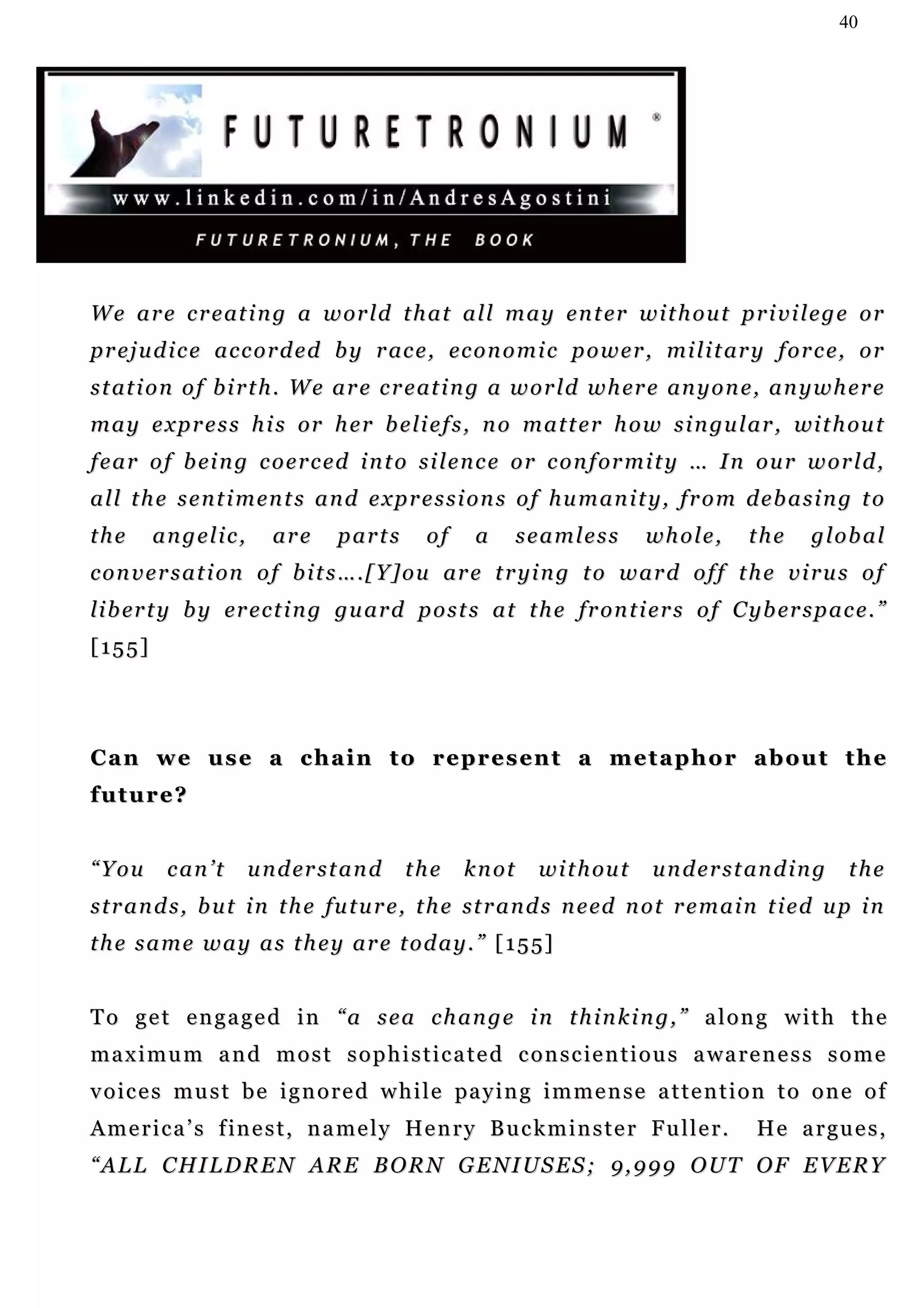 40




W e a r e c r e at i n g a w or l d t h a t a l l m a y e n t er w i t h o u t p r i v i l e g e o r
p r e j u d i c e a c c o r d e d b y r ac e , ec o n o m i c p o w e r , mi l i t ar y f o r c e, o r
s t at i o n o f b i r t h . W e a r e c r e at i n g a w o r l d w h er e an y o n e , a n y w h e r e
m a y e x p r e s s h i s or h e r b e li e f s , n o m a t t e r h o w s i n gu l a r , wi t h ou t
f e a r o f b ei n g c o e r c e d i n t o s i l e n c e o r c o n f or m i t y … I n o u r w o r l d ,
a l l t h e s e n t i m en t s a n d e x p r e s s i o n s o f h u m a n i t y , f r o m d e b a s i n g t o
the     angelic,         are      parts       of     a    seamless          whole,         the    global
c o n v e r s a t i on o f b i t s … . [ Y ] o u ar e t r yi n g t o w a r d o f f t h e v i r u s o f
li b er t y b y er e c t i n g gu a r d p o s t s a t t h e fr o n t i e r s o f C y b er s p a c e . ”
[155]




C a n w e u s e a c h a i n t o r e p r e s en t a m e t a p h o r a b o u t t h e
future?


“You      can’t      u n d er s t a n d    the     knot      w i t h ou t    u n d e r s t an d i n g    the
s t r a n d s , b u t i n t h e f u t u r e , t h e st r a n d s n e ed n o t r e m a i n t i e d u p i n
t h e s a m e w a y a s t h e y a r e t o d a y . ” [ 1 5 5]


To get engaged in “a sea change in thinking,” along with the
m a x i m u m a n d m o s t s o p h i s t i c a t e d c o n s c ie n t i o u s a wa r e n e s s s o m e
v o i c e s m u s t b e i g n o r e d w h i l e pa y i n g i m m e n s e a t t e n t i o n t o o n e o f
A m e r i c a ’ s f i n e s t , n a m e l y He n r y B u c k m i n s t e r F u l l e r .   H e a r gu e s ,
“ A L L C H I L D R E N A R E B O R N G E N I US E S ; 9 , 9 9 9 O U T O F E V E R Y
 