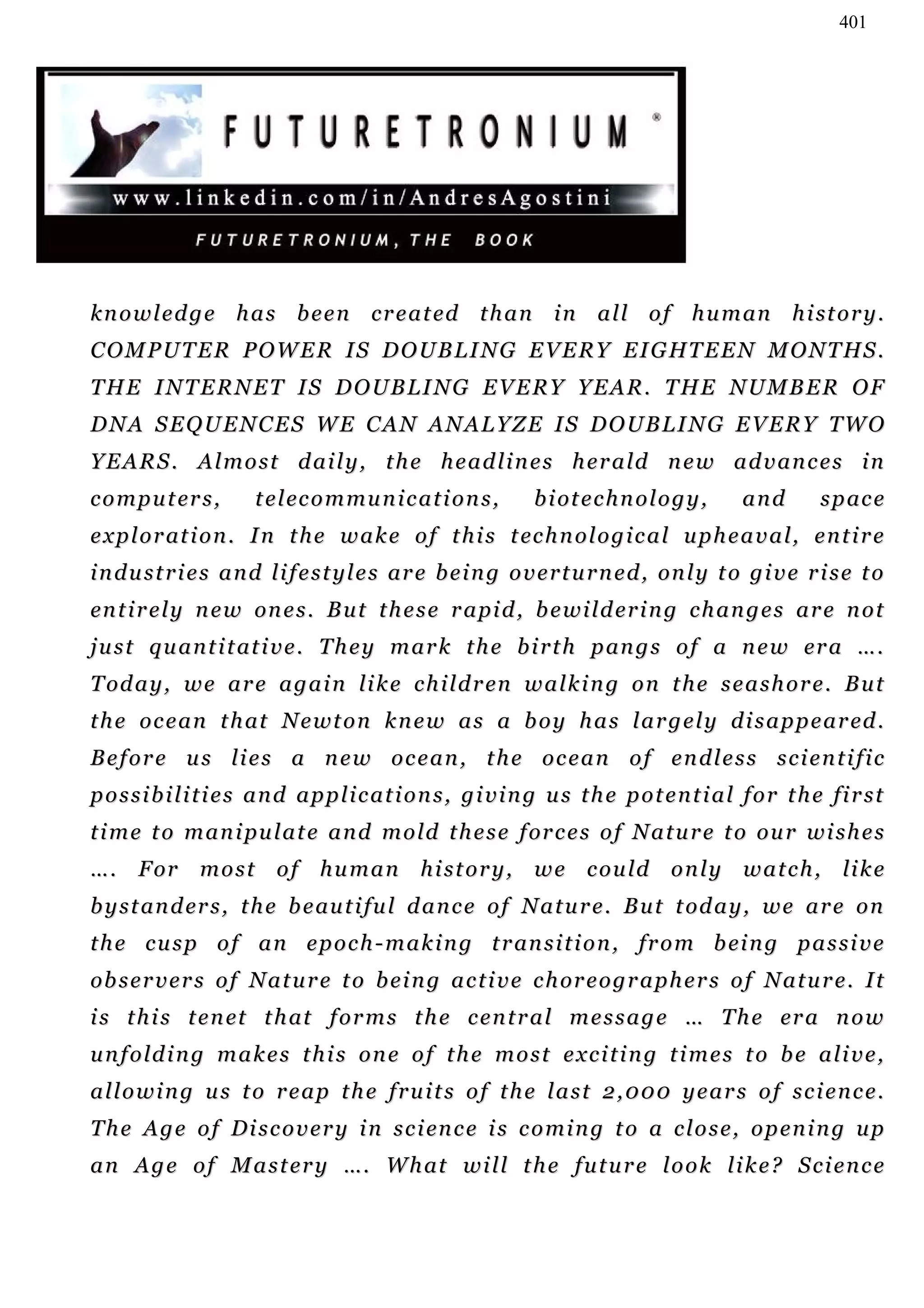 401




k n o w l e d g e h a s b e e n c r e a t ed t h a n i n a l l o f h u m an h i st o r y .
C O M P U T E R P O W E R I S D O U B L I N G E V E R Y E I G HT E E N M O N T H S .
THE INTERNET IS DOUBLING EVERY YEAR. THE NUMBER OF
D N A S E Q U E N C E S W E C A N A N A L Y Z E I S D O UB L I N G E V E R Y T W O
Y E A R S . A l m o s t d a i l y , t h e h e a d l i n e s h e r a ld n e w a d v a n c e s i n
c o m p u t er s ,      t e l ec o m m u n i c a t i o n s ,     b i ot e c h n o l o g y ,     and         s p ac e
e x p l o r at i o n . I n t h e w a k e o f t h i s t ec h n o l o g i c a l u p h e a v a l , e n t i r e
i n d u s t r i e s a n d l i f e s t y l e s ar e b e i n g o v e r t u r n e d , on l y t o g i v e r i s e t o
en t i r e l y n e w on e s . B u t t h e s e r a pi d , b e w i l d e r i n g c h a n g e s a r e n o t
j u s t q u a n t i t at i v e . T h e y m a r k t h e b i r t h p an g s o f a n e w er a … .
T od a y , w e a r e a g a i n l i k e c h i l d r en w a l k i n g o n t h e s e a s h o r e . B u t
t h e o c e a n t h at N e w t o n k n e w a s a b o y h a s l a r g e l y d i s a p p e a r ed .
Before us lies a new ocean, the ocean of endless scientific
p o s s i b i l i t i e s a n d a p p l i c a t i o n s , g i v i n g u s t h e p o t e n t i a l f o r t h e fi r s t
t i m e t o m a n i p u l a t e a n d m o ld t h e s e f or c e s o f N a t u r e t o o u r w i s h e s
… . F or m o s t o f h u m a n h i s t o r y , w e c o u ld o n l y w a t c h , li k e
b y s t an d er s , t h e b e au t i f u l d a n c e o f N a t u r e . B u t t od a y , w e a r e o n
t h e c u s p o f a n e p o c h - m a k i n g t r an s i t i o n , fr o m b ei n g p a s s i v e
ob s e r v e r s o f N a t u r e t o b e i n g a c t i v e c h or e o g r a p h e r s o f N a t u r e . I t
i s t h i s t e n et t h at f o r m s t h e c e n t r a l m e s s a g e … T h e er a n o w
unfolding makes this one of the most exciting times to be alive,
allowing us to reap the fruits of the last 2,000 years of science.
T h e A g e o f D i s c o v e r y i n s c i en c e i s c o m i n g t o a c l o s e , o p e n i n g u p
a n A g e o f M a s t e r y …. W h at w i l l t h e f u t u r e l o o k l i k e ? S c i e n c e
 
