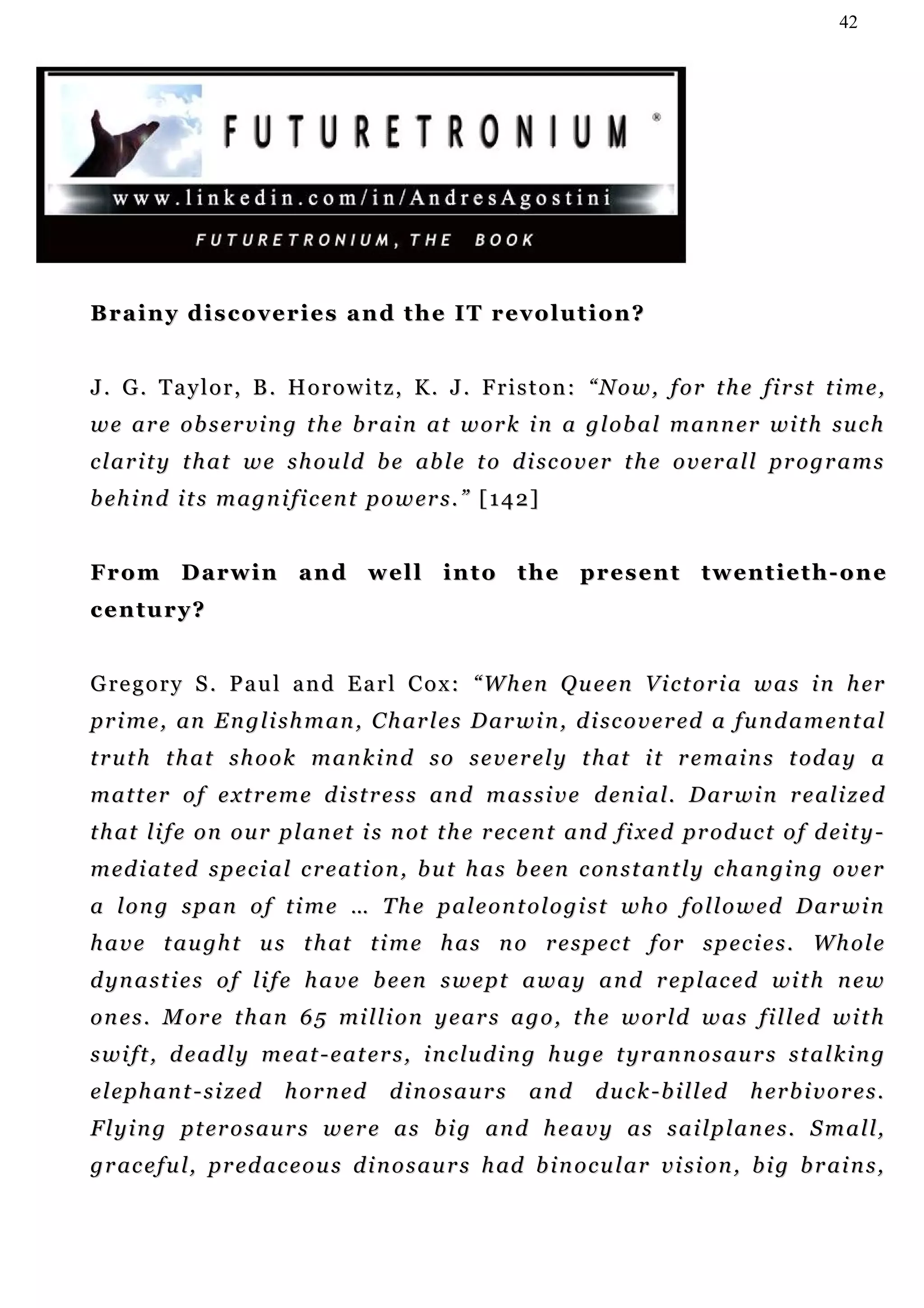 42




Brainy discoveries and the IT revolution?


J. G. Taylor, B. Horowitz, K. J. Friston: “Now, for the first time,
w e a r e o b s e r v i n g t h e b r ai n a t w o r k i n a g l o b a l m a n n e r w i t h su c h
c l a r i t y t h a t w e s h o u l d b e ab l e t o d i sc o v e r t h e o v e r a l l pr o g r a m s
b e h i n d i t s m a g n i f i c en t p o w er s . ” [ 1 4 2 ]


F r o m D a r w i n a n d w e l l i n t o t h e p r e s en t t w en t i e t h - o n e
century?


G re g o r y S . P a u l a n d E a r l C o x : “ W h en Q u e en V i c t o r i a w a s i n h er
p r i m e , an E n g l i s h m a n , C h a r l e s D ar w i n , d i sc o v e r e d a f u n d a m e n t a l
t r u t h t h a t s h o o k m a n k i n d s o s e v e r e l y t h at i t r e m a i n s t od a y a
m a t t e r o f e x t r e m e d i st r e s s an d m a s s i v e d e n i a l. D ar w i n r e a l i z e d
t h a t l i f e o n o u r p l a n e t i s n ot t h e r ec e n t a n d f i x e d pr o d u c t o f d ei t y -
m ed i a t ed s p e c i a l c r e a t i o n , b u t h a s b e en c on s t a n t l y c h a n g i n g o v e r
a long span of time … The paleontologist who followed Darwin
h a v e t a u gh t u s t h at t i m e h a s n o r e s p e c t f o r s p e c i e s . W h o l e
d yn a s t i e s o f l i f e h a v e b e en s w e p t a w a y a n d r e p l ac e d wi t h n e w
o n e s . M or e t h a n 6 5 mi l l i o n y e a r s a g o , t h e w or l d w a s f i l l e d w i t h
s w i f t , d e a d l y m e a t - e a t e r s , i n c lu d i n g h u g e t yr a n n o s a u r s s t a l k i n g
elephant-sized             h o r n ed     dinosaurs          and      duck-billed           herbivores.
F l y i n g p t er o s a u r s w e r e a s b i g a n d h e a v y a s s a i l p l a n e s . S m a l l,
g r ac e f u l , p r e d ac e o u s d i n o s a u r s h ad b i n o c u l a r v i s i o n , b i g b r ai n s ,
 