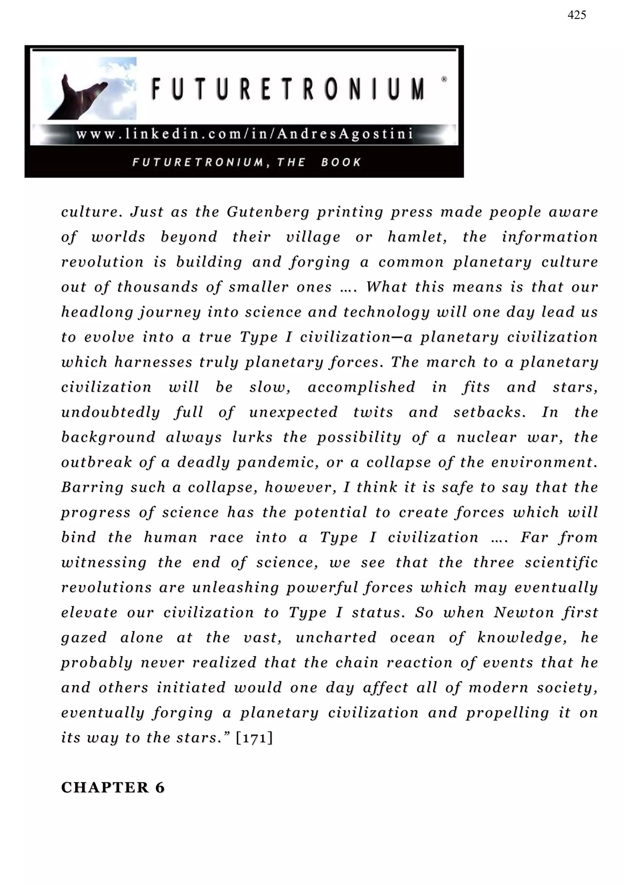 425




c u l t u r e . J u s t a s t h e G u t e n b er g p r i n t i n g pr e s s m a d e p e o p l e a w a r e
of     worlds            beyond    their      village       or     h a m l et ,    the      information
r e v o l u t i on i s b u i l d i n g an d f o r g i n g a c o m m o n p l an e t a r y c u l t u r e
ou t o f t h o u s a n d s o f s m a l l e r o n e s … . W h at t h i s m e a n s i s t h a t ou r
h e ad l o n g j o u r n e y i n t o s c i e n c e an d t ec h n o l o g y w i l l o n e d a y le a d u s
t o e v o l v e i n t o a t r u e T y p e I c i v i l i z at i o n ─ a p l a n et a r y c i v i l i z a t i o n
w h i c h h ar n e s s e s t r u l y p l a n et a r y f o r c e s . T h e m a r c h t o a p l a n et a r y
c i v i l i z at i o n   will    be    slow,       accomplished             in      fits     and      s t ar s ,
u n d ou b t e d l y      full    of   u n e x p ec t ed    t wi t s   and        s e t b ac k s .   In    the
b a c k g r ou n d a l w a y s l u r k s t h e p o s s i b i l i t y o f a n u c l e a r w ar , t h e
ou t b r e a k o f a d e ad l y p a n d e m i c , o r a c o l l a p s e o f t h e e n v i r o n m e n t .
B a r r i n g s u c h a c o l l a p s e , h o w e v e r , I t h i n k i t i s s a f e t o s a y t h at t h e
p r o g r e s s o f sc i e n c e h a s t h e p o t en t i a l t o c r e a t e f o r c e s w h i c h w i l l
b i n d t h e h u m a n r a c e i n t o a T y p e I c i vi l i z a t i on … . F ar f r o m
w i t n e s s i n g t h e en d o f s c i en c e , w e s e e t h at t h e t h r e e s c i e n t i f i c
r e v o l u t i on s a r e u n l e a s h i n g p o w e r f u l f o r c e s wh i c h m a y e v e n t u a l l y
e l e v a t e o u r c i v i l i z a t i o n t o T y p e I s t at u s . S o w h e n N e w t o n f i r s t
g a z e d a l on e a t t h e v a s t , u n c h a r t e d oc e a n o f k n o w l e d g e , h e
p r o b a b l y n e v e r r e a l i z e d t h a t t h e c h a i n r e ac t i o n o f e v e n t s t h a t h e
a n d o t h er s i n i t i a t ed w ou l d o n e d a y a f f e c t a l l o f m o d e r n s o c i e t y ,
e v e n t u a l l y f o r g i n g a p l a n e t ar y c i v i l i z a t i o n a n d pr o p e l l i n g i t o n
its way to the stars.” [171]


CHAPTER 6
 