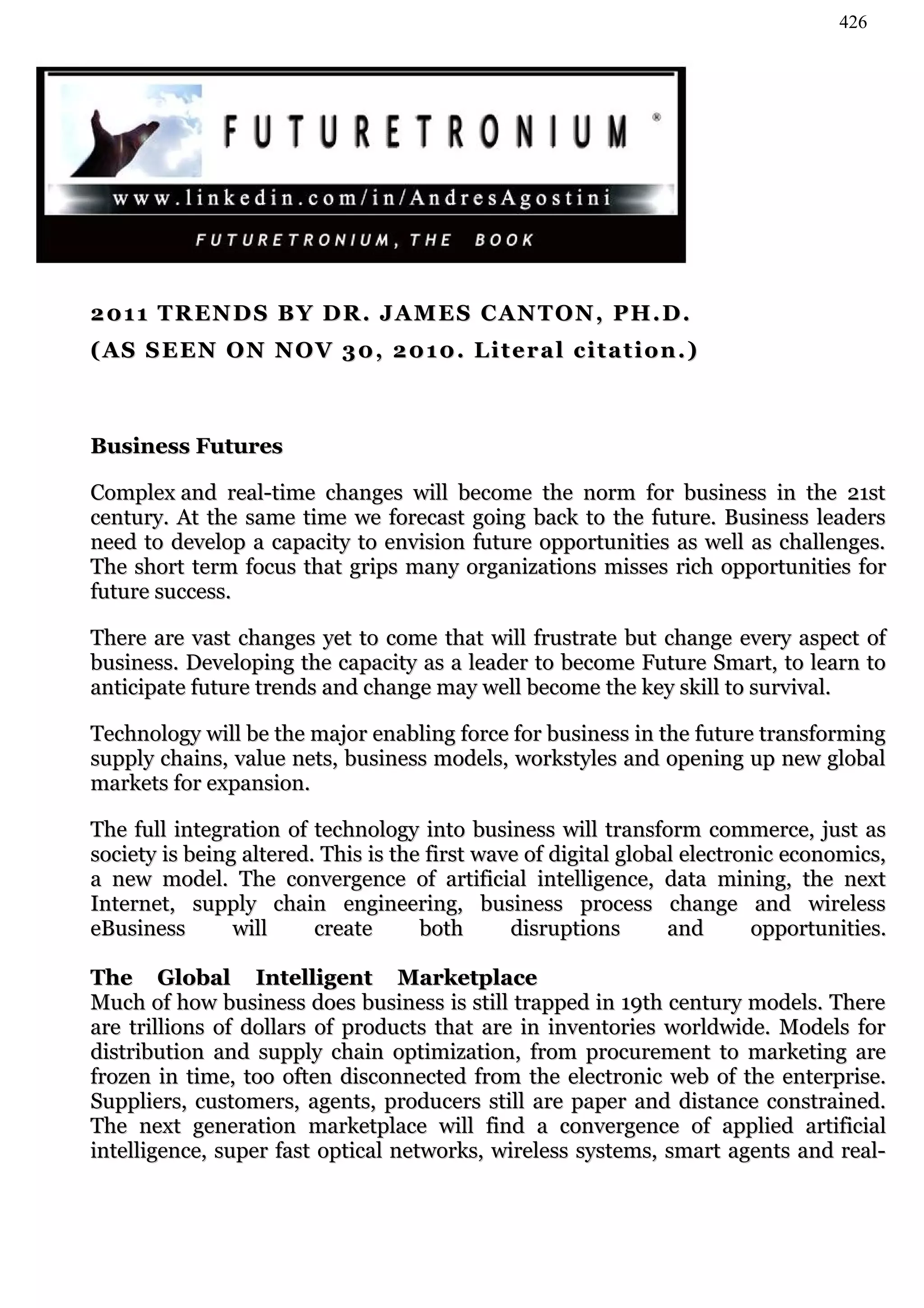 426




2 01 1 T R EN D S B Y D R . J A M E S C AN T O N , P H . D .
( AS S E EN O N N O V 3 0 , 2 0 1 0 . L i t e r a l c i t a t i o n . )



Business Futures

Complex and real-time changes will become the norm for business in the 21st
century. At the same time we forecast going back to the future. Business leaders
need to develop a capacity to envision future opportunities as well as challenges.
The short term focus that grips many organizations misses rich opportunities for
future success.

There are vast changes yet to come that will frustrate but change every aspect of
business. Developing the capacity as a leader to become Future Smart, to learn to
anticipate future trends and change may well become the key skill to survival.

Technology will be the major enabling force for business in the future transforming
supply chains, value nets, business models, workstyles and opening up new global
markets for expansion.

The full integration of technology into business will transform commerce, just as
society is being altered. This is the first wave of digital global electronic economics,
a new model. The convergence of artificial intelligence, data mining, the next
Internet, supply chain engineering, business process change and wireless
eBusiness       will     create      both      disruptions       and       opportunities.

The Global Intelligent Marketplace
Much of how business does business is still trapped in 19th century models. There
are trillions of dollars of products that are in inventories worldwide. Models for
distribution and supply chain optimization, from procurement to marketing are
frozen in time, too often disconnected from the electronic web of the enterprise.
Suppliers, customers, agents, producers still are paper and distance constrained.
The next generation marketplace will find a convergence of applied artificial
intelligence, super fast optical networks, wireless systems, smart agents and real-
 