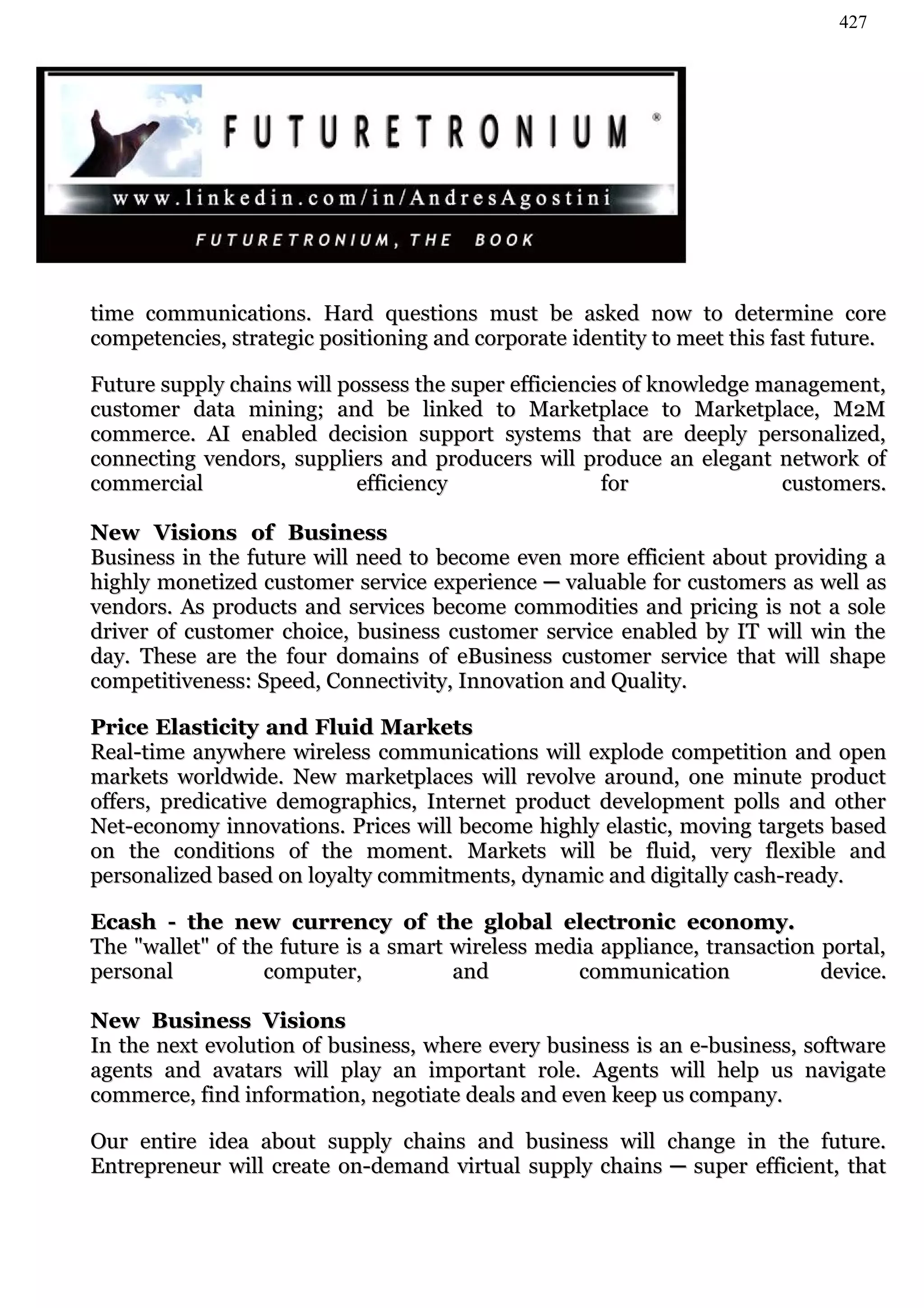 427




time communications. Hard questions must be asked now to determine core
competencies, strategic positioning and corporate identity to meet this fast future.

Future supply chains will possess the super efficiencies of knowledge management,
customer data mining; and be linked to Marketplace to Marketplace, M2M
commerce. AI enabled decision support systems that are deeply personalized,
connecting vendors, suppliers and producers will produce an elegant network of
commercial                  efficiency                for               customers.

New Visions of Business
Business in the future will need to become even more efficient about providing a
highly monetized customer service experience ─ valuable for customers as well as
vendors. As products and services become commodities and pricing is not a sole
driver of customer choice, business customer service enabled by IT will win the
day. These are the four domains of eBusiness customer service that will shape
competitiveness: Speed, Connectivity, Innovation and Quality.

Price Elasticity and Fluid Markets
Real-time anywhere wireless communications will explode competition and open
markets worldwide. New marketplaces will revolve around, one minute product
offers, predicative demographics, Internet product development polls and other
Net-economy innovations. Prices will become highly elastic, moving targets based
on the conditions of the moment. Markets will be fluid, very flexible and
personalized based on loyalty commitments, dynamic and digitally cash-ready.

Ecash - the new currency of the global electronic economy.
The "wallet" of the future is a smart wireless media appliance, transaction portal,
personal          computer,           and         communication             device.

New Business Visions
In the next evolution of business, where every business is an e-business, software
agents and avatars will play an important role. Agents will help us navigate
commerce, find information, negotiate deals and even keep us company.

Our entire idea about supply chains and business will change in the future.
Entrepreneur will create on-demand virtual supply chains ─ super efficient, that
 