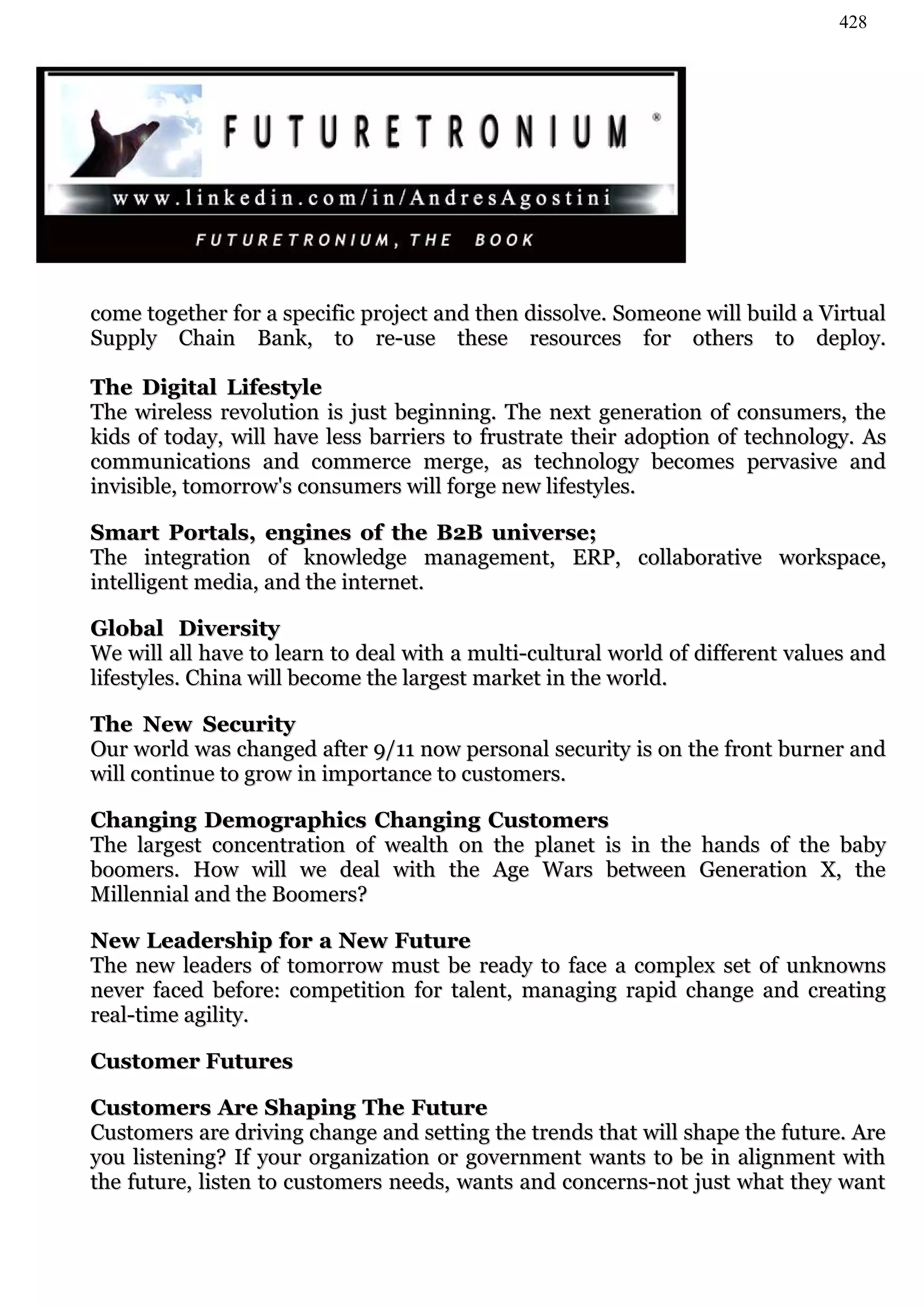 428




come together for a specific project and then dissolve. Someone will build a Virtual
Supply Chain Bank, to re-use these resources for others to deploy.

The Digital Lifestyle
The wireless revolution is just beginning. The next generation of consumers, the
kids of today, will have less barriers to frustrate their adoption of technology. As
communications and commerce merge, as technology becomes pervasive and
invisible, tomorrow's consumers will forge new lifestyles.

Smart Portals, engines of the B2B universe;
The integration of knowledge management, ERP, collaborative workspace,
intelligent media, and the internet.

Global Diversity
We will all have to learn to deal with a multi-cultural world of different values and
lifestyles. China will become the largest market in the world.

The New Security
Our world was changed after 9/11 now personal security is on the front burner and
will continue to grow in importance to customers.

Changing Demographics Changing Customers
The largest concentration of wealth on the planet is in the hands of the baby
boomers. How will we deal with the Age Wars between Generation X, the
Millennial and the Boomers?

New Leadership for a New Future
The new leaders of tomorrow must be ready to face a complex set of unknowns
never faced before: competition for talent, managing rapid change and creating
real-time agility.

Customer Futures

Customers Are Shaping The Future
Customers are driving change and setting the trends that will shape the future. Are
you listening? If your organization or government wants to be in alignment with
the future, listen to customers needs, wants and concerns-not just what they want
 