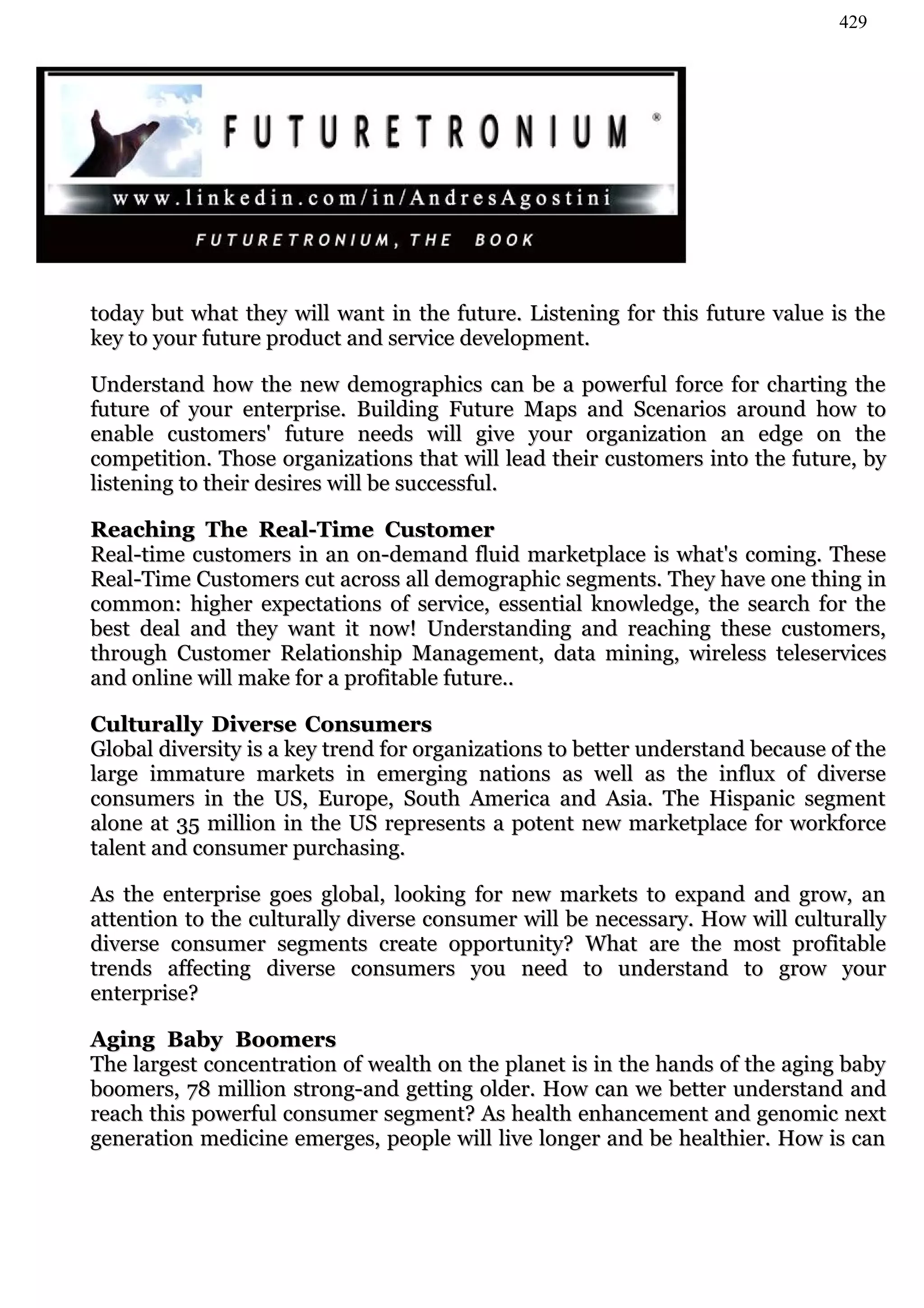 429




today but what they will want in the future. Listening for this future value is the
key to your future product and service development.

Understand how the new demographics can be a powerful force for charting the
future of your enterprise. Building Future Maps and Scenarios around how to
enable customers' future needs will give your organization an edge on the
competition. Those organizations that will lead their customers into the future, by
listening to their desires will be successful.

Reaching The Real-Time Customer
Real-time customers in an on-demand fluid marketplace is what's coming. These
Real-Time Customers cut across all demographic segments. They have one thing in
common: higher expectations of service, essential knowledge, the search for the
best deal and they want it now! Understanding and reaching these customers,
through Customer Relationship Management, data mining, wireless teleservices
and online will make for a profitable future..

Culturally Diverse Consumers
Global diversity is a key trend for organizations to better understand because of the
large immature markets in emerging nations as well as the influx of diverse
consumers in the US, Europe, South America and Asia. The Hispanic segment
alone at 35 million in the US represents a potent new marketplace for workforce
talent and consumer purchasing.

As the enterprise goes global, looking for new markets to expand and grow, an
attention to the culturally diverse consumer will be necessary. How will culturally
diverse consumer segments create opportunity? What are the most profitable
trends affecting diverse consumers you need to understand to grow your
enterprise?

Aging Baby Boomers
The largest concentration of wealth on the planet is in the hands of the aging baby
boomers, 78 million strong-and getting older. How can we better understand and
reach this powerful consumer segment? As health enhancement and genomic next
generation medicine emerges, people will live longer and be healthier. How is can
 