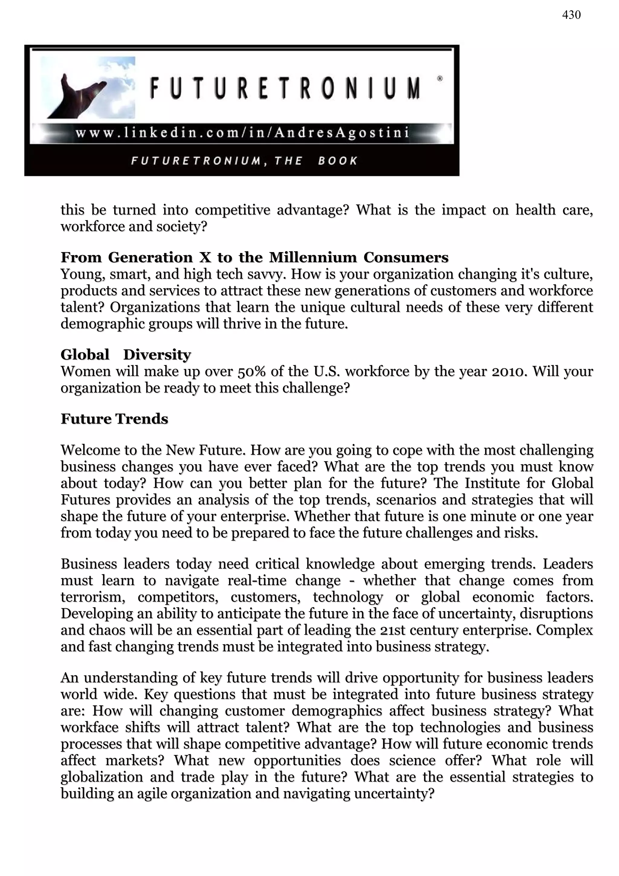 430




this be turned into competitive advantage? What is the impact on health care,
workforce and society?

From Generation X to the Millennium Consumers
Young, smart, and high tech savvy. How is your organization changing it's culture,
products and services to attract these new generations of customers and workforce
talent? Organizations that learn the unique cultural needs of these very different
demographic groups will thrive in the future.

Global Diversity
Women will make up over 50% of the U.S. workforce by the year 2010. Will your
organization be ready to meet this challenge?

Future Trends

Welcome to the New Future. How are you going to cope with the most challenging
business changes you have ever faced? What are the top trends you must know
about today? How can you better plan for the future? The Institute for Global
Futures provides an analysis of the top trends, scenarios and strategies that will
shape the future of your enterprise. Whether that future is one minute or one year
from today you need to be prepared to face the future challenges and risks.

Business leaders today need critical knowledge about emerging trends. Leaders
must learn to navigate real-time change - whether that change comes from
terrorism, competitors, customers, technology or global economic factors.
Developing an ability to anticipate the future in the face of uncertainty, disruptions
and chaos will be an essential part of leading the 21st century enterprise. Complex
and fast changing trends must be integrated into business strategy.

An understanding of key future trends will drive opportunity for business leaders
world wide. Key questions that must be integrated into future business strategy
are: How will changing customer demographics affect business strategy? What
workface shifts will attract talent? What are the top technologies and business
processes that will shape competitive advantage? How will future economic trends
affect markets? What new opportunities does science offer? What role will
globalization and trade play in the future? What are the essential strategies to
building an agile organization and navigating uncertainty?
 