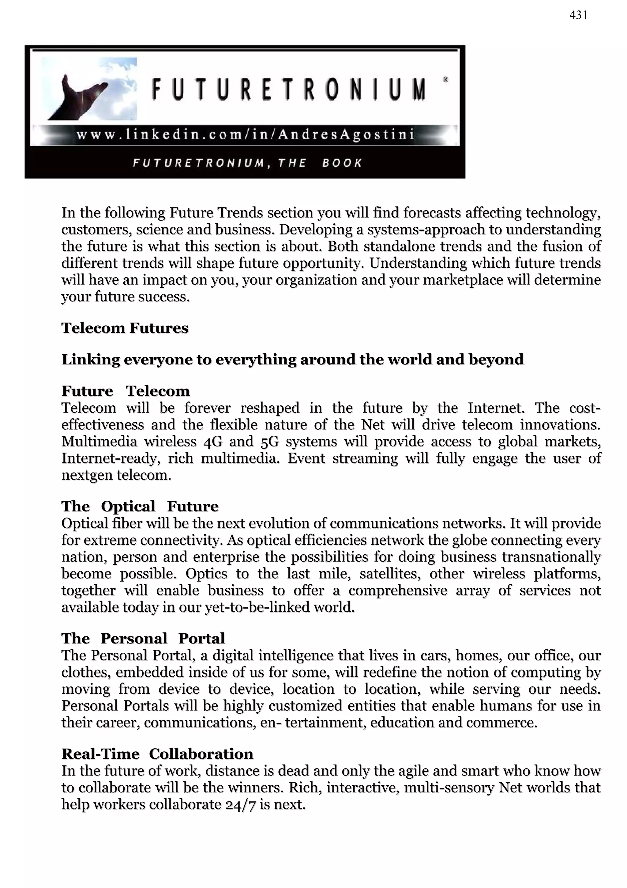 431




In the following Future Trends section you will find forecasts affecting technology,
customers, science and business. Developing a systems-approach to understanding
the future is what this section is about. Both standalone trends and the fusion of
different trends will shape future opportunity. Understanding which future trends
will have an impact on you, your organization and your marketplace will determine
your future success.

Telecom Futures

Linking everyone to everything around the world and beyond

Future Telecom
Telecom will be forever reshaped in the future by the Internet. The cost-
effectiveness and the flexible nature of the Net will drive telecom innovations.
Multimedia wireless 4G and 5G systems will provide access to global markets,
Internet-ready, rich multimedia. Event streaming will fully engage the user of
nextgen telecom.

The Optical Future
Optical fiber will be the next evolution of communications networks. It will provide
for extreme connectivity. As optical efficiencies network the globe connecting every
nation, person and enterprise the possibilities for doing business transnationally
become possible. Optics to the last mile, satellites, other wireless platforms,
together will enable business to offer a comprehensive array of services not
available today in our yet-to-be-linked world.

The Personal Portal
The Personal Portal, a digital intelligence that lives in cars, homes, our office, our
clothes, embedded inside of us for some, will redefine the notion of computing by
moving from device to device, location to location, while serving our needs.
Personal Portals will be highly customized entities that enable humans for use in
their career, communications, en- tertainment, education and commerce.

Real-Time Collaboration
In the future of work, distance is dead and only the agile and smart who know how
to collaborate will be the winners. Rich, interactive, multi-sensory Net worlds that
help workers collaborate 24/7 is next.
 