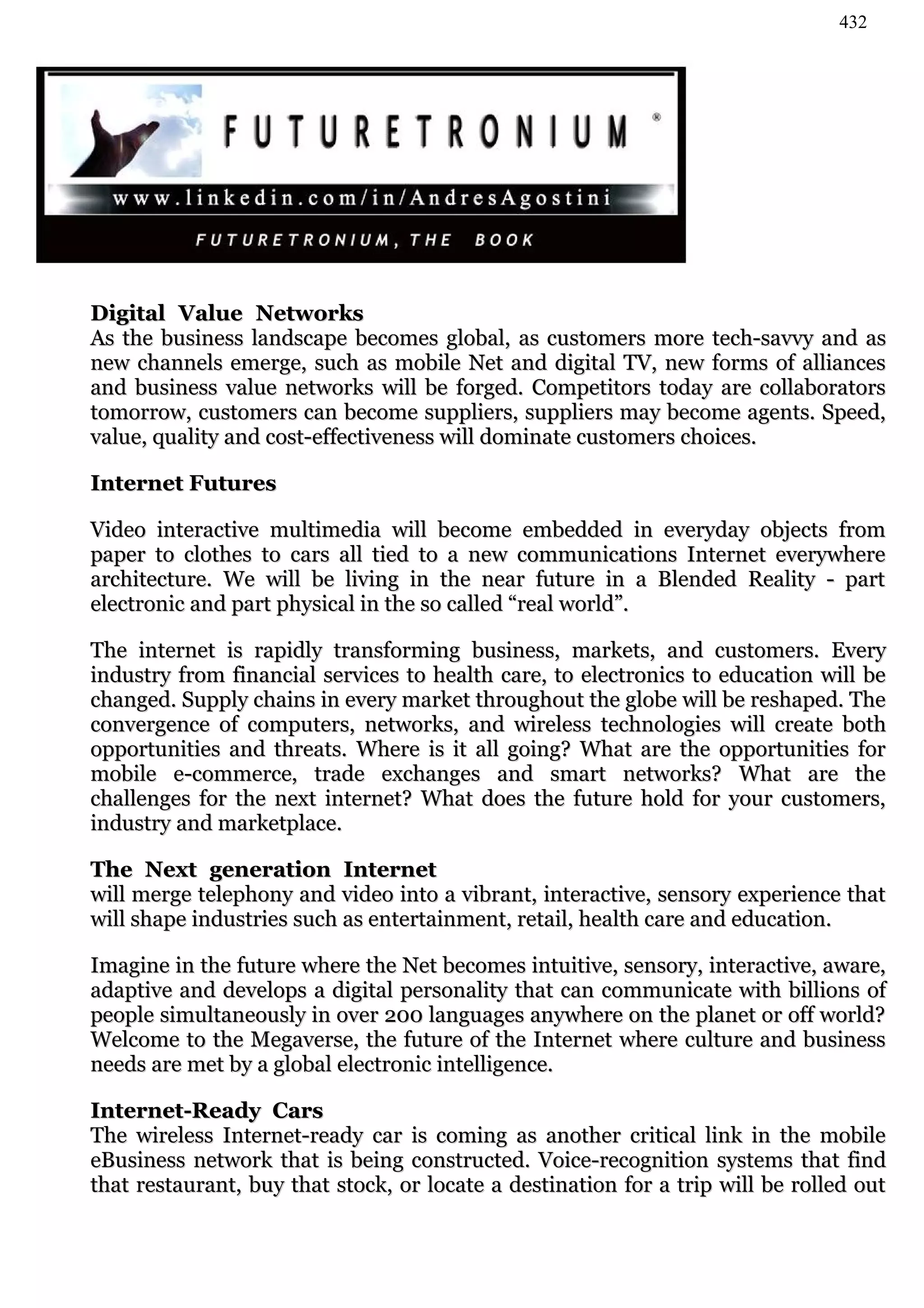 432




Digital Value Networks
As the business landscape becomes global, as customers more tech-savvy and as
new channels emerge, such as mobile Net and digital TV, new forms of alliances
and business value networks will be forged. Competitors today are collaborators
tomorrow, customers can become suppliers, suppliers may become agents. Speed,
value, quality and cost-effectiveness will dominate customers choices.

Internet Futures

Video interactive multimedia will become embedded in everyday objects from
paper to clothes to cars all tied to a new communications Internet everywhere
architecture. We will be living in the near future in a Blended Reality - part
electronic and part physical in the so called “real world”.

The internet is rapidly transforming business, markets, and customers. Every
industry from financial services to health care, to electronics to education will be
changed. Supply chains in every market throughout the globe will be reshaped. The
convergence of computers, networks, and wireless technologies will create both
opportunities and threats. Where is it all going? What are the opportunities for
mobile e-commerce, trade exchanges and smart networks? What are the
challenges for the next internet? What does the future hold for your customers,
industry and marketplace.

The Next generation Internet
will merge telephony and video into a vibrant, interactive, sensory experience that
will shape industries such as entertainment, retail, health care and education.

Imagine in the future where the Net becomes intuitive, sensory, interactive, aware,
adaptive and develops a digital personality that can communicate with billions of
people simultaneously in over 200 languages anywhere on the planet or off world?
Welcome to the Megaverse, the future of the Internet where culture and business
needs are met by a global electronic intelligence.

Internet-Ready Cars
The wireless Internet-ready car is coming as another critical link in the mobile
eBusiness network that is being constructed. Voice-recognition systems that find
that restaurant, buy that stock, or locate a destination for a trip will be rolled out
 