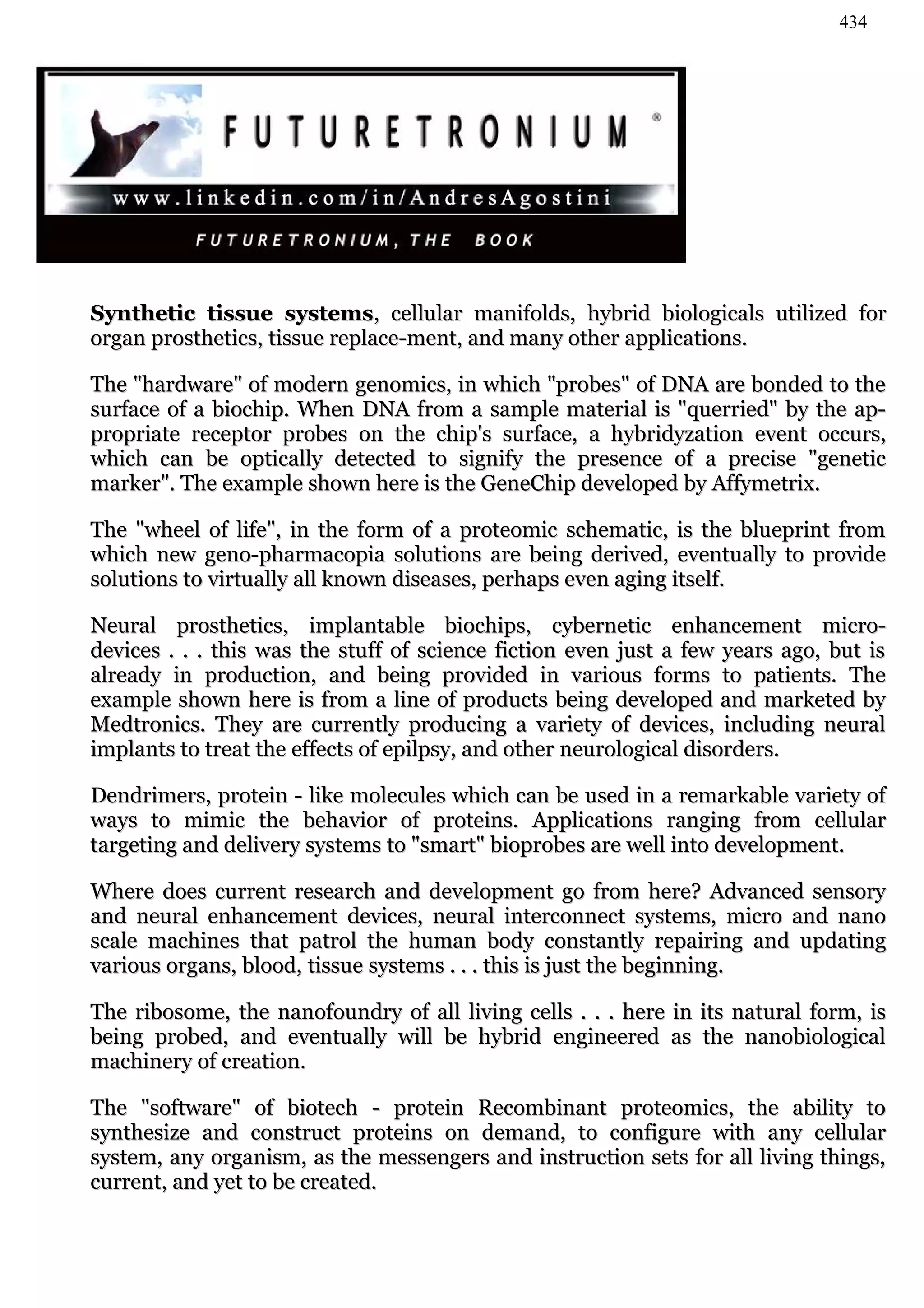 434




Synthetic tissue systems, cellular manifolds, hybrid biologicals utilized for
organ prosthetics, tissue replace-ment, and many other applications.

The "hardware" of modern genomics, in which "probes" of DNA are bonded to the
surface of a biochip. When DNA from a sample material is "querried" by the ap-
propriate receptor probes on the chip's surface, a hybridyzation event occurs,
which can be optically detected to signify the presence of a precise "genetic
marker". The example shown here is the GeneChip developed by Affymetrix.

The "wheel of life", in the form of a proteomic schematic, is the blueprint from
which new geno-pharmacopia solutions are being derived, eventually to provide
solutions to virtually all known diseases, perhaps even aging itself.

Neural prosthetics, implantable biochips, cybernetic enhancement micro-
devices . . . this was the stuff of science fiction even just a few years ago, but is
already in production, and being provided in various forms to patients. The
example shown here is from a line of products being developed and marketed by
Medtronics. They are currently producing a variety of devices, including neural
implants to treat the effects of epilpsy, and other neurological disorders.

Dendrimers, protein - like molecules which can be used in a remarkable variety of
ways to mimic the behavior of proteins. Applications ranging from cellular
targeting and delivery systems to "smart" bioprobes are well into development.

Where does current research and development go from here? Advanced sensory
and neural enhancement devices, neural interconnect systems, micro and nano
scale machines that patrol the human body constantly repairing and updating
various organs, blood, tissue systems . . . this is just the beginning.

The ribosome, the nanofoundry of all living cells . . . here in   its natural form, is
being probed, and eventually will be hybrid engineered as         the nanobiological
machinery of creation.

The "software" of biotech - protein Recombinant proteomics, the ability to
synthesize and construct proteins on demand, to configure with any cellular
system, any organism, as the messengers and instruction sets for all living things,
current, and yet to be created.
 