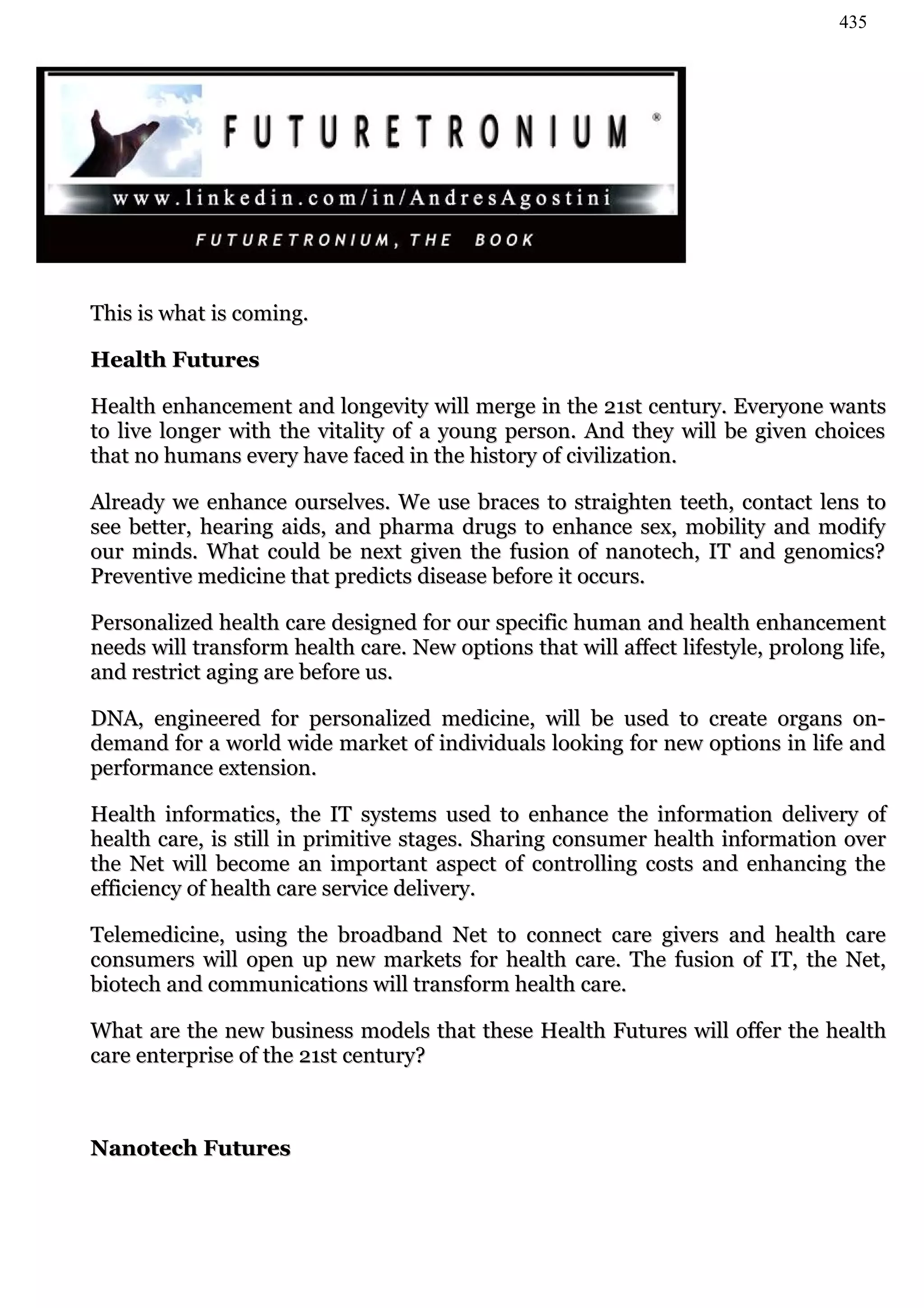 435




This is what is coming.

Health Futures

Health enhancement and longevity will merge in the 21st century. Everyone wants
to live longer with the vitality of a young person. And they will be given choices
that no humans every have faced in the history of civilization.

Already we enhance ourselves. We use braces to straighten teeth, contact lens to
see better, hearing aids, and pharma drugs to enhance sex, mobility and modify
our minds. What could be next given the fusion of nanotech, IT and genomics?
Preventive medicine that predicts disease before it occurs.

Personalized health care designed for our specific human and health enhancement
needs will transform health care. New options that will affect lifestyle, prolong life,
and restrict aging are before us.

DNA, engineered for personalized medicine, will be used to create organs on-
demand for a world wide market of individuals looking for new options in life and
performance extension.

Health informatics, the IT systems used to enhance the information delivery of
health care, is still in primitive stages. Sharing consumer health information over
the Net will become an important aspect of controlling costs and enhancing the
efficiency of health care service delivery.

Telemedicine, using the broadband Net to connect care givers and health care
consumers will open up new markets for health care. The fusion of IT, the Net,
biotech and communications will transform health care.

What are the new business models that these Health Futures will offer the health
care enterprise of the 21st century?



Nanotech Futures
 