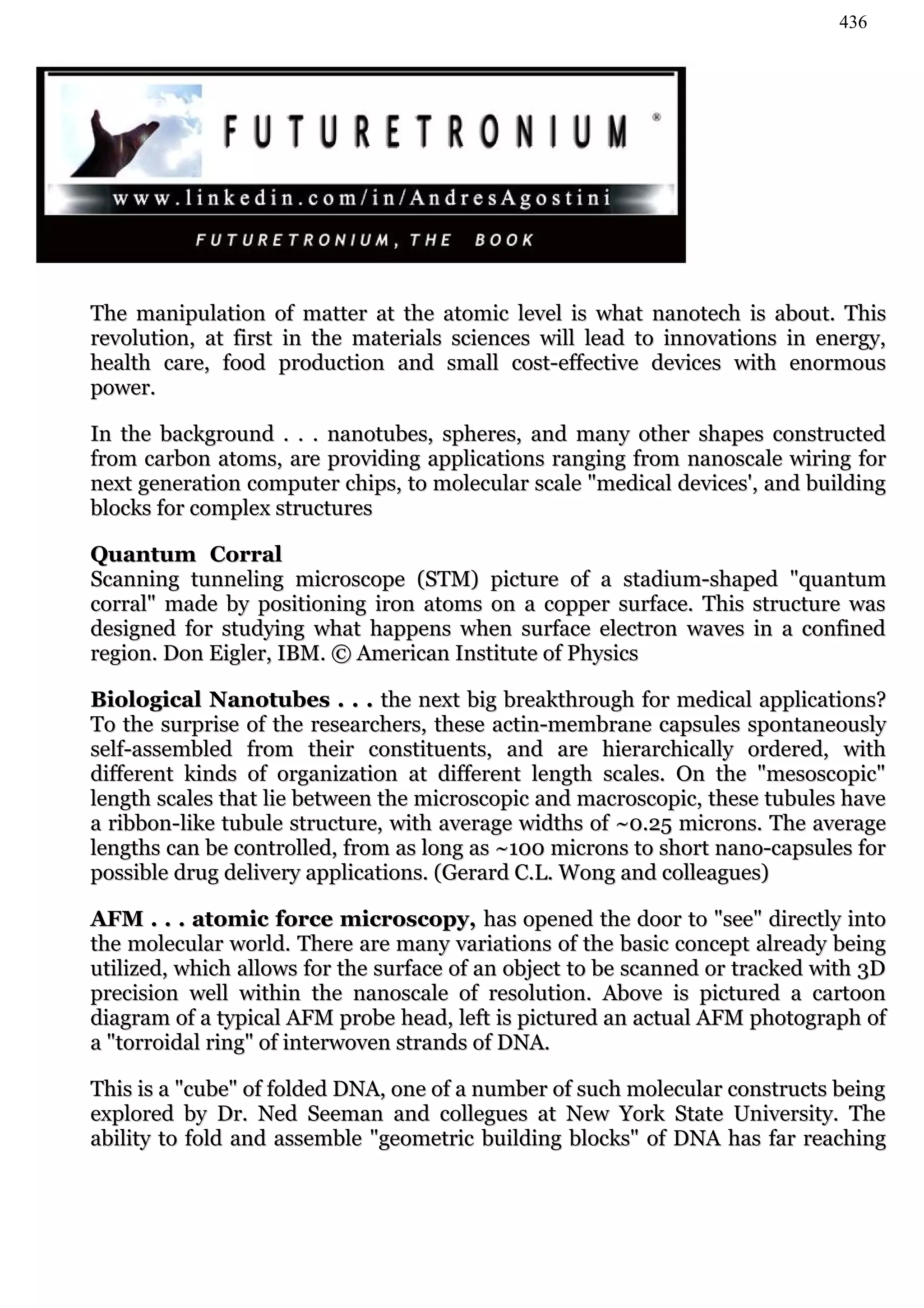 436




The manipulation of matter at the atomic level is what nanotech is about. This
revolution, at first in the materials sciences will lead to innovations in energy,
health care, food production and small cost-effective devices with enormous
power.

In the background . . . nanotubes, spheres, and many other shapes constructed
from carbon atoms, are providing applications ranging from nanoscale wiring for
next generation computer chips, to molecular scale "medical devices', and building
blocks for complex structures

Quantum Corral
Scanning tunneling microscope (STM) picture of a stadium-shaped "quantum
corral" made by positioning iron atoms on a copper surface. This structure was
designed for studying what happens when surface electron waves in a confined
region. Don Eigler, IBM. © American Institute of Physics

Biological Nanotubes . . . the next big breakthrough for medical applications?
To the surprise of the researchers, these actin-membrane capsules spontaneously
self-assembled from their constituents, and are hierarchically ordered, with
different kinds of organization at different length scales. On the "mesoscopic"
length scales that lie between the microscopic and macroscopic, these tubules have
a ribbon-like tubule structure, with average widths of ~0.25 microns. The average
lengths can be controlled, from as long as ~100 microns to short nano-capsules for
possible drug delivery applications. (Gerard C.L. Wong and colleagues)

AFM . . . atomic force microscopy, has opened the door to "see" directly into
the molecular world. There are many variations of the basic concept already being
utilized, which allows for the surface of an object to be scanned or tracked with 3D
precision well within the nanoscale of resolution. Above is pictured a cartoon
diagram of a typical AFM probe head, left is pictured an actual AFM photograph of
a "torroidal ring" of interwoven strands of DNA.

This is a "cube" of folded DNA, one of a number of such molecular constructs being
explored by Dr. Ned Seeman and collegues at New York State University. The
ability to fold and assemble "geometric building blocks" of DNA has far reaching
 