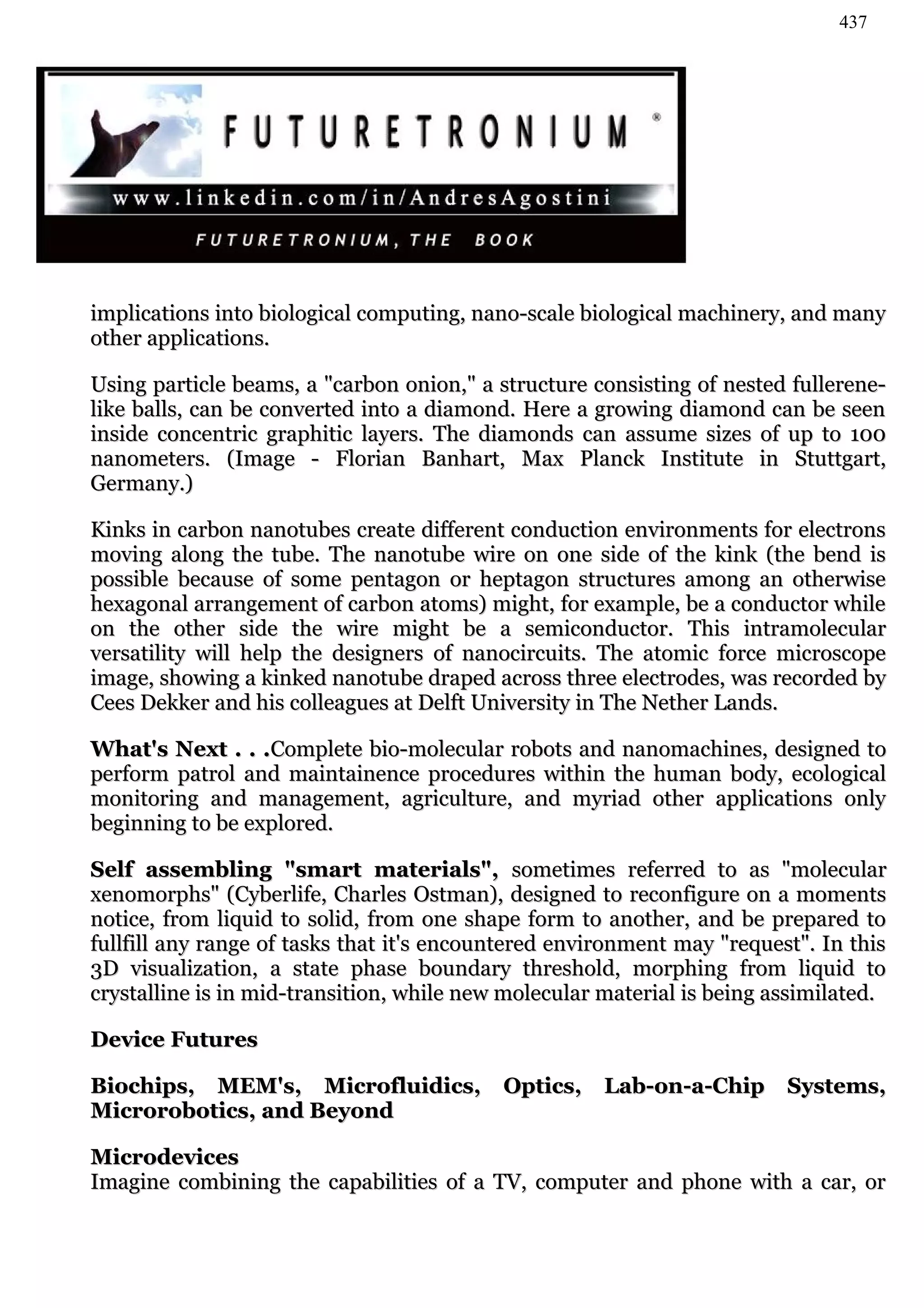 437




implications into biological computing, nano-scale biological machinery, and many
other applications.

Using particle beams, a "carbon onion," a structure consisting of nested fullerene-
like balls, can be converted into a diamond. Here a growing diamond can be seen
inside concentric graphitic layers. The diamonds can assume sizes of up to 100
nanometers. (Image - Florian Banhart, Max Planck Institute in Stuttgart,
Germany.)

Kinks in carbon nanotubes create different conduction environments for electrons
moving along the tube. The nanotube wire on one side of the kink (the bend is
possible because of some pentagon or heptagon structures among an otherwise
hexagonal arrangement of carbon atoms) might, for example, be a conductor while
on the other side the wire might be a semiconductor. This intramolecular
versatility will help the designers of nanocircuits. The atomic force microscope
image, showing a kinked nanotube draped across three electrodes, was recorded by
Cees Dekker and his colleagues at Delft University in The Nether Lands.

What's Next . . .Complete bio-molecular robots and nanomachines, designed to
perform patrol and maintainence procedures within the human body, ecological
monitoring and management, agriculture, and myriad other applications only
beginning to be explored.

Self assembling "smart materials", sometimes referred to as "molecular
xenomorphs" (Cyberlife, Charles Ostman), designed to reconfigure on a moments
notice, from liquid to solid, from one shape form to another, and be prepared to
fullfill any range of tasks that it's encountered environment may "request". In this
3D visualization, a state phase boundary threshold, morphing from liquid to
crystalline is in mid-transition, while new molecular material is being assimilated.

Device Futures

Biochips, MEM's, Microfluidics, Optics, Lab-on-a-Chip Systems,
Microrobotics, and Beyond

Microdevices
Imagine combining the capabilities of a TV, computer and phone with a car, or
 