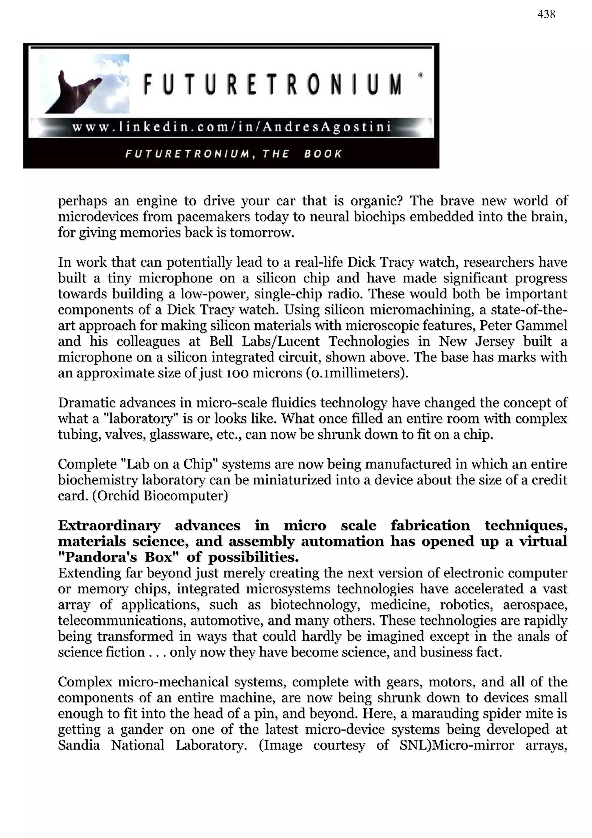 438




perhaps an engine to drive your car that is organic? The brave new world of
microdevices from pacemakers today to neural biochips embedded into the brain,
for giving memories back is tomorrow.

In work that can potentially lead to a real-life Dick Tracy watch, researchers have
built a tiny microphone on a silicon chip and have made significant progress
towards building a low-power, single-chip radio. These would both be important
components of a Dick Tracy watch. Using silicon micromachining, a state-of-the-
art approach for making silicon materials with microscopic features, Peter Gammel
and his colleagues at Bell Labs/Lucent Technologies in New Jersey built a
microphone on a silicon integrated circuit, shown above. The base has marks with
an approximate size of just 100 microns (0.1millimeters).

Dramatic advances in micro-scale fluidics technology have changed the concept of
what a "laboratory" is or looks like. What once filled an entire room with complex
tubing, valves, glassware, etc., can now be shrunk down to fit on a chip.

Complete "Lab on a Chip" systems are now being manufactured in which an entire
biochemistry laboratory can be miniaturized into a device about the size of a credit
card. (Orchid Biocomputer)

Extraordinary advances in micro scale fabrication techniques,
materials science, and assembly automation has opened up a virtual
"Pandora's Box" of possibilities.
Extending far beyond just merely creating the next version of electronic computer
or memory chips, integrated microsystems technologies have accelerated a vast
array of applications, such as biotechnology, medicine, robotics, aerospace,
telecommunications, automotive, and many others. These technologies are rapidly
being transformed in ways that could hardly be imagined except in the anals of
science fiction . . . only now they have become science, and business fact.

Complex micro-mechanical systems, complete with gears, motors, and all of the
components of an entire machine, are now being shrunk down to devices small
enough to fit into the head of a pin, and beyond. Here, a marauding spider mite is
getting a gander on one of the latest micro-device systems being developed at
Sandia National Laboratory. (Image courtesy of SNL)Micro-mirror arrays,
 