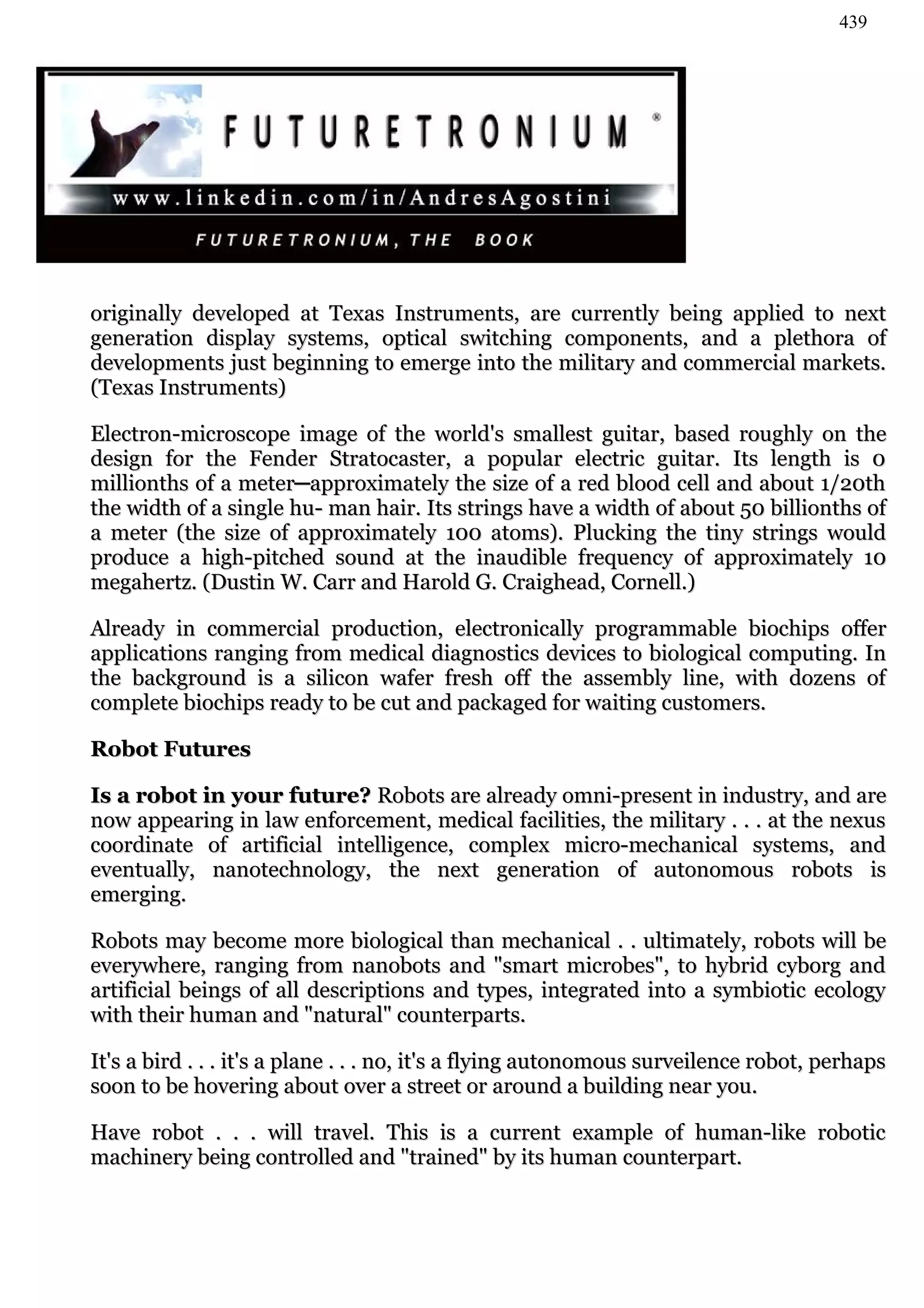 439




originally developed at Texas Instruments, are currently being applied to next
generation display systems, optical switching components, and a plethora of
developments just beginning to emerge into the military and commercial markets.
(Texas Instruments)

Electron-microscope image of the world's smallest guitar, based roughly on the
design for the Fender Stratocaster, a popular electric guitar. Its length is 0
millionths of a meter─approximately the size of a red blood cell and about 1/20th
the width of a single hu- man hair. Its strings have a width of about 50 billionths of
a meter (the size of approximately 100 atoms). Plucking the tiny strings would
produce a high-pitched sound at the inaudible frequency of approximately 10
megahertz. (Dustin W. Carr and Harold G. Craighead, Cornell.)

Already in commercial production, electronically programmable biochips offer
applications ranging from medical diagnostics devices to biological computing. In
the background is a silicon wafer fresh off the assembly line, with dozens of
complete biochips ready to be cut and packaged for waiting customers.

Robot Futures

Is a robot in your future? Robots are already omni-present in industry, and are
now appearing in law enforcement, medical facilities, the military . . . at the nexus
coordinate of artificial intelligence, complex micro-mechanical systems, and
eventually, nanotechnology, the next generation of autonomous robots is
emerging.

Robots may become more biological than mechanical . . ultimately, robots will be
everywhere, ranging from nanobots and "smart microbes", to hybrid cyborg and
artificial beings of all descriptions and types, integrated into a symbiotic ecology
with their human and "natural" counterparts.

It's a bird . . . it's a plane . . . no, it's a flying autonomous surveilence robot, perhaps
soon to be hovering about over a street or around a building near you.

Have robot . . . will travel. This is a current example of human-like robotic
machinery being controlled and "trained" by its human counterpart.
 