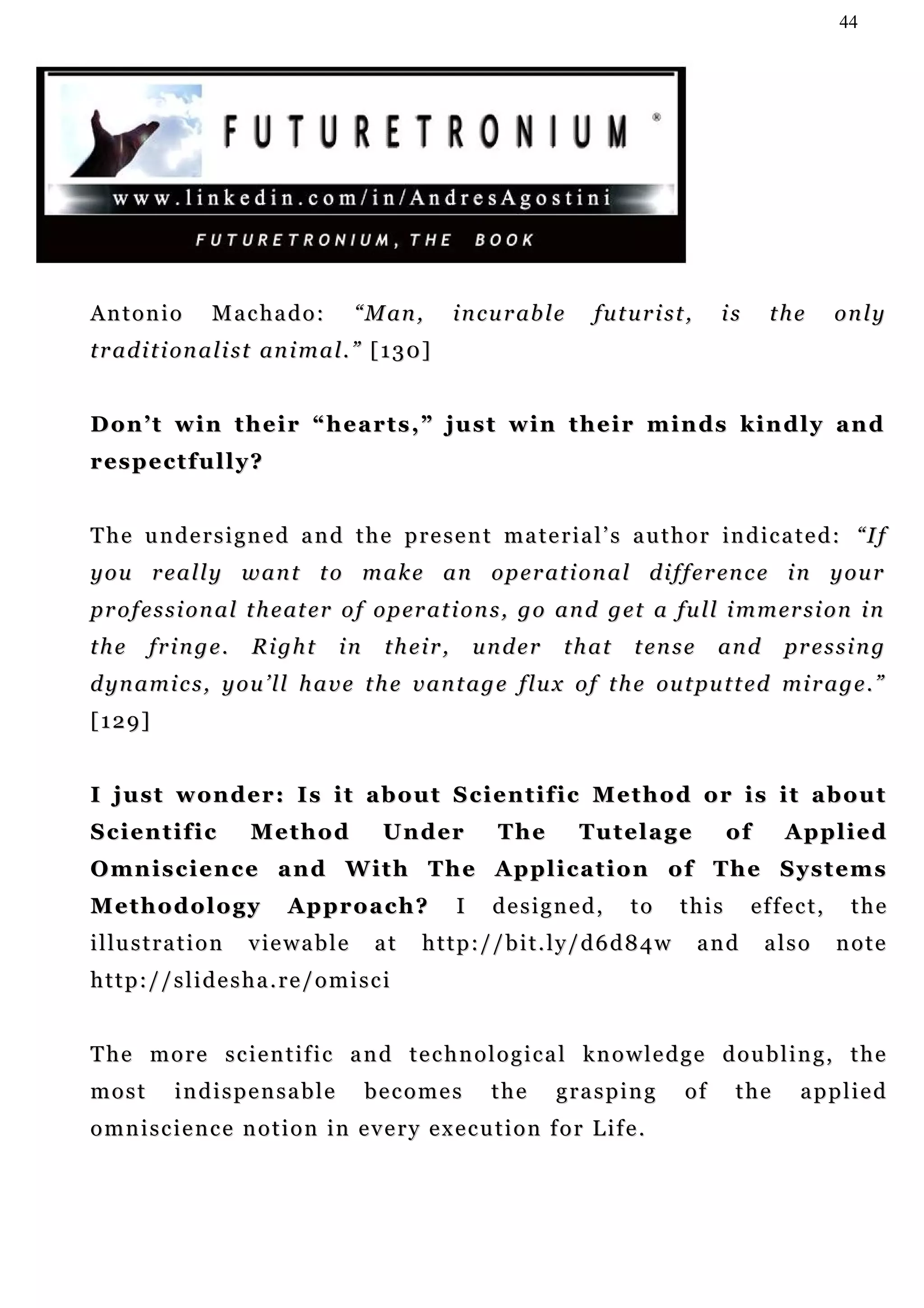 44




Antonio             Machado:           “ M an ,       i n c u r ab l e    futurist,    is     the     only
t r a d i t i on a l i s t an i m a l . ” [ 1 3 0 ]


D o n ’ t w i n t h e i r “ h e a r t s ,” j u s t w i n t h e i r m i n ds k i n d l y a n d
r es p e c t f u l l y ?


T h e u n d e r s i g n e d a n d t h e p r e s e n t m a t e r i a l ’ s a u t h o r in d i c a t e d : “I f
y o u r e a l l y w a n t t o m a k e a n o p e r a t i o n a l d i f f e r en c e i n y o u r
p r o f e s s i o n a l t h e at e r o f o p er a t i o n s , g o a n d g e t a fu l l i m m er s i o n i n
the      fringe.         Right       in     their,        under      that    tense     an d    pr e s s i n g
d yn a m i c s , y o u ’ l l h a v e t h e v a n t a g e f l u x o f t h e ou t pu t t e d mi r a g e . ”
[129]


I just wonder: Is it about Scientific Method or is it about
Scientific               Method            U n d er         The          Tutelage        of    Applied
O mn i s c i e n c e a n d W it h T h e A p p l i c a t i o n o f T h e S y s t e m s
Methodology                  Approach?                I    designed,         to   this      effect,     the
i l lu s t r a t i o n   viewable         at     http://bit.ly/d6d84w                 and     also    note
http://slidesha.re/omisci


The more scientific and technological knowledge doubling, the
most         indispensable                becomes          the      grasping      of     the     applied
omniscience notion in every execution for Life.
 