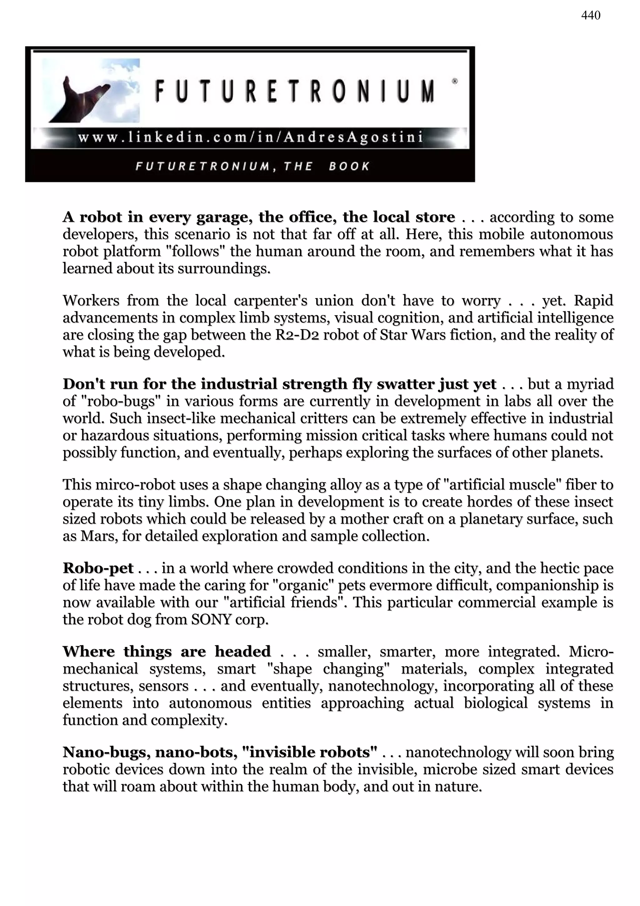 440




A robot in every garage, the office, the local store . . . according to some
developers, this scenario is not that far off at all. Here, this mobile autonomous
robot platform "follows" the human around the room, and remembers what it has
learned about its surroundings.

Workers from the local carpenter's union don't have to worry . . . yet. Rapid
advancements in complex limb systems, visual cognition, and artificial intelligence
are closing the gap between the R2-D2 robot of Star Wars fiction, and the reality of
what is being developed.

Don't run for the industrial strength fly swatter just yet . . . but a myriad
of "robo-bugs" in various forms are currently in development in labs all over the
world. Such insect-like mechanical critters can be extremely effective in industrial
or hazardous situations, performing mission critical tasks where humans could not
possibly function, and eventually, perhaps exploring the surfaces of other planets.

This mirco-robot uses a shape changing alloy as a type of "artificial muscle" fiber to
operate its tiny limbs. One plan in development is to create hordes of these insect
sized robots which could be released by a mother craft on a planetary surface, such
as Mars, for detailed exploration and sample collection.

Robo-pet . . . in a world where crowded conditions in the city, and the hectic pace
of life have made the caring for "organic" pets evermore difficult, companionship is
now available with our "artificial friends". This particular commercial example is
the robot dog from SONY corp.

Where things are headed . . . smaller, smarter, more integrated. Micro-
mechanical systems, smart "shape changing" materials, complex integrated
structures, sensors . . . and eventually, nanotechnology, incorporating all of these
elements into autonomous entities approaching actual biological systems in
function and complexity.

Nano-bugs, nano-bots, "invisible robots" . . . nanotechnology will soon bring
robotic devices down into the realm of the invisible, microbe sized smart devices
that will roam about within the human body, and out in nature.
 