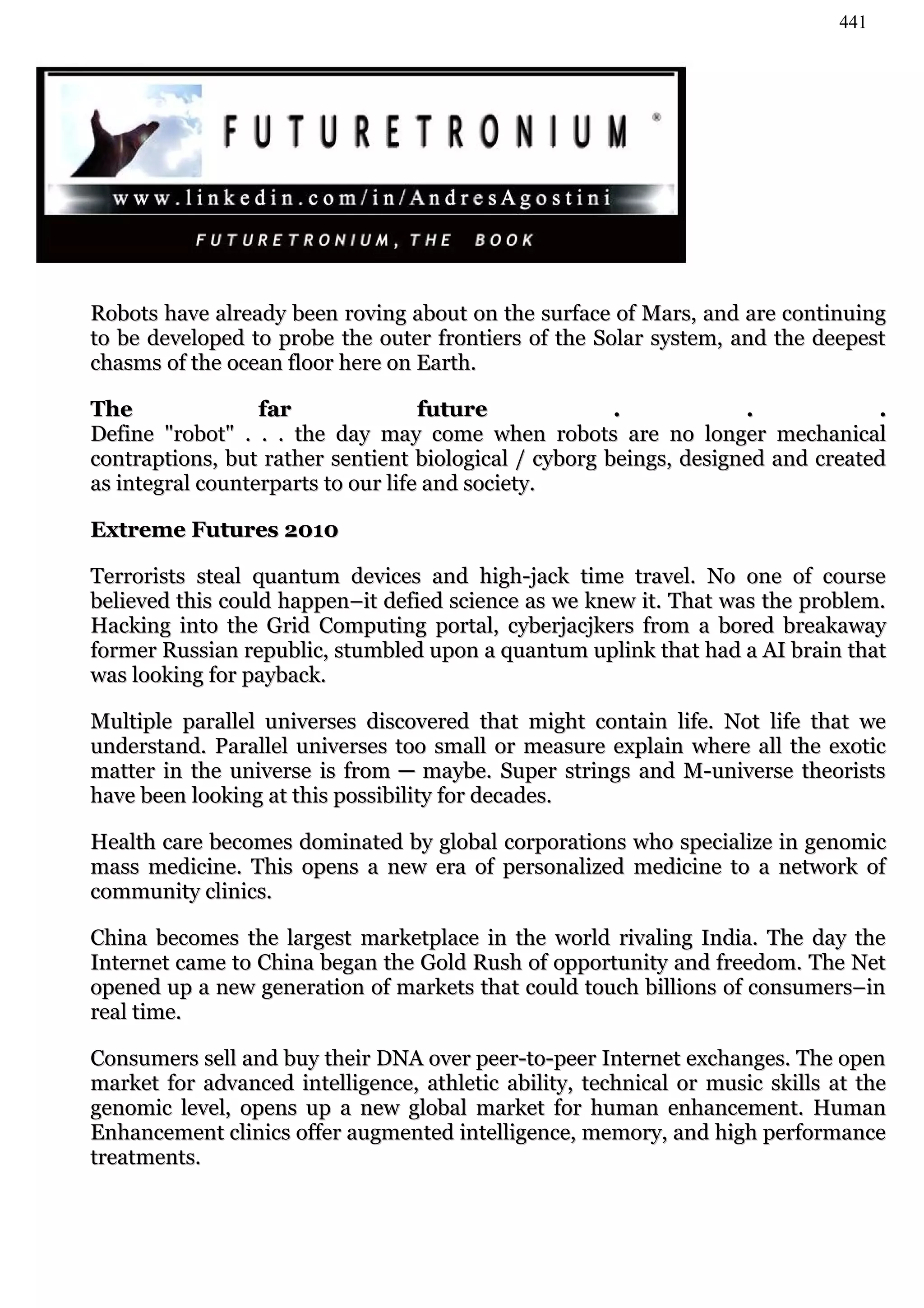 441




Robots have already been roving about on the surface of Mars, and are continuing
to be developed to probe the outer frontiers of the Solar system, and the deepest
chasms of the ocean floor here on Earth.

The               far               future             .            .            .
Define "robot" . . . the day may come when robots are no longer mechanical
contraptions, but rather sentient biological / cyborg beings, designed and created
as integral counterparts to our life and society.

Extreme Futures 2010

Terrorists steal quantum devices and high-jack time travel. No one of course
believed this could happen–it defied science as we knew it. That was the problem.
Hacking into the Grid Computing portal, cyberjacjkers from a bored breakaway
former Russian republic, stumbled upon a quantum uplink that had a AI brain that
was looking for payback.

Multiple parallel universes discovered that might contain life. Not life that we
understand. Parallel universes too small or measure explain where all the exotic
matter in the universe is from ─ maybe. Super strings and M-universe theorists
have been looking at this possibility for decades.

Health care becomes dominated by global corporations who specialize in genomic
mass medicine. This opens a new era of personalized medicine to a network of
community clinics.

China becomes the largest marketplace in the world rivaling India. The day the
Internet came to China began the Gold Rush of opportunity and freedom. The Net
opened up a new generation of markets that could touch billions of consumers–in
real time.

Consumers sell and buy their DNA over peer-to-peer Internet exchanges. The open
market for advanced intelligence, athletic ability, technical or music skills at the
genomic level, opens up a new global market for human enhancement. Human
Enhancement clinics offer augmented intelligence, memory, and high performance
treatments.
 