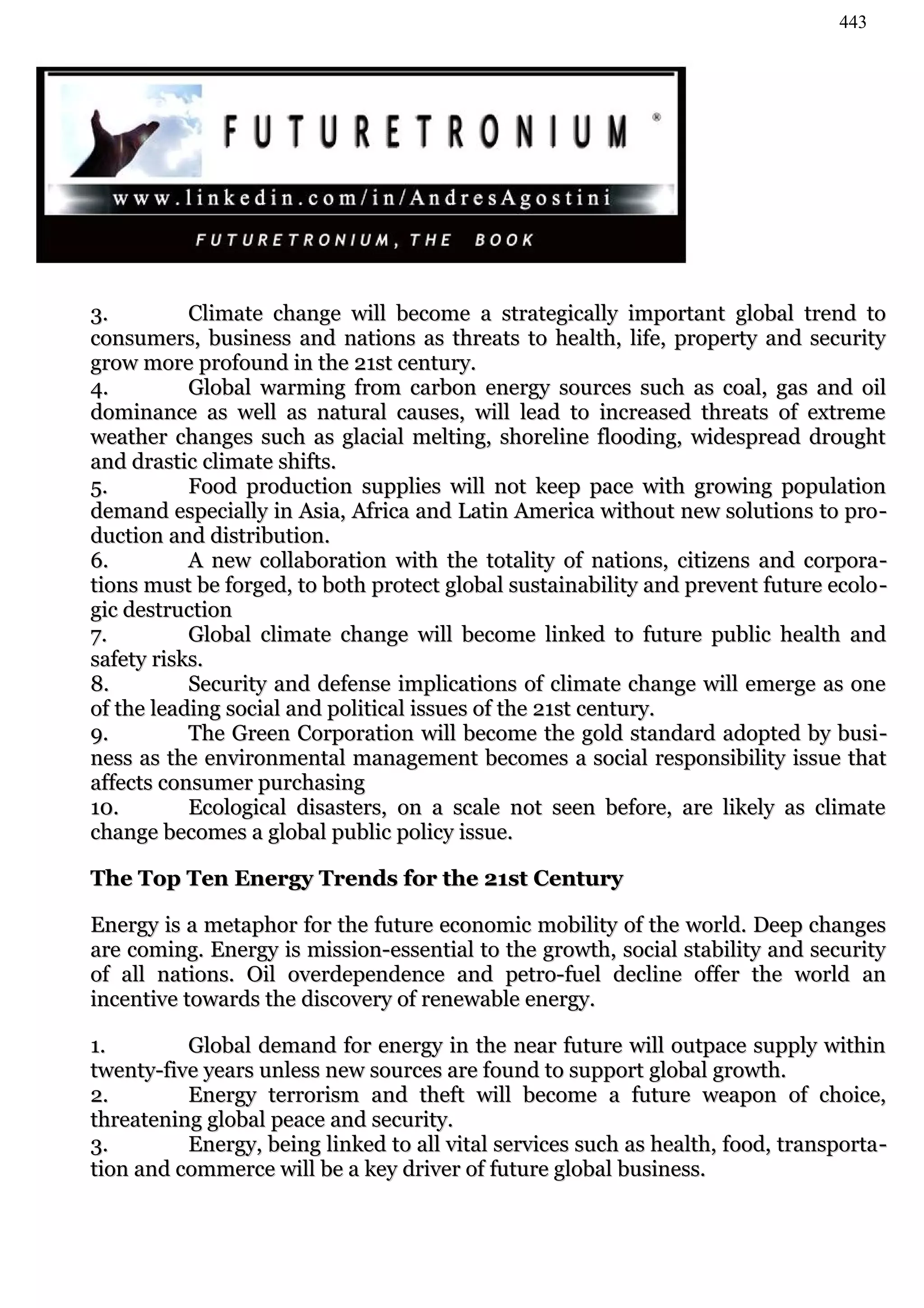 443




3.         Climate change will become a strategically important global trend to
consumers, business and nations as threats to health, life, property and security
grow more profound in the 21st century.
4.         Global warming from carbon energy sources such as coal, gas and oil
dominance as well as natural causes, will lead to increased threats of extreme
weather changes such as glacial melting, shoreline flooding, widespread drought
and drastic climate shifts.
5.         Food production supplies will not keep pace with growing population
demand especially in Asia, Africa and Latin America without new solutions to pro -
duction and distribution.
6.         A new collaboration with the totality of nations, citizens and corpora -
tions must be forged, to both protect global sustainability and prevent future ecolo -
gic destruction
7.         Global climate change will become linked to future public health and
safety risks.
8.         Security and defense implications of climate change will emerge as one
of the leading social and political issues of the 21st century.
9.         The Green Corporation will become the gold standard adopted by busi -
ness as the environmental management becomes a social responsibility issue that
affects consumer purchasing
10.        Ecological disasters, on a scale not seen before, are likely as climate
change becomes a global public policy issue.

The Top Ten Energy Trends for the 21st Century

Energy is a metaphor for the future economic mobility of the world. Deep changes
are coming. Energy is mission-essential to the growth, social stability and security
of all nations. Oil overdependence and petro-fuel decline offer the world an
incentive towards the discovery of renewable energy.

1.        Global demand for energy in the near future will outpace supply within
twenty-five years unless new sources are found to support global growth.
2.        Energy terrorism and theft will become a future weapon of choice,
threatening global peace and security.
3.        Energy, being linked to all vital services such as health, food, transporta -
tion and commerce will be a key driver of future global business.
 