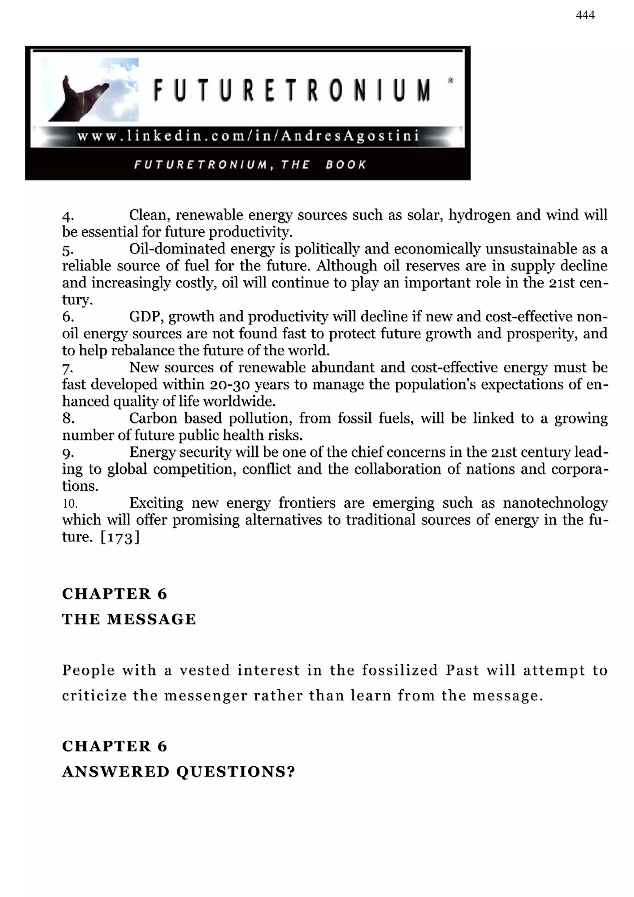 444




4.           Clean, renewable energy sources such as solar, hydrogen and wind will
be essential for future productivity.
5.           Oil-dominated energy is politically and economically unsustainable as a
reliable source of fuel for the future. Although oil reserves are in supply decline
and increasingly costly, oil will continue to play an important role in the 21st cen -
tury.
6.           GDP, growth and productivity will decline if new and cost-effective non-
oil energy sources are not found fast to protect future growth and prosperity, and
to help rebalance the future of the world.
7.           New sources of renewable abundant and cost-effective energy must be
fast developed within 20-30 years to manage the population's expectations of en -
hanced quality of life worldwide.
8.           Carbon based pollution, from fossil fuels, will be linked to a growing
number of future public health risks.
9.           Energy security will be one of the chief concerns in the 21st century lead -
ing to global competition, conflict and the collaboration of nations and corpora -
tions.
10.          Exciting new energy frontiers are emerging such as nanotechnology
which will offer promising alternatives to traditional sources of energy in the fu -
ture. [ 1 7 3 ]


CHAPTER 6
THE MESSAGE


P e o p l e w i t h a v e s t e d i n t e r e s t in t h e f o s s i l i z e d P a s t w i l l a t t e m p t t o
c r i t i c i ze t h e m e s s e n g e r r a t h e r t h a n l e a r n f r o m t h e m e s s a g e .


CHAPTER 6
AN S W E R ED Q U E S T I O N S ?
 