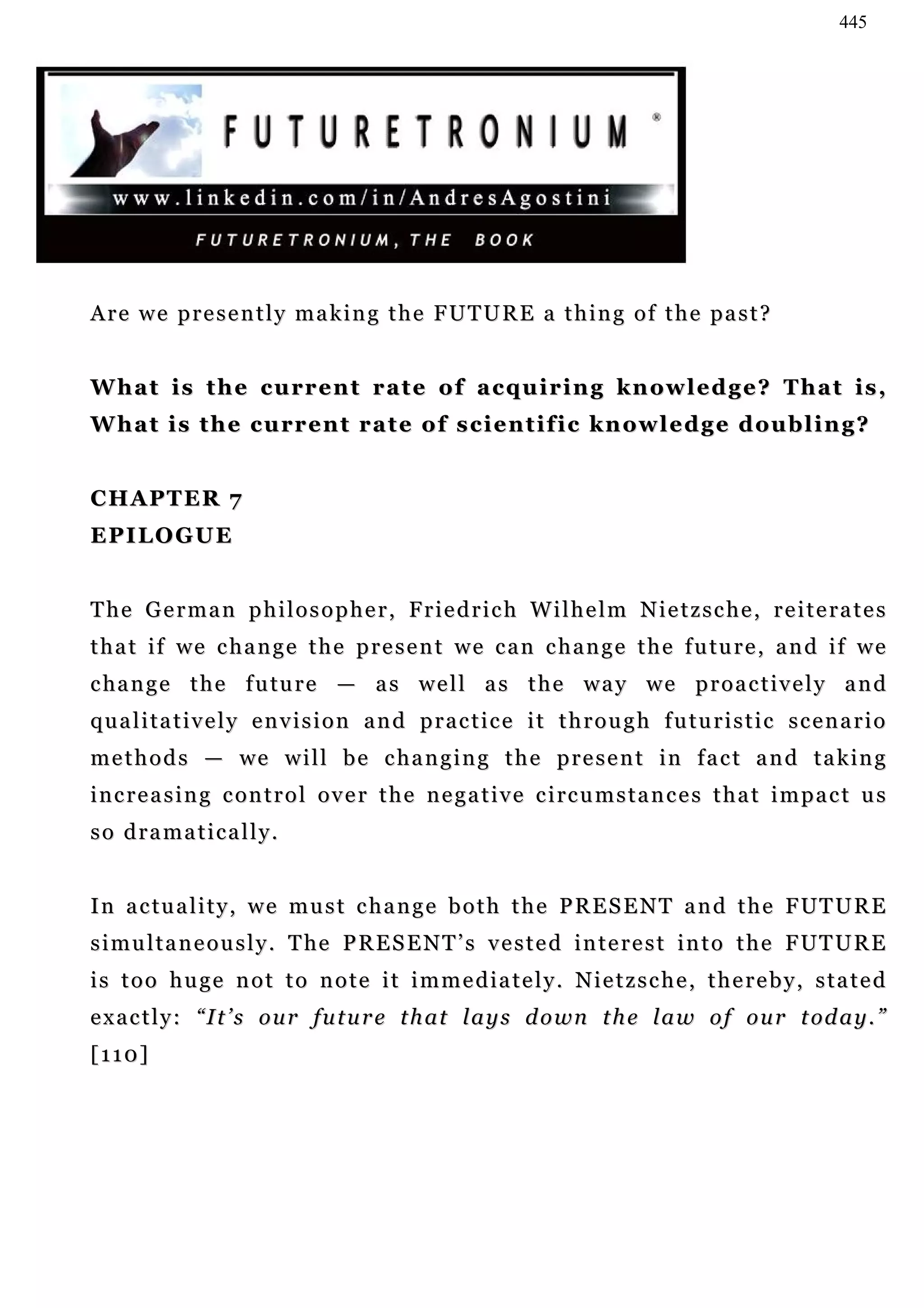 445




Are we presently making the FUTURE a thing of the past?


W h a t i s t h e c u r r e n t r a t e o f a c q u i r i n g k n ow l e d g e ? T h a t i s ,
W h a t i s t h e c u r r e n t r a t e o f s c i e n t i f i c k n ow l e d g e d ou b l i n g ?


CHAPTER 7
EPILOGUE


The German philosopher, Friedrich Wilhelm Nietzsche, reiterates
t h a t i f we c h a n g e t h e p r e s e n t w e c a n c h a n g e t h e f u tu r e , a n d i f w e
c ha n g e t h e f u tu r e — a s w e l l a s t h e w a y w e p r o a c t i v e l y a n d
qualitatively envision and practice it through futuristic scenario
m e t h o d s — we w i l l b e c h a n g i n g t h e p r e s e n t i n f a c t a n d t a k in g
i n c r e a s i n g c on t r o l o v e r t h e n e g a t i v e c i rc u m s t a n c e s t h a t i m p a c t u s
so dramatically.


I n a c tu a l i t y , w e m u s t c h a n g e b o t h t h e P R E S E N T a n d t h e F UT U R E
s i m u l t a n e o u s l y . T he P R E S E N T ’ s v e s t e d i n t e r e s t i n t o t h e F UT U R E
is too huge not to note it immediately. Nietzsche, thereby, stated
e x a c t l y : “ I t ’ s o u r f u t u r e t h a t l a y s d o wn t h e l a w o f o u r t od a y . ”
[110]
 