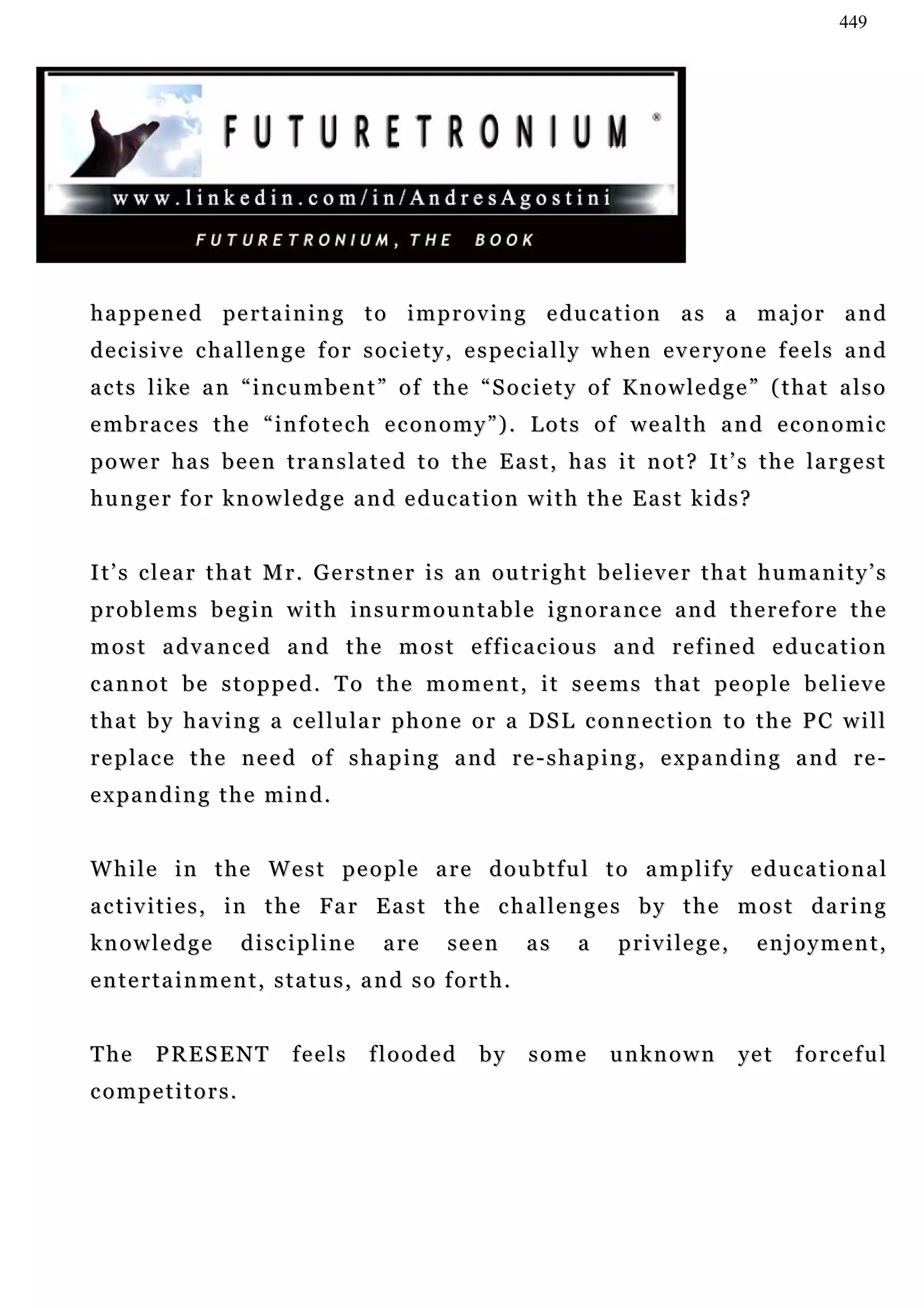 449




h a p p e n e d pe r t a i n i n g t o i m p r o v i n g e du c a t i o n a s a m a j o r a n d
d e c i s i v e c h a l le n g e f o r s o c i e t y , e s p e c i a l l y w h e n e v e r y o n e f e e l s a n d
a c t s l i k e a n “ i n c u m b e n t ” o f t h e “ S o c i e t y o f Kn o w l e d g e ” ( t h a t a l s o
embraces the “infotech economy”). Lots of wealth and economic
power has been translated to the East, has it not? It’s the largest
h u n g e r f o r k n o w l e d g e a n d e du c a t i o n w i t h t h e E a s t k i d s ?


I t’ s c l e a r t h a t M r . G e r s t n e r i s a n o u t r i g h t b e l ie v e r t h a t h u m a n i t y ’ s
problems begin with insurmountable ignorance and therefore the
m o s t a d v a n c e d a n d t h e m o s t e f f i c a c i o u s a n d r e f i n e d e du c a t i o n
c a n n o t b e s t o p p e d . T o t h e m o m e n t , i t s e e m s t h a t pe o p l e b e l i e v e
t h a t b y h a v i n g a c e l l u l a r p h o n e o r a DS L c on n e c t i o n t o t h e P C w i l l
r e p la c e t h e n e e d o f s h a p i n g a n d r e - s h a p i n g , e x p a n d i n g a n d r e -
expanding the mind.


While in the West people are doubtful to amplify educational
activities, in the Far East the challenges by the most daring
knowledge            discipline          are       seen       as     a     p r i v i le g e ,     enjoyment,
entertainment, status, and so forth.


The      PRESENT            feels      flooded         by     some        unknown               ye t   forceful
competitors.
 