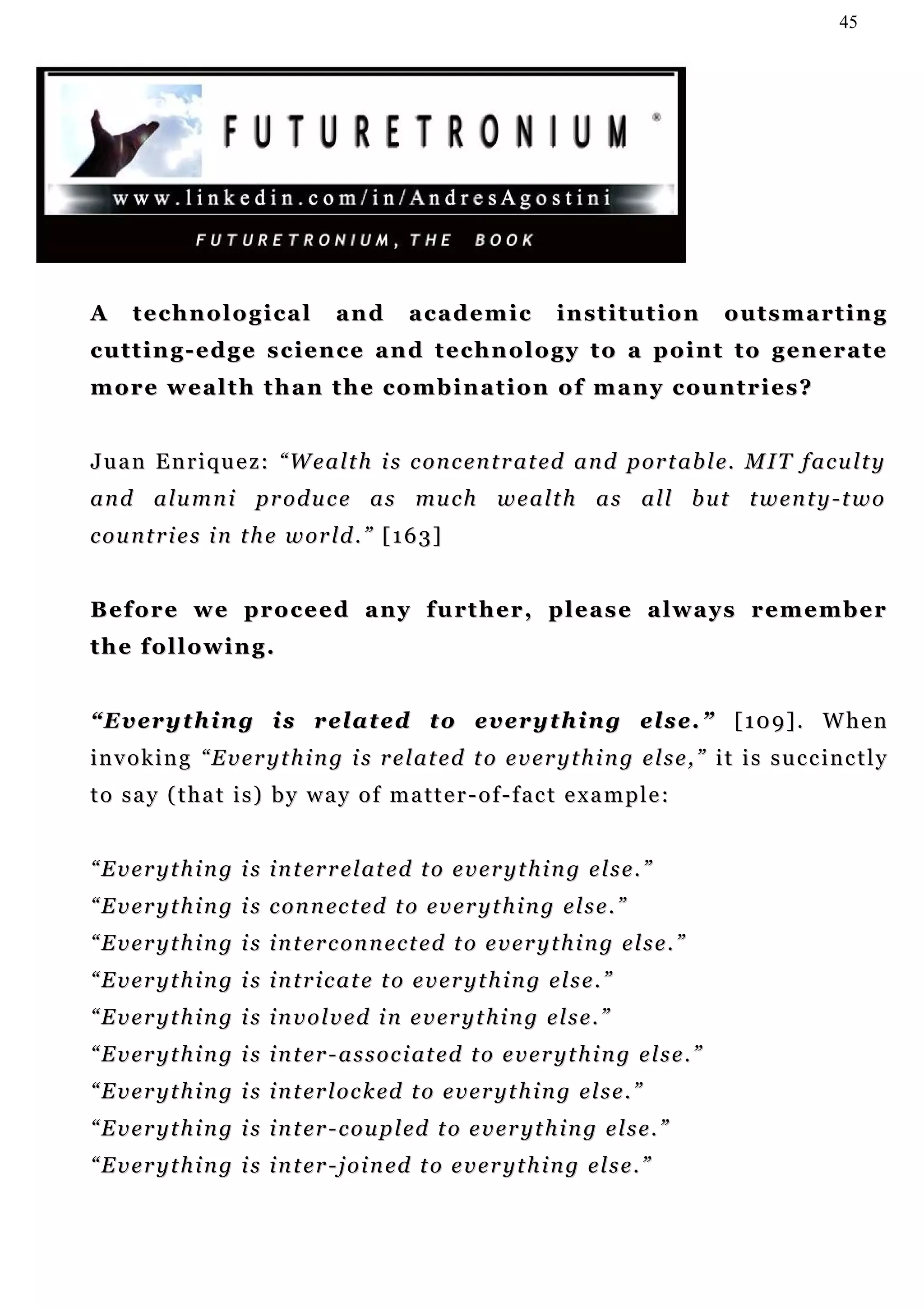 45




A     technological                 and        academic              institution              outsmarting
cutting-edge science and technology to a point to generate
more wealth than the combination of many countries?


J u a n E n r i q u e z : “ W e a l t h i s c o n c e n t r a t ed a n d p or t a b l e. M I T f a c u l t y
a n d a l u m n i p r o d u c e a s mu c h w e a l t h a s a l l b u t t w e n t y - t w o
c o u n t r i e s i n t h e w or l d . ” [ 1 6 3 ]


B e f o r e w e p r o c e e d a n y f u rt h e r , p l e a s e a l w a y s r e m e m b e r
the following.


“ E v e r y t h in g i s r el a t e d t o ev e r y t h i n g el s e . ” [ 1 0 9 ] . W h e n
invoking “Everything is related to everything else,” it is succinctly
to say (that is) by way of matter-of-fact example:


“ E v e r y t h i n g i s i n t er r e l at e d t o e v e r y t h i n g e l s e . ”
“ E v e r y t h i n g i s c o n n ec t ed t o e v e r y t h i n g e l s e . ”
“ E v e r y t h i n g i s i n t er c on n e c t e d t o e v e r y t h i n g e l s e . ”
“Everything is intricate to everything else.”
“Everything is involved in everything else.”
“ E v e r y t h i n g i s i n t er - a s s o c i at e d t o e v e r y t h i n g e l s e . ”
“ E v e r y t h i n g i s i n t er l o c k ed t o e v e r y t h i n g e l s e . ”
“ E v e r y t h i n g i s i n t er - c o u p l ed t o e v e r y t h i n g e l s e . ”
“ E v e r y t h i n g i s i n t er - j o i n ed t o e v e r y t h i n g e l s e . ”
 