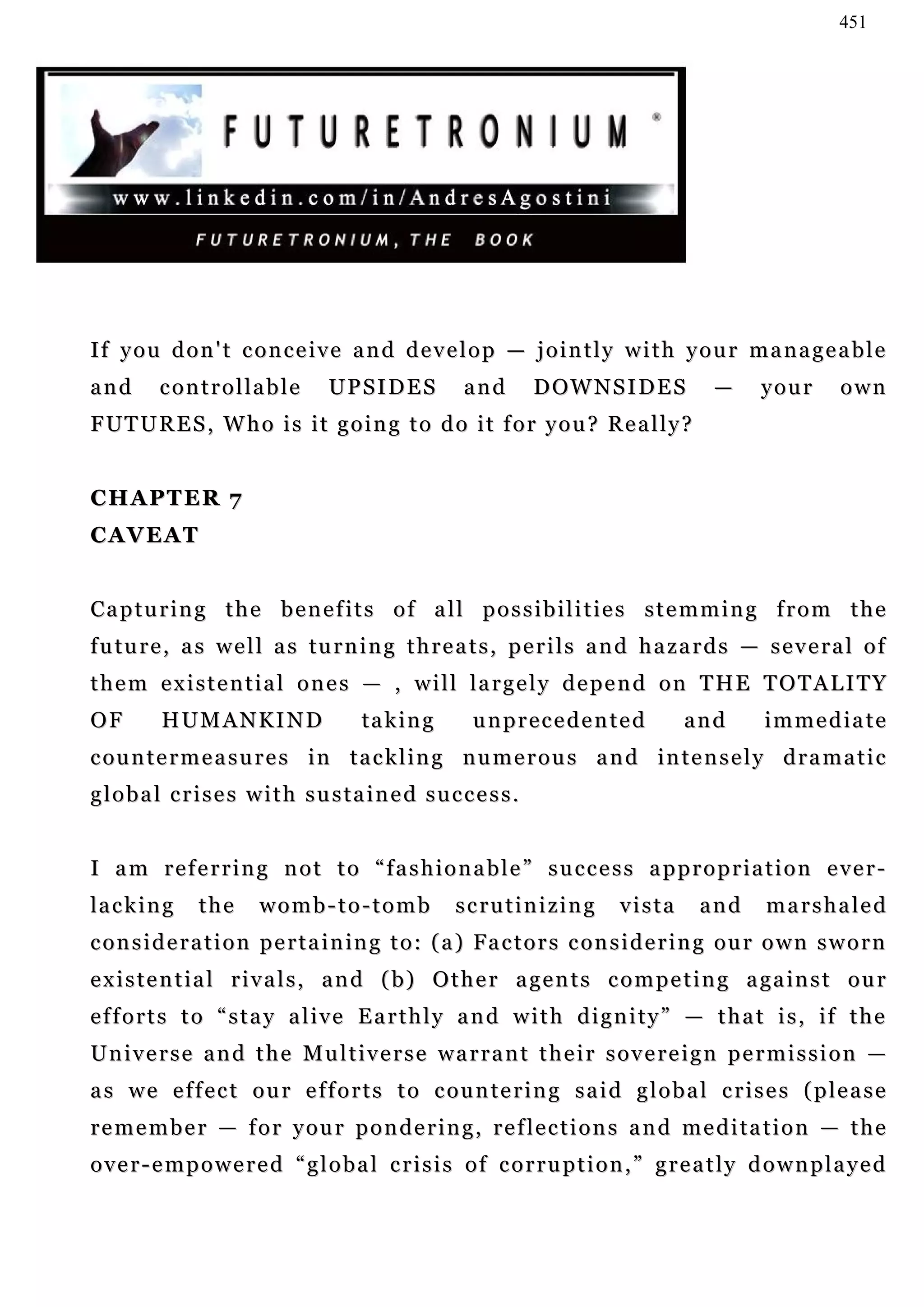 451




If you don't conceive and develop — jointly with your manageable
and      controllable            UPSIDES             and      D OW N S I D E S          —      your       own
FUTURES, Who is it going to do it for you? Really?


CHAPTER 7
CAVEAT


Capturing the benefits of all possibilities stemming from the
f u t u r e , a s w e l l a s tu r n i n g t h r e a t s , p e r i l s a n d h a z a r d s — s e v e r a l o f
t h e m e x i s t e n t i a l o n e s — , w i l l l a r g e l y d e pe n d o n T H E T O T A L I T Y
OF        H UM A N K I N D
            UM                        ta k i n g      unprecedented                 and        immediate
c ou n t e r m e a s u r e s i n t a c k l i n g n u m e r o u s a n d i n t e n s e l y d r a m a t i c
global crises with sustained success.


I am referring not to “fashionable” success appropriation ever-
la c k i n g   the      womb-to-tomb               scrutinizing            vista      and      marshaled
c o n s i d e r a t i o n p e r t a i n i n g t o : ( a ) Fa c t o r s c on s i d e r i n g o u r o w n s w o r n
e x i s t e n t i a l r i v a l s , a n d ( b ) O t h e r a g e n t s c o m p e t i n g a g a in s t o u r
e f f o r t s t o “ s t a y a l i v e E a r t h l y a n d w i t h d i g n i t y ” — t h a t i s , if t h e
Universe and the Multiverse warrant their sovereign permission —
as we effect our efforts to countering said global crises (please
remember — for your pondering, reflections and meditation — the
over-empowered “global crisis of corruption,” greatly downplayed
 