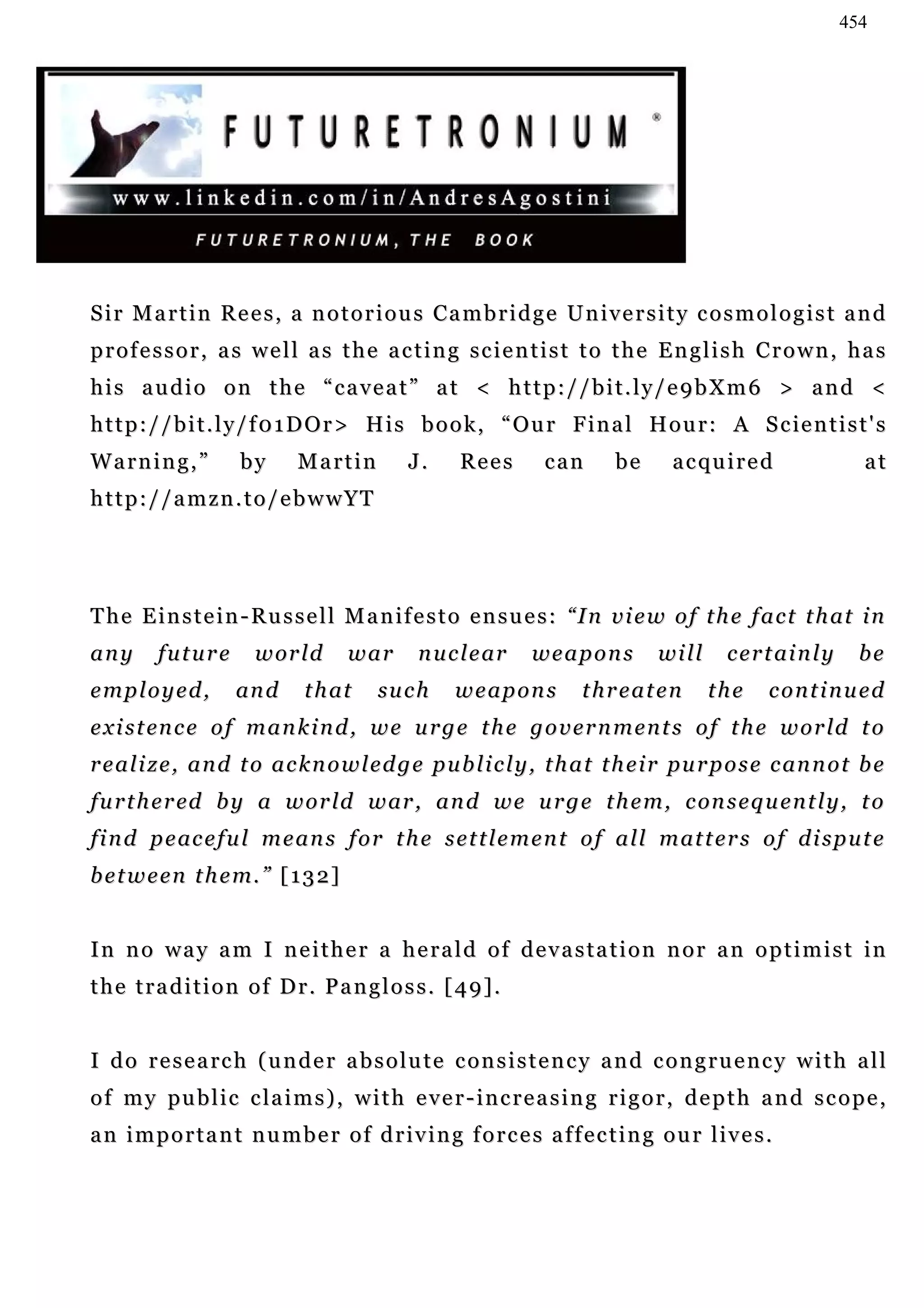 454




S i r M a r t i n R e e s , a n o t o r i o u s Ca m b r i d g e U n i v e r s i t y c o s m o l o g i s t a n d
professor, as well as the acting scientist to the English Crown, has
his audio on the “caveat” at < http://bit.ly/e9bXm6 > and <
h t t p : / / b i t . l y / f 0 1 D O r > H i s b o o k , “ O u r F i n a l H o u r : A S c ie n t i s t ' s
Warning,”            by      Martin         J.      Rees       can       be      acquired                     at
http://amzn.to/ebwwYT




T h e E i n s t e i n - R u s s e l l M a n if e s t o e n s u e s : “ I n v i e w o f t h e f a c t t h at i n
any      future        w or l d      war      n u c l e ar    weapons          will      c e r t ai n l y     be
employed,           an d      t h at    su c h     weapons           threaten         the      continued
e x i s t en c e o f m a n k i n d , w e u r g e t h e g o v e r n m e n t s o f t h e w o r ld t o
r e a l i z e , a n d t o a c k n o w l e d g e p u b l i c l y , t h a t t h e i r pu r p o s e c an n o t b e
f u r t h e r ed b y a w o r l d w ar , a n d w e u r g e t h e m , c on s e q u e n t l y , t o
f i n d p e ac e f u l m e a n s f o r t h e s e t t l e m e n t o f a l l m at t e r s o f d i s p u t e
b e t w e e n t h e m. ” [ 1 3 2 ]


In no way am I neither a herald of devastation nor an optimist in
the tradition of Dr. Pangloss. [49].


I d o r e s e a rc h ( u n d e r a b s o l u t e c o n s i s t e n c y a n d c o n g r u e n c y w i t h a l l
o f m y pu b l i c c l a i m s ) , w i t h e v e r - i n c r e a s i n g r i g o r , d e p t h a n d s c o p e ,
an important number of driving forces affecting our lives.
 