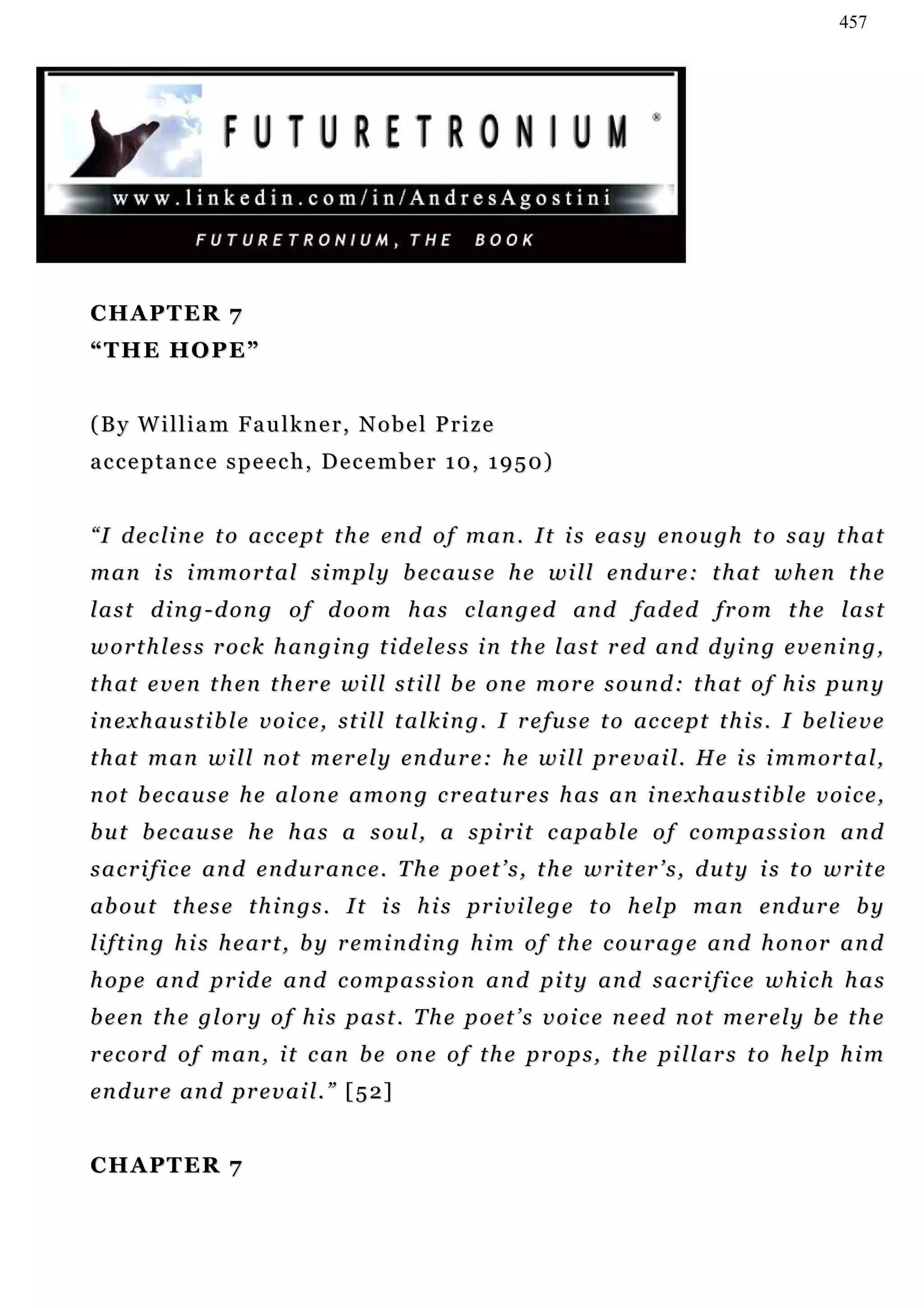 457




CHAPTER 7
“THE HOPE”


(By William Faulkner, Nobel Prize
a c c e p t a n c e s p e e c h , D e c e m b e r 1 0, 1 9 5 0 )


“ I d e c l i n e t o a c c e p t t h e en d o f m a n . I t i s e a s y en o u g h t o s a y t h at
m a n i s i m m o r t a l s i m p l y b ec a u s e h e w i l l e n d u r e : t h at w h en t h e
l a s t d i n g - d o n g o f d o o m h a s c l an g e d a n d f ad e d f r o m t h e l a s t
w o r t h l e s s r o c k h a n g i n g t i d e l e s s i n t h e l a s t r ed a n d d yi n g e v e n i n g ,
t h a t e v e n t h en t h e r e wi l l s t i l l b e o n e m o r e s o u n d : t h at o f h i s p u n y
i n e x h a u s t i b l e v o i c e, st i l l t a l k i n g . I r e fu s e t o ac c e pt t h i s . I b e l i e v e
t h a t m a n w i l l n ot m er e l y en d u r e : h e w i l l pr e v a i l . H e i s i m m o r t a l ,
n ot b ec a u s e h e a l on e a m o n g c r e a t u r e s h a s a n i n e x h a u s t i b l e v o i c e ,
b u t b e c au s e h e h a s a s o u l, a s p i r i t c a p ab l e o f c o m p a s s i o n a n d
s a c r i f i c e a n d e n d u r a n c e . T h e p o e t ’ s , t h e w r i t er ’ s , d u t y i s t o w r i t e
ab o u t t h e s e t h i n g s . I t i s h i s pr i v i l e g e t o h e l p m a n e n d u r e b y
li f t i n g h i s h e a r t , b y r e m i n d i n g h i m o f t h e c o u r a g e a n d h o n o r a n d
h o p e a n d p r i d e a n d c o m p a s s i o n a n d p i t y an d s a c r i f i c e w h i c h h a s
b e e n t h e g l o r y o f h i s p a s t . T h e p o et ’ s v o i c e n e ed n ot m e r e l y b e t h e
r e c o r d o f m a n , i t c an b e o n e o f t h e p r o p s , t h e pi l l a r s t o h e l p h i m
en d u r e an d p r e v a i l . ” [ 5 2]


CHAPTER 7
 