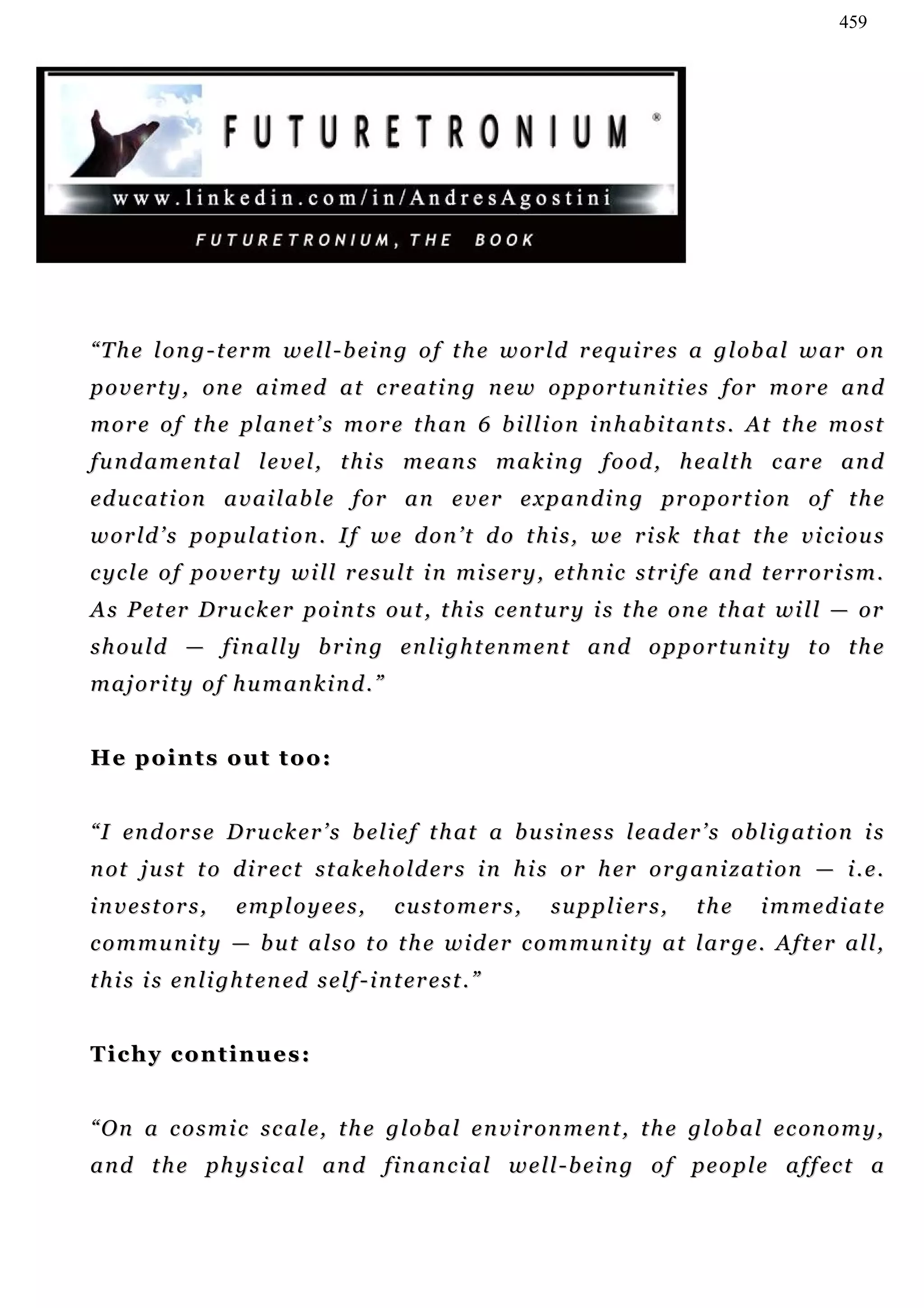459




“ T h e l o n g - t e r m w e l l - b ei n g o f t h e w o r l d r eq u i r e s a g l o b a l w a r o n
p o v e r t y , on e a i m ed a t c r e a t i n g n e w o p p o r t u n i t i e s f or m o r e a n d
m o r e o f t h e p l a n e t ’ s m o r e t h a n 6 b i l l i o n i n h ab i t a n t s . At t h e m o s t
f u n d a m e n t a l l e v e l , t h i s m e a n s m a k i n g f o o d , h e a lt h c a r e a n d
ed u c a t i on a v a i l a b l e f o r a n e v e r e x p a n d i n g pr o p o r t i on o f t h e
w o r l d ’ s p o p u l a t i o n . I f w e d o n ’ t d o t h i s , w e r i s k t h a t t h e v i c i ou s
c yc l e o f p o v e r t y w i l l r e s u l t i n m i s e r y , et h n i c s t r i f e an d t e r r o r i s m .
A s P e t er D r u c k e r p o i n t s ou t , t h i s c e n t u r y i s t h e o n e t h a t wi l l — or
s h o u l d — f i n a l l y b r i n g e n li g h t en m e n t a n d o p p o r t u n i t y t o t h e
majority of humankind.”


He points out too:


“ I en d or s e D r u c k e r ’ s b e l i e f t h at a b u s i n e s s l e a d e r ’ s ob l i g a t i o n i s
n ot j u s t t o d i r ec t s t a k e h o ld e r s i n h i s o r h er o r g a n i z a t i o n — i . e .
investors,            employees,              customers,        suppliers,           the      immediate
c o m m u n i t y — b u t a l s o t o t h e w i d e r c o m mu n i t y a t l a r g e. A ft e r a l l ,
t h i s i s en l i g h t e n ed s e l f - i n t er e s t . ”


Tichy continues:


“ O n a c o s m i c s c a l e, t h e g l o b a l e n v i r on m e n t , t h e g l o b a l e c on o m y ,
a n d t h e p h y s i c a l an d f i n a n c i a l w e l l - b e i n g o f pe o p l e a f f ec t a
 